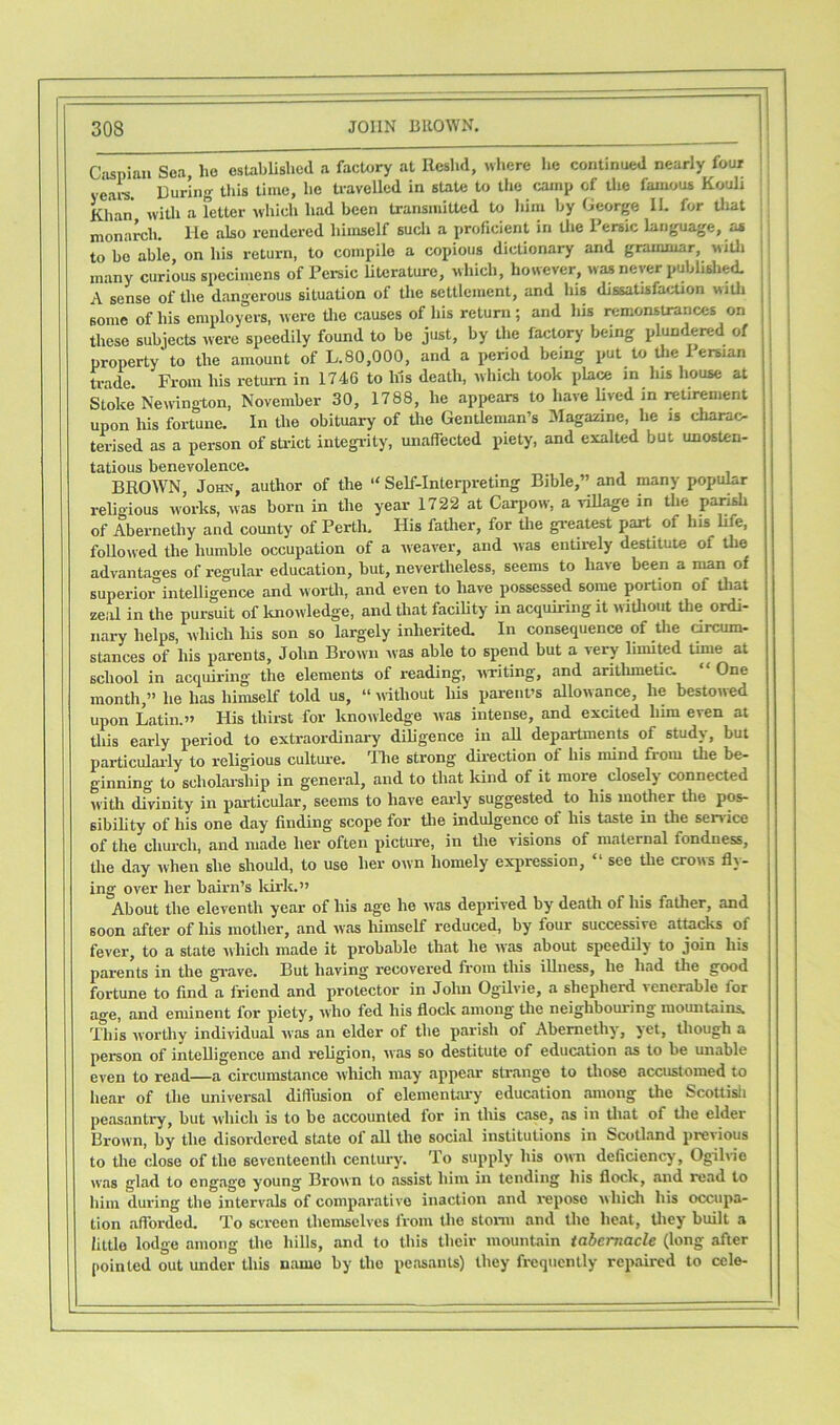 Caspian Sea, lie established a factory at Rcshd, where he continued nearly four years. During this time, he travelled in state to the camp of the famous Kouli Khan with a fetter which had been transmitted to him by George IL for that monarch, lie also rendered himself such a proficient in the Persic language, as to he able, on his return, to compile a copious dictionary and grammar, with many curious specimens of Persic literature, which, however, was never published. A sense of the dangerous situation of the settlement, and his dissatisfaction with some of his employers, were the causes of his return; and his remonstrances on these subjects were speedily found to he just, by the factory being plundered of property'to the amount of L.80,000, and a period being put to the 1 eman trade. From his return in 1746 to Ins death, which took place in his house at Stoke* Newington, November 30, 1788, he appears to have lived in retirement upon his fortune. In the obituary of the Gentleman’s Magazine, he is charac- terised as a person of strict integrity, unaffected piety, and exalted but unosten- tatious benevolence. BROWN, John, author of the “ Self-Interpreting Bible,” and many popular religious works, was born in the year 1722 at Carpow, a village in the parish of Abernethy and county of Perth, His father, for the greatest part of his life, followed the humble occupation of a weaver, and was entirely destitute of the advantages of regular education, but, nevertheless, seems to have been a man of superior0intelligence and worth, and even to have possessed some portion of that zeal in the pursuit of knowledge, and that facility in acquiring it without the ordi- nary helps, which his son so largely inherited. In consequence of the circum- stances of his parents, John Brown was able to spend but a very limited time at school in acquiring the elements of reading, writing, and arithmetic. One month,” he has himself told us, “ without his parent’s allowance, he bestowed upon Latin.” His thirst for knowledge was intense, and excited him even at this early period to extraordinary diligence in all departments of study, but particularly to religious culture. The strong direction of his mind from the be- ginning to scholarship in general, and to that kind of it more closely connected with divinity in particular, seems to have early suggested to his mother the pos- sibility of his one day finding scope for the indulgence of his taste in the service of the church, and made her often picture, in the visions of maternal fondness, the day when she should, to use her own homely expression, “ see the crows fly- ing over her bairn’s kirk.” About the eleventh year of his age he was deprived by death of his father, and soon after of his mother, and was himself reduced, by four successive attacks of fever, to a state which made it probable that he was about speedily to join his parents in the grave. But having recovered from this illness, he had the good fortune to find a friend and protector in John Ogilvie, a shepherd \encrable for age, and eminent for piety, who fed his flock among the neighbouring mountains. This worthy individual was an elder of the parish of Abernethy, yet, though a person of intelligence and religion, was so destitute of education as to be unable even to read—a circumstance which may appear strange to those accustomed to hear of the universal diffusion of elementary education among the Scottish peasantry, but which is to be accounted for in this case, as in that of the elder Brown, by the disordered state of all the social institutions in Scotland previous to the close of the seventeenth century. To supply his own deficiency, Ogilvie was glad to engage young Brown to assist him in tending his flock, and road to him during the intervals of comparative inaction and repose which his occupa- tion afforded. To screen themselves from the storm and the beat, they built a little lodge among the hills, and to this their mountain tabernacle (long after pointed out under this name by the peasants) they frequently repaired to cele-