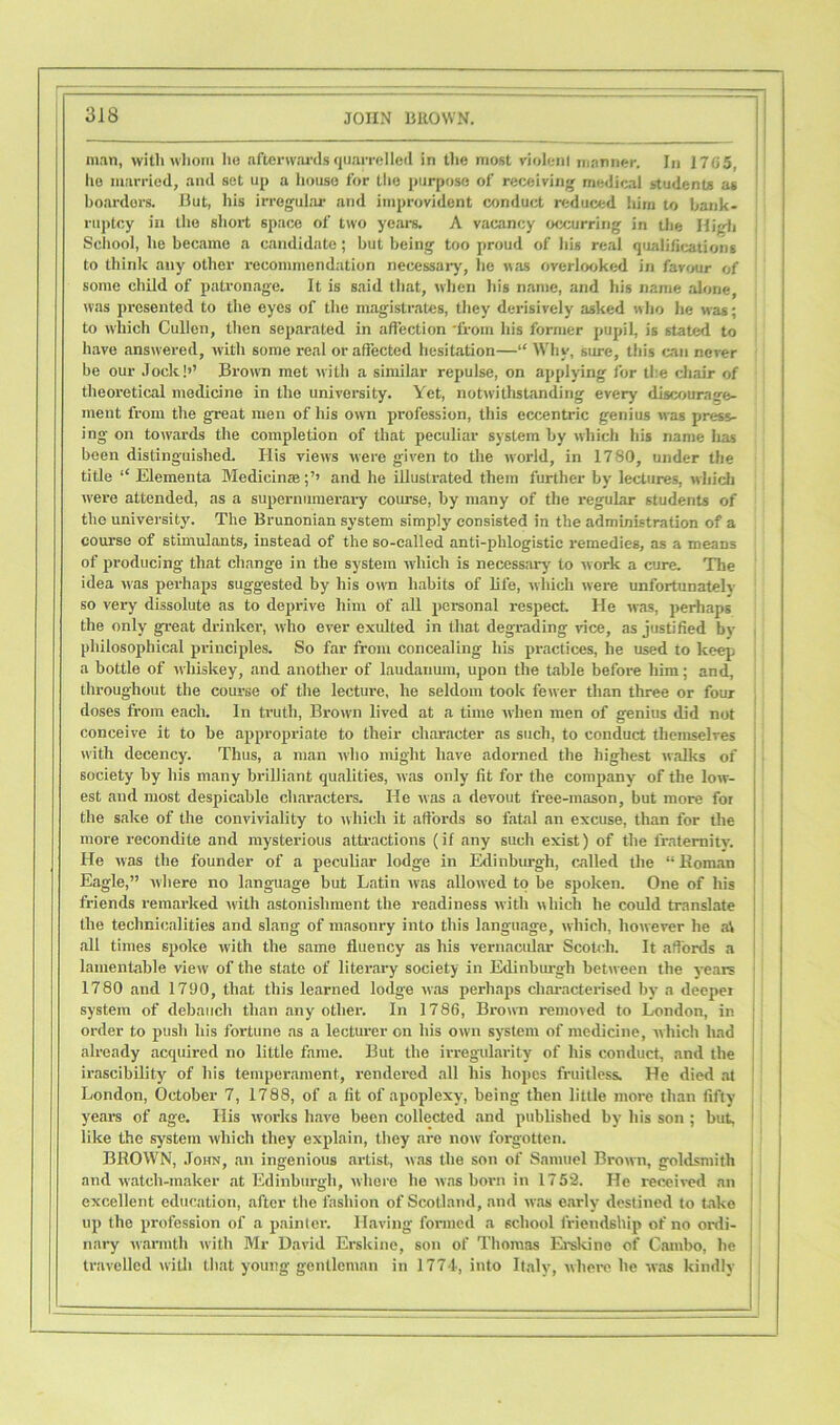 man, with whom he afterwards quarrelled in the most violent manner. In 1705, he married, and set up a house for the purpose of receiving medical students as boarders. But, his irregular and improvident conduct reduced him to batik* ruptcy in the short space of two years. A vacancy occurring in the High School, he became a candidate; but being too proud of his real qualifications to think any other recommendation necessary, he was overlooked in favour of some child of patronage. It is said that, when his name, and his name alone, was presented to the eyes of the magistrates, they derisively asked who he was; to which Cullen, then separated in affection 'from his former pupil, is stated to have answered, with some real or affected hesitation—“ Why, sure, this can never be our Jock!’’ Brown met with a similar repulse, on applying for the chair of theoretical medicine in the university. Yet, notwithstanding every discourage- ment from the great men of his own profession, this eccentric genius was press- ing on towards the completion of that peculiar system by which his name has been distinguished. His views were given to the world, in 1780, under the title “ Elementa Medicinaeand he illustrated them further by lectures, which were attended, as a supernumerary course, by many of the regular students of the university. The Brunonian system simply consisted in the administration of a course of stimulants, instead of the so-called anti-phlogistic remedies, as a means of producing that change in the system which is necessary to w ork a cure. The idea was perhaps suggested by his own habits of life, which were unfortunately so very dissolute as to deprive him of all personal respect. He was, perhaps the only great drinker, who ever exulted in that degrading vice, as justified bv philosophical principles. So far from concealing his practices, he used to keep a bottle of whiskey, and another of laudanum, upon the table before him; and, throughout the course of the lecture, he seldom took fewer than three or four doses from each. In truth, Brown lived at a time when men of genius did not conceive it to be appropriate to their character as such, to conduct themselves with decency. Thus, a man who might have adorned the highest walks of society by his many brilliant qualities, was only fit for the company of the low- est and most despicable characters. He was a devout free-mason, but more for the sake of the conviviality to which it affords so fatal an excuse, than for the more recondite and mysterious attractions (if any such exist) of the fraternity. He was the founder of a peculiar lodge in Edinburgh, called the “ Roman Eagle,” where no language but Latin was allowed to be spoken. One of his friends remarked with astonishment the readiness with which he could translate the technicalities and slang of masonry into this language, which, however he at all times spoke with the same fluency as his vernacular Scotch. It affords a lamentable view of the state of literary society in Edinburgh between the years 1780 and 1790, that this learned lodge was perhaps characterised by a deeper system of debauch than any other. In 1786, Brown removed to London, in order to push his fortune as a lecturer on his owrn system of medicine, which had already acquired no little fame. But the irregularity of his conduct, and the irascibility of his temperament, rendered all his hopes fruitless. He died at London, October 7, 1788, of a fit of apoplexy, being then little more than fifty- years of age. His works have been collected and published by his son ; but, like the system which they explain, they are now- forgotten. BROWN, John, an ingenious artist, was the son of Samuel Brown, goldsmith and watch-maker at Edinburgh, where he was born in 1752. He received an excellent education, after the fashion of Scotland, and was early destined to take up the profession of a painter. Having formed a school friendship of no ordi- nary warmth with Mr David Erskine, son of Thomas Erskine of Catnbo, he travelled with that young gentleman in 1774, into Italy, where he was kindly