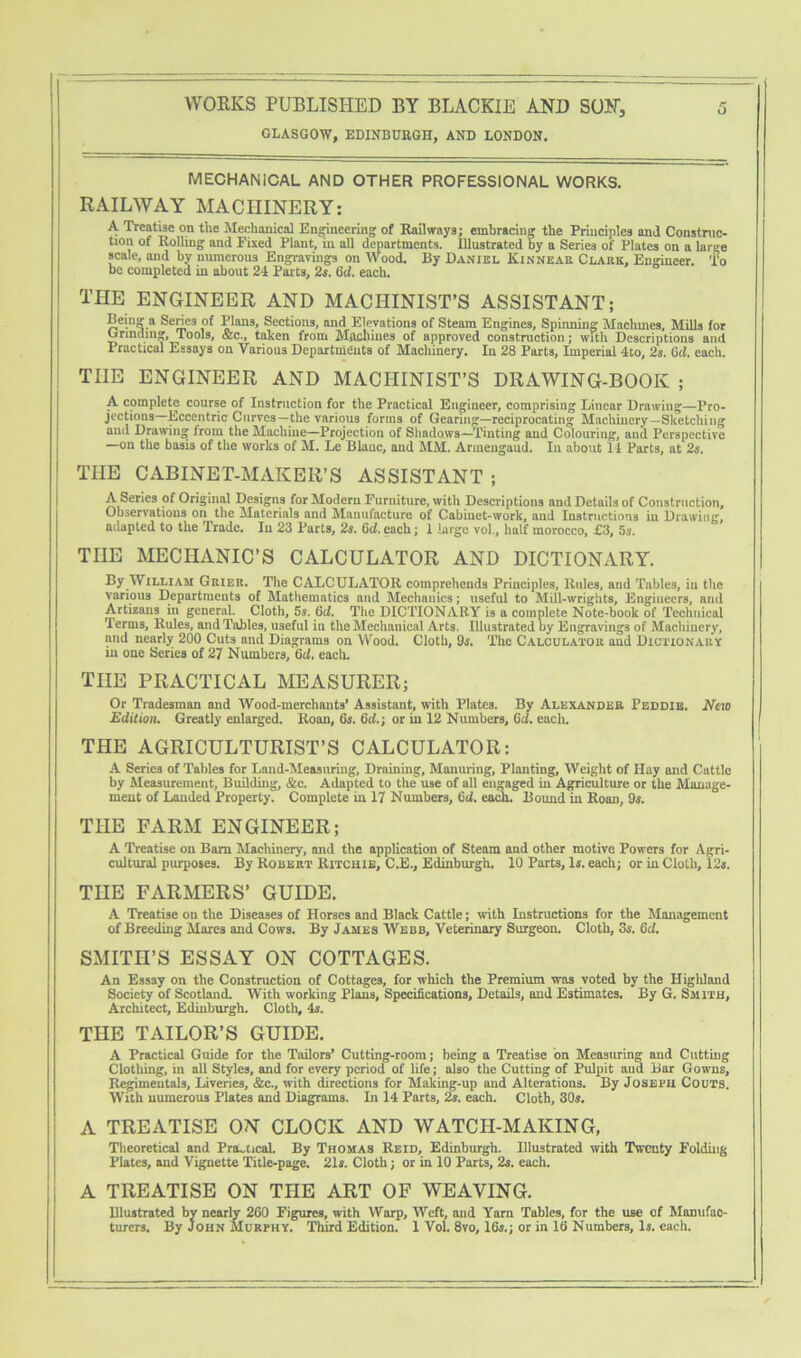 GLASGOW, EDINBURGH, AND LONDON. MECHANICAL AND OTHER PROFESSIONAL WORKS. RAILWAY MACHINERY: A Treatise on the Mechanical Engineering of Railways; embracing the Principles and Construe- tion of Rolling and Fixed Plant, in all departments. Illustrated by a Series of Plates on a large scale, and by numerous Engravings on Wood. By Daniel Kinnear Clark, Engineer. To be completed in about 24 Parts, 2s. 6rf. each. THE ENGINEER AND MACHINIST’S ASSISTANT; Being a Series of Plans, Sections, and Elevations of Steam Engines, Spinning Machines, Mills for Grinding, Tools, &c., taken from Machines of approved construction; with Descriptions and Practical Essays on Various Departments of Machinery. In 28 Parts, Imperial 4to, 2s. 6d. each. THE ENGINEER AND MACHINIST’S DRAWING-BOOK ; A complete course of Instruction for the Practical Engineer, comprising Linear Drawing—Pro- jections—Eccentric Curves—the various forms of Gearing—reciprocating Machinery—Sketching and Drawing from the Machine—Projection of Shadows—Tinting and Colouring, and Perspective —on the basis of the works of M. Le Blanc, and MM. Armengaud. In about 14 Parts, at 2s. THE CABINET-MAKER’S ASSISTANT ; A Series of Original Designs for Modern Furniture, with Descriptions and Details of Construction, Observations on the Materials and Manufacture of Cabiuet-work, aud Instructions in Drawing, adapted to the Trade. Iu 23 Parts, 2s. 6d. each; 1 large vol., half morocco, £3, 5s. THE MECHANIC’S CALCULATOR AND DICTIONARY. By William Grier. The CALCULATOR comprehends Principles, Rules, and Tables, iu the various Departments of Mathematics and Mechanics; useful to Mill-wrights, Engineers, and Artizans in general. Cloth, 5s. 6cl. The DICTIONARY is a complete Note-book of Technical Terms, Rules, and Tables, useful in the Mechanical Arts. Illustrated by Engravings of Machinery, and nearly 200 Cuts and Diagrams on Wood. Cloth, 95. The Calculator aud Dictionary in one Series of 27 Numbers, 6cl. each. THE PRACTICAL MEASURER; Or Tradesman and Wood-merchants’ Assistant, with Plates. By Alexander Peddiis. New Edition. Greatly enlarged. Roan, 6s. 6d.; or in 12 Numbers, (id. each. THE AGRICULTURIST’S CALCULATOR: A Series of Tables for Land-Measuring, Draining, Manuring, Planting, Weight of Hay and Cattle by Measurement, Building, &c. Adapted to the use of all engaged in Agriculture or the Manage- ment of Landed Property. Complete in 17 Numbers, 6d. each. Bound in Roan, 9s. THE FARM ENGINEER; A Treatise on Bam Machinery, and the application of Steam and other motive Powers for Agri- cultural purposes. By Robert Ritchie, C.E., Edinburgh. 10 Parts, Is. each; or in Cloth, 12s. THE FARMERS’ GUIDE. A Treatise on the Diseases of Horses and Black Cattle; with Instructions for the Management of Breeding Mares and Cows. By James Webb, Veterinary Surgeon. Cloth, 3s. 6d. SMITH’S ESSAY ON COTTAGES. An Essay on the Construction of Cottages, for which the Premium was voted by the Higliland Society of Scotland. With working Plans, Specifications, Details, and Estimates. By G. Smith, Architect, Edinburgh. Cloth, 4s. THE TAILOR’S GUIDE. A Practical Guide for the Tailors’ Cutting-room; being a Treatise on Measuring and Cutting Clothing, in all Styles, and for every period of life; also the Cutting of Pulpit aud Bar Gowns, Regimentals, Liveries, &c., with directions for Making-up and Alterations. By Joseph Couts. With numerous Plates and Diagrams. In 14 Parts, 2s. each. Cloth, 30s. A TREATISE ON CLOCK AND WATCH-MAKING, Theoretical and Practical. By Thomas Reid, Edinburgh. Illustrated with Twenty Folding Plates, and Vignette Title-page. 21s. Cloth; or in 10 Parts, 2s. each. A TREATISE ON THE ART OF WEAVING. Illustrated by nearly 260 Figures, with Warp, Weft, and Yam Tables, for the use of Manufac- turers. By John Murphy. Third Edition. 1 Vol. 8vo, 16s.; or in 16 Numbers, Is. each.