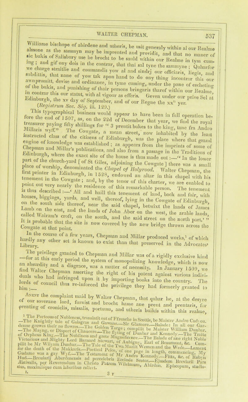 ^yilliame bisohope of abirdene and utheris, be generaly ndthin al our Real.ne ini n.?/ f ^ 1 ^ ^ Regime in tym cum. ng and gif ony dois in the contrar, that thai sal tyne the sammyne • Quharfor A^e charge straithe and co.innandis yoAv al and simh-j our officials, lie-is ‘ aid bd.ttis, that nane of yoAv tak apon hand to do ony thing incontrar Ibis our of ZTl ’ tyn'o cuming, under the pane of esclietin- in conh-n punishing- of than- persons bringaris tharof ivitliin our Kealiiie'’ Edinhii ' 1 nl vigour as efieris. Geven under our in-ive Sel at Ldinburgli, the xv day of September, and of our Regne the xx*' yer ^ {Begistrum Sec. Sig. iii. 129.) ^ forrthelEf^ilS ‘■'PPe'-'r I'uve been in full operation be- i, . f December that year, ive find the roval . 1 / 1® Colgate, a mean street, noiv inhabited by the least Si rfktr.rJ.. ^vhere^hat giS n,^ , establislied ; as appears from the imprints of some of epnian an i illar’s publications, and also from a passage in the Traditions of mrl f'lf the exact site of the house is thus made out:—“ In the lower ° P clurch-yard [of St Giles, adjoining the Cowgate] there was a snrill fiiin,Gltirin^E^aolyrood. wllter Cliepman, the tenement in the endowed an altar in this chapel with his tenement in the Cowgate ; and, by the tenor of this charter we arc enabled tn nilL^desllibe'd — Ml '''fri, f- Tlie tmienient J’uill this tenement of land, back and foil- with s, iggings yards, and well, tliereof, lying in the Cowgate of Edinburo-h Lamb on the east, and the lands of John Aber on the w-est, the arable lands wiled 11 airains croft, on the south, and the said street on the north part >1’ Co“sl;;etute S' ““ ''■■‘Ise tl.,0,™ acLu.o In the course of a few years, Chepman and Millar produced works' of which bardlj^any other set is known to exist than that preserved in the kdilicS Tim in-ivnege granted to Chepman and Millar was of a rigidly exclusive kind an absullRv ^ ^^^o^^opolking knowledge, Avhich is now d ^ ^ ‘•'S-ust various indivi. loil If “porting books into the country. The louls^f council thus re-inforced the privilege%hey had formerly gl:i;ted to of til'Tollrairi^'r f^ 'Tf I’'--'*' ‘•‘t the desyro prentimr of croni 1*^^ ’ brocht liame ane prent and prentaris for prenting of cronidis, m.ssalis, portuuss, and utheris buikis ivithin this realme, of Oi-pheus fii..■^--T^c .l^ru>«’y-Tlie Tmito Victorious iind iUiglity Lord Barnard Mcwirt Noblu pilit be Mr \ViI)am Buidiar.^S dc ^ iVir the death of the hlakkaris.-I^et^l ^ lVedo.--Lament Cudamo was a gay lV\f. Tiie Testament of'l\Ir a kuigth, coinineiiciiig, My Hud—Bi-cuiarij Abcriionetisis ad pei-celebiis Eeclesie ^tivalis, per ileverenduin in Cliiisto Patrem IVilelmum ^^'oviurii Pars sius, maxiinisfj[ue cum laboiibus collect. ’ *^*“kii. Episcopum, studiu- I. 3 r