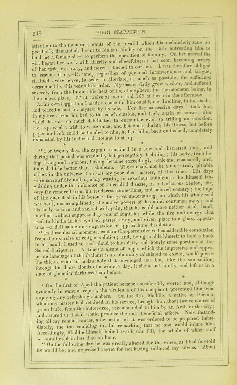 nttention to the numerous wants of the invalid ^vhich his melanch.dy stale so peculiarly demanded, I sent to Malam Mudey on the 15th, entreating him to lend me a female slave to perform the operation of fanning. On her arrival the girl heo-an her work with alacrity and cheerfulness ; but soon becoming w^ry !f her task, ran away, and never returned to our hut. I was therefore obliged to resume it myself;'and, regardless of personal inconvenience and fat.^e, strained every nerve, in order to alleviate, as much as possible, the suffering occasioned by this painful disorder. My master daily gr-ew weaker, and suffered severely from the intolerable heat of the atmosphere, the thermometei being, m the coolest place, 107 at twelve at noon, and 109 at three m the afternoom At his own suggestion I made a couch for him outside our dnellmg, in the shade, , and placed a mat for myself by its side. For five successive (Lays I took him in my arms from his bed to the couch outside, and back again at sunset, after which he was too much debilitated to encounter even so trifling an exertion. He expressed a wish to write once, and but once, during his ^ness, but befoie paper and ink could he handed to him, he had fallen back on his bed, completeh exhausted by his inefl’ectiial attempt to sit up. ^ jf. # * “ For twenty days the capLain remained in a low and distressed stifle, and during that period was gi-adually but perceptibly declining ; his body from be- ino- strong and vigorous, having become exceedingly weak and emaciated, and, indeed, little better than a skeleton. 'Fliere could not be a more truly pitiab e object in the universe than was my poor dear master, at this time. were sorroivfully and ignobly wasting in vexatious indolence ; he himselt lan- o-uishing under the influence of a di-eadful disease, in a barbarous region, fai-, very far removed from his tenderest connections, and beloved country ; the hope of life quenched in his bosom; the great undertaldng, on which Ins whole soul was bent, unaccomplished ; the active powers of his mind consumed airay ; and his body so torn and racked with pain, that he could move neither head, liand, nor foot without suppressed groans of anguish ; while the lire and energ)- that used to kindle in his eye had passed away, and given place to a glossy appear- ance—a dull saddening expression of approaching dissolution. “ In those dismal momenls, captain CLapperton derived considci-able consolation from the exercise of religious duties ; and, being unable himself to hold a boo.i in his hand I used to read aloud to him daily and hourly some portions ot the Sacred Scriptures. At times a gleam of hope, which the inipressiv.e and appro- priate lan«-uage of the Psalmist is so admirably calculated to excite, would pierce tlie thick curtain of melancholy that enveloped us ; but, like the sun smiling through the dense clouds of a winter’s day, it shone but faintly, and left us in a state of gloomier darkness than before. # * * “On the first of April the patient became considerably worse ; and, although evidently in want of repose, the virulence of his complaint prevented him from cnioying any refreshing slumbei-s. On the 9th, Maddie, a native of Bornou wliom my master had retained in his service, brought him about twelve ounew ol green bark from the butter-tree, recommended to him by an Arab in the city : and assured us that it would produce the most beneficial elVects. Notwithstand- ing all my remonstrances, a decoction of it was ordered to bo prepared imme- diately, the too confiding invalid remarking that no one would iniure him. Accordingly, Maddie himself boiled two basins full, the whole of which stufi was swallowed in less than an hour. j < i i “ On the folknving day he was greatly altered for the worse, as 1 had loreto < he would be, and expressed regret for not having followed my advice. About