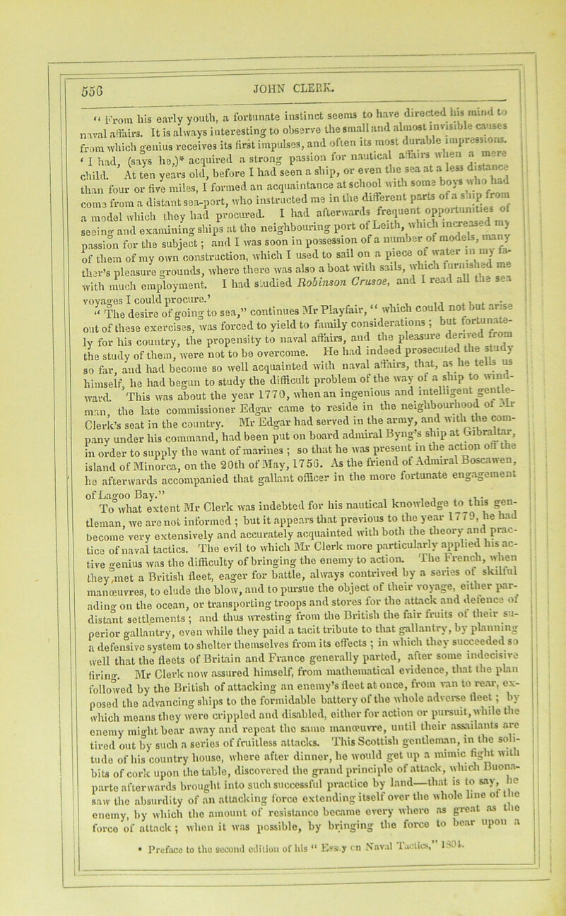 “ From his early youth, a fortunate instinct seems to have diverted his mind to naval adairs. It is always i nteresting to observe the small and almost in visible causes from which genius receives its lirrt impulses, and often its most durable impressions. ^ ‘ I had, (says he,)» acrjuired a strong passion for nautica adairs nhen a m re ^ child. At ten years old, before I had seen a ship, or even the sea at a less d.sUnw than four or five miles, I formed an acquaintance at scho^ with some bo) s ^ come from a distant sea-port, who instructed me in the different parts of a s.iip front a model which they had procured. I had afterwards frequent opportunities of seein<v and examining ships at the neighbouring port of Leith, which passion for the subject; and I was soon in possession of a number of raodek, man> of them of my own construction, which I used to sail on a piece of wa r in m) a- ther’s pleasure grounds, where there was also a boat with sails, w ic urn is e with nmch employment. I had s.udied Robinson Crusoe, and I read all toe sea TheSe'^oTgoT^^^^^ sea,” continues Mr Playfair, “ which could not but arise out of these exercises, was forced to yield to family considerations ; but fortunate- ly for his country, the propensity to naval affairs, and the pleasure derived from the study of them, were not to be overcome. He had indeed pr^ecuted the slu j so far and had become so well acquainted with naval affau-s, that, as he tells ^ himself, he had begun to study the difficult problem of the way of a ship to wind- ward. This was about the year 1770, when an ingenious and intelligent gentle- man the Late commissioner Edgar came to reside in the neighbourhood of 31r Clerk’s seat in the country. Mr Edgar had served in the army, and ''Vith the wni- pany under his command, had been put on board admu-al Byng’s ship at Libralto, in order to supply the want of marines ; so that he was present in the action off the island of Minorca, on the 20th of May, 1756. As the friend of Admiral Boscawen, he afterwards accompanied that gallant officer in the more fortunate engagement ofLagooBay.” . .i • To what extent Mr Cleric was indebted for his nautical knowledge to^this gen- tleman, we are not informed ; but it appears that previous to the year 1779, he had become very extensively and accurately acquainted with both the theory and prac- tice of naval tactics. The evil to which Sir Clerk more particularly applied his ac- tive genius was the difficulty of bringing the enemy to action. The h rench, wlien tliey,met a British fleet, eager for battle, always contrived by a series of skilful manoeuvres, to elude the blow, and to pursue the object of their voyage either par- adino- on the ocean, or transporting troops and stores for the attack and delence of distant settlements ; and thus wTesting from the British the fair fruits of their su- perior gallantry, even while they paid a tacit tribute to that gallantry, by planning a defensive system to shelter themselves from its effecU ; in which they smxeedcd so ivell that the lleeU of Britain and Franco generally parted, after some indecisive lirino-. Mr Clerk now assured himself, from mathematical evidence, that the plan followed by the British of attacking .an enemy’s fleet at once, from van to rc.ar, ex- posed the advancing ships to the formidable battery of the whole adverse fleet; by which means they were crippled and dis.abled, either for action or pursuit, while the enemy min-htbe.ar away and repeat the same mana?u>TC, until their assailants .are tired out by such a series of fruitless attacks. This Scottish gentlein.an, in the soli- tude of his country house, where after dinner, he would get up a mmuc fight with bits of cork upon the t.able, discovered the grand principle of attack, whidi Buon.a- parte afterwards brought into such successful practice by land—that is to say, he saw the absurdity of an attacking force extending itself over the whole line ot le enemy, by which the amount of resistance became every where .as great .os tlio force of attack ; when it was possible, by bringing the force to bear upon a • Preface to the socoiul edition of his “ Ess.y cn X.aval lacliis, ISOt.