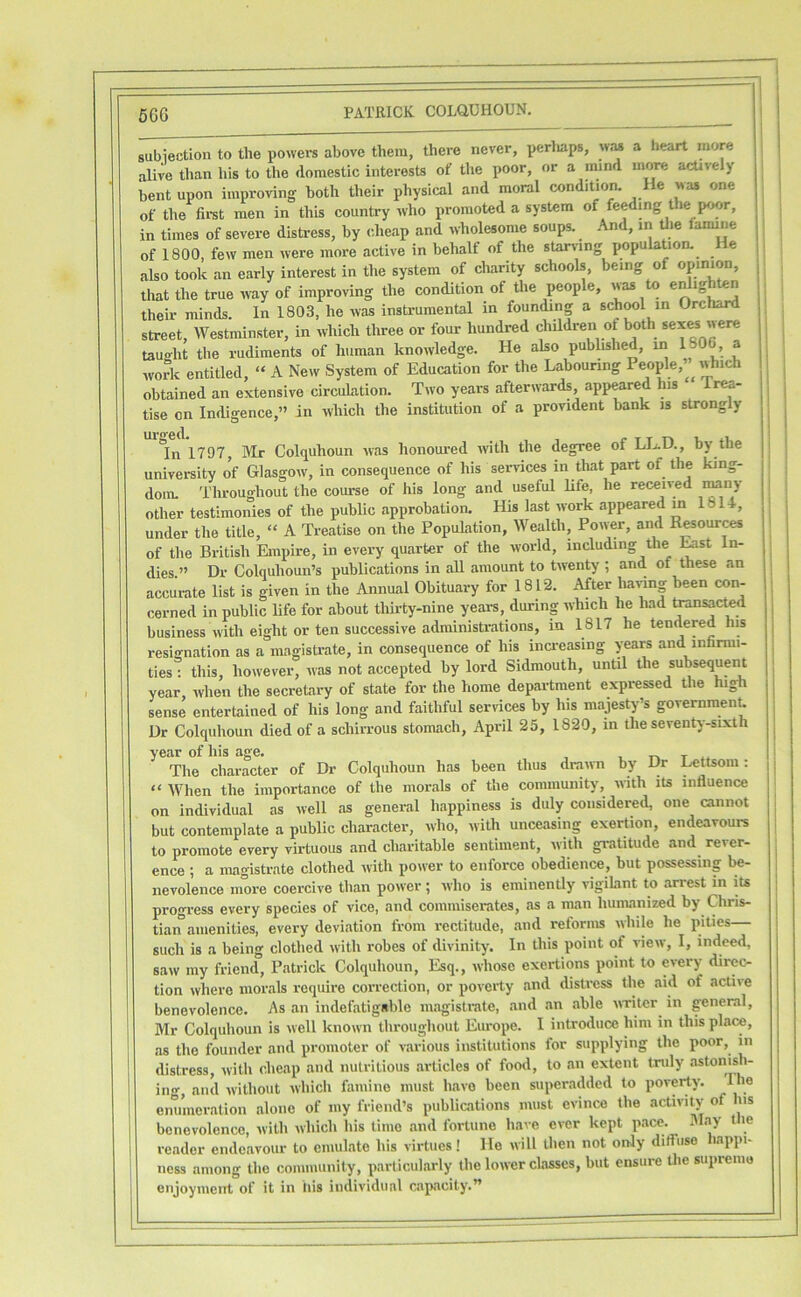 5GG subiection to the powers above them, there never, perliaps, wm a heart more alive than his to the domestic interests of the poor, or a mind more actively bent upon improving both their physical and moral condition. He was one of the fii-st men in this country who promoted a system of feeding t le poor, in times of severe distress, by cheap and wholesome soups. .\nd, in Uie famine of 1800, few men were more active in behalf of the starving population. He also took an early interest in the system of charity schools, being of opinion, that the true way of improving the condition of the people, was to e^igbten their minds. In 1803, he was instrumental in founding a school in Orchard street, Westminster, in which three or four hundred children of both sexes were tauffht the rudiments of human knowledge. He also published, in 180 a woA entitled, » A New System of Education for the Labouring People,’ which obtained an extensive circulation. Two years afterwards, appeared his Trea- tise on Indigence,” in which the institution of a provident bank is strongly lin 1797, IMr Colquhoun was hoiioui’ed with the degree of LL.D., by the university of Glasgow, in consequence of his services in that part of the king- dom. Throughout the course of his long and useful life, he received iMuy other testimonies of the public approbation. His last work appeared ml 14, under the title, “ A Treatise on the Popuhition, Wealth, Power, and Resour^ of the British Empire, in every quarter of the world, including the ^st In- dies.” Dr Colquhoun’s publications in aU amount to twenty ; and of these an accurate list is given in the Annual Obituary for 1812. After ba^«g been con- cerned in public life for about thii’ty-nine years, during which he had tosactM business with eight or ten successive administrations, in 1817 he tendered his resignation as a magistrate, in consequence of his inci-easing years and infarmi- ties: this, however, was not accepted by lord Sidmouth, until the subsequent year, when the secretary of state for the home department expressed the high sense entertained of his long and faithful services by his majesty-’s government Dr Colquhoun died of a schirrous stomach, April 25, 1820, in the seventy-sixth year of his age. , t .. The character of Dr Colquhoun has been thus draini by Dr ^ttsom: “ AVhen the importance of the morals of the community, with its influence on individual as well as general happiness is duly considered, one cannot but contemplate a public character, who, with unceasing exertion, endeavours to promote every virtuous and charitable sentiment, with gratitude and^ rever- ence ; a magistrate clothed with power to enforce obedience, but possessing be- nevolence more coercive than power ; who is eminently vigihint to arrest in its progress every species of vice, and commiserates, tis a man humanized by Chris- tian amenities, every deviation from rectitude, and reforms while he pities— such is a being clothed with robes of divinity. In this point of view, I, indeed, saw my friend, Patrick Colquhoun, Esq., whose exertions point to every direc- tion where nior.als require correction, or poverty and distress the aid of active benevolence. As an indefatigable magistrate, and an able writer in general, Mr Colquhoun is well known throughout Europe. I introduce him in this place, as the founder and promoter of various institutions for supplying the poor, in distress, with cheap and nutritious articles of food, to an extent truly astonish- ino-, and without which fiimine must have been superadded to poverty. I e enmneration alone of my friend’s publications must evince the activity of ns benevolence, with which his time and fortune have ever kept pace. 3I.ay the reader endeavour to emulate his virtues! He will then not only dilfuso happi- ness among the community, particularly the lower classes, but ensure the supremo enjoyment of it in his individual capacity.”