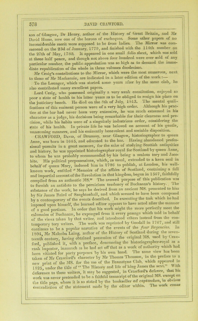 son of Glasgow, Dr Henry, author of the History of <ireat Britain, and 3Ii David Hume, now one of the barons of exchequer. Some other pa^jers of no inconsiderable merit were supposed to be from ladies. 'Ihe Jlirror was com- menced on the 23d of January, 1779, and finished with the 110th number on the 27th of May, 1780. It appeared in one small folio sheet, which was sold at three half pence, and though not above four hundred were ever sold of any particular number, the public approbation was so high as to demand tue irimio- diate republication of the whole in three volumes duodecimo. Mr Craig’s contributions to the Min-or, which were the most numerous, next to those of Mr Mackenzie, are indicated in a later edition of the work :— To the Lounger, which was started some years after by the same club, ha also contributed many excellent papers. Lord Craig, who possessed originally a very weak constitution, enjoyed so poor a state of health in his latter years as to be obliged to resign liis place on the justiciary bench. He died on the 8th of July, 1813. The mental quali- fications of this eminent person w-ere of a very liigh order. Although his prac- tice at the bar had never been very extensive, he was much esteemed in his character as a judge, his decisions being remarkable for their clearness and pre- cision, while his habits were of a singularly industi’ious order, considering the state of his health. In private life he was beloved on aewunt of his gentle, unassuming manners, and his eminently benevolent and sociable disposition. CRAWFORD, David, of Drumsoy, near Glasgow, liistoriographer to queen Anne, was born in 1665, and educated to tbe bar. Having abandoned prof^ sional pursuits in a great measure, for the sake of studying Scottish antiquities and history, he was appointed historiographer rov-al for Scotland by queen Anne, to ivhom he was probably recommended by his being a zealous tory and Jac^ bite. His political prepossessions, which, as usual, extended to a keen zeal in behalf of queen Mary, induced him in 1706 to publish, at Loudon, his well- known work, entitled “ Memoirs of the affairs of Scotland, containing a full and impartial account of the Revolution in that kingdom, begun in 156 7, faitlifuUy compiled from an authentic MS.” The avowed purpose of this publication was to fui-nish an antidote to the pernicious tendency of Buchanan’s history. The substance of the work, he says he derived from an ancient IMS. presented to him by Sir James Baird of Saughtonball, and which seemed to have been composed by a contemporary of the events described. In executing the task which he had imposed upon himself, the leanied editor appears to have acted after the manner of a good partizan. In order that his work might the more perfectly meet the calumnies of Buchanan, he expunged from it every passage which told in behalf of the views taken by that writer, and introduced others instead from the con- temporary tory WTiters. The work was reprinted by Goodall in 1767, and still continues to be a popular narrative of the events of the four Regencies. In 1804, Mr Malcolm Laing, author of the Histoi-j' of Scotland during the seven- teenth centuiy, luiving obtained possession of the original 318. used by fi-aw- ford published it, with a preface, denouncing the historiographer-royal as a raidc impostor, inasmuch as he had set off that ns a work of authority which had been vitiated for party purposes by his own hand. The same view has been talten of Blr Crawford’s character by 3Ir Thomas Thomson, in the preface to a new print of the MS. for the use of the Bannatync Club, which appeared in 1825, under the title of “ The History and life of king James the sext.” ith deference to these writew, it may be suggested, in Crawford’s <'efenro, that his work was never pretended to be a faithful transcript of the original MS. except on the title pae, where it is so stated by the bookseller ad captandum, in obvious contradiction of the statement made' by the editor within. The work conics