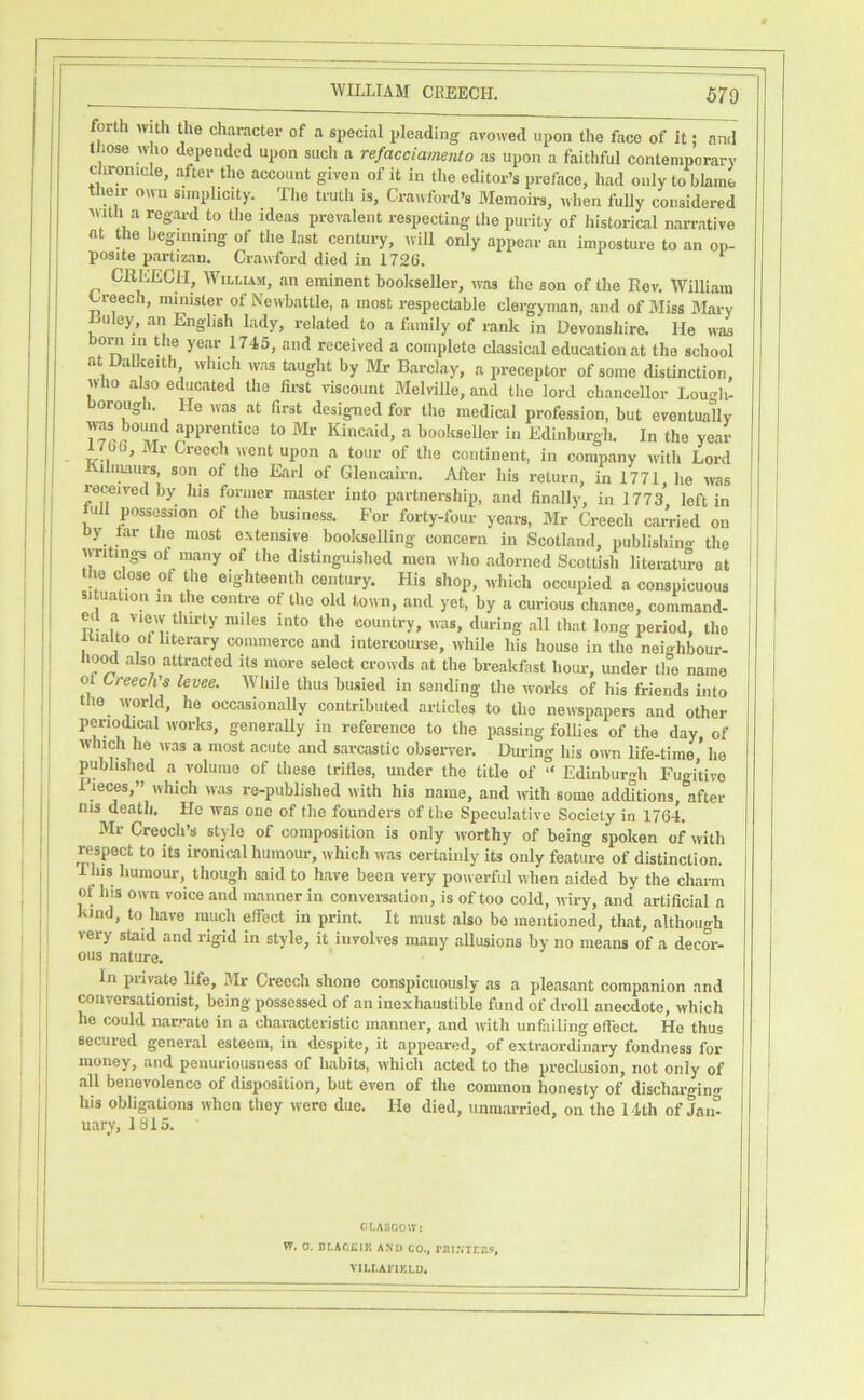 forth with the character of a special pleading avowed upon the face of it; and tliose who depended upon such a refacciamento as upon a faithful contemporary clironicle, after the account given of it in the editor’s preface, had only to blame their oivn simplicity. The truth is, Crawford’s Memoirs, when fully considered 'iiitli a regard to the ideas prevalent respecting the purity of historical narrative at the beginning of the last century, will only appear an imposture to an op- posite partizan. Crawford died in 1726. CREECH, William, an eminent bookseller, was the son of the Rev. William Creech, minister of Newbattle, a most respectable clergyman, and of Miss Mary Huley, an English lady, related to a family of rank in Devonshire. He was f ^ f received a complete classical education at the school at Dallceith which was taught by Mr Barclay, a preceptor of some distinction, who also educated the first viscount Melville, and the lord chancellor Lou<-li- orou^ 1. He ^vas at first designed for the medical profession, but eventually apprentice to Mr Kincaid, a bookseller in Edinburgh. In the year 1/00, Mr Creech went upon a tour of the continent, in company with Lord Kilnuiurs son of the Earl of Glencairn. After his return, in 1771, he was received by his former master into partnership, and finally, in 1773 left in J^ull possession of the business. For forty-four years, Mr Creech carried on oy tar the most extensive booltselling concern in Scotland, publishino- the writings of many of the distinguished men who adorned Scottish literature at the close of the eighteenth century. His shop, which occupied a conspicuous situation in the centre of the old town, and yet, by a curious chance, command- ecl a view thu-ty miles into the country, was, during all that long period, the Kialto of literary commerce and intercourse, whUe his house in the neighbour- 110^ also attracted its more select crowds at the breakfast hour, under the name of Creech's levee. While thus busied in sending the works of his friends into tlie world, he occasionally contributed articles to the newspapers and other periodical works, generaUy in reference to the passing follies of the day, of which he was a most acute and sarcastic obseiwer. During his oivn life-time he published a volume of these trifles, under the title of “ Edinburgh Fugitive 1 leces,” which was re-published with his name, and with some additions after nis death. He was one of the founders of the Speculative Society in 1764. Mr Creech’s style of composition is only worthy of being spoken of with respect to its ironical humour, ivhich was certainly its only feature of distinction. 1 his humour, though said to have been very powerful when aided by the charm of his own voice and manner in convei-sation, is of too cold, wiry, and artificial a kind, to have much effect in print. It must also be mentioned, that, although very staid and rigid in style, it involves many allusions by no means of a decor- ous nature. In private life, 3Ir Creech shone conspicuously as a pleasant companion and conversationist, being possessed of an inexhaustible fund of droll anecdote, which he could nan-ate in a characteristic manner, and with unfailing effect. He thus secured general esteem, in despite, it appeared, of extraordinary fondness for money, and penuriousness of habits, which acted to the preclusion, not only of all benevolence of disposition, but even of the common honesty of discharging his obligations when they were due. He died, unmarried, on the 14th of Jam uary, 1815. CLABCeW: W. 0. BLACiAlK AND CO., riU.NTrE5, VILI.AFIKLD,