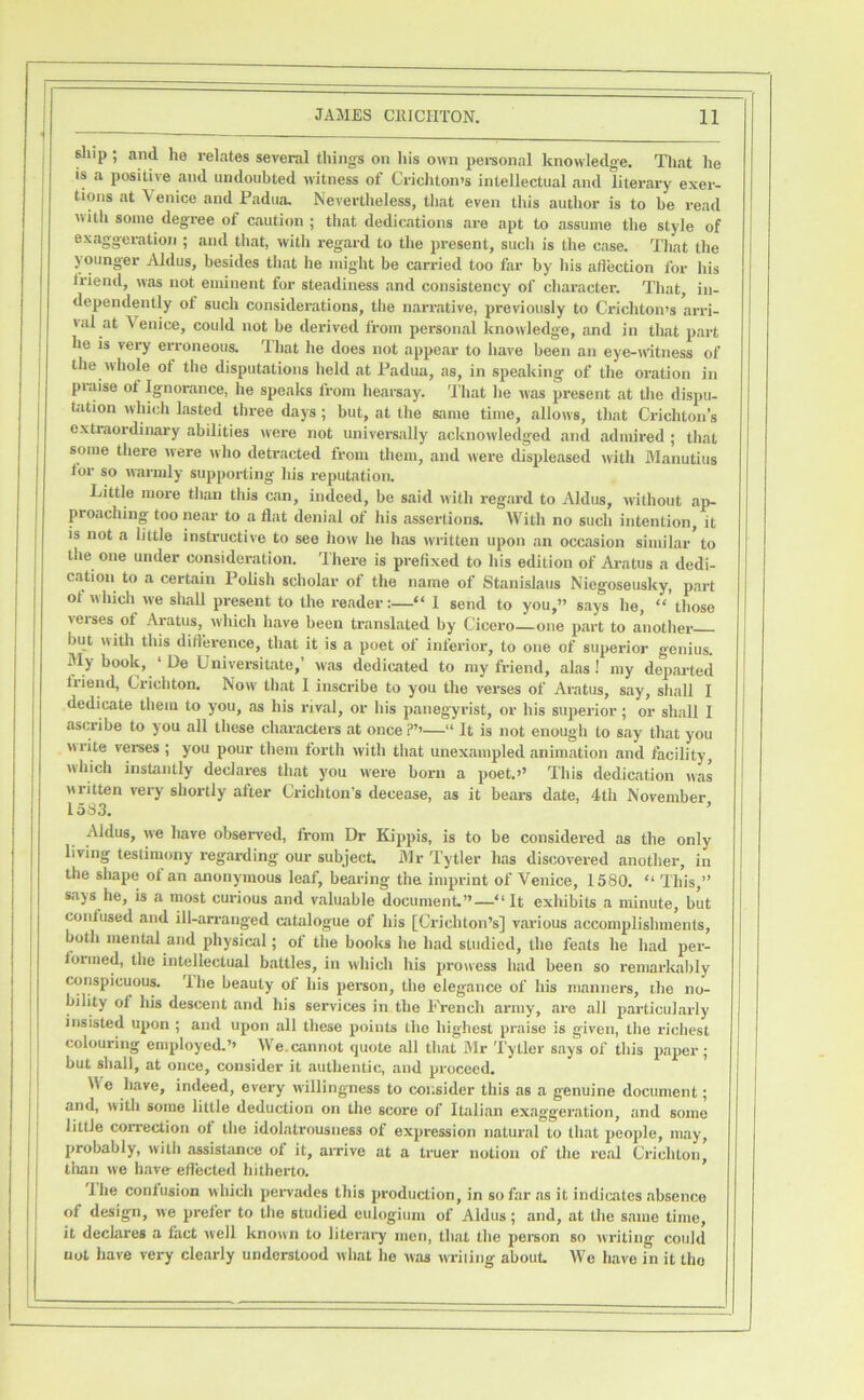 slup ; and he relates several things on his own pei-sonal knowledge. That he is a positive and undoubted witness of Crichton's intellectual and literary exer- tions at A'enice and Padua. Nevertheless, that even this author is to be read with some degree of caution ; that dedications are apt to assume the style of exaggeration ; and that, with regard to the present, such is the case. That the younger Aldus, besides that he might be carried too far by his aflection for his friend, was not eminent for steadiness and consistency of character. That, in- dependently of such considerations, the narrative, previously to Crichton's arri- val at Venice, could not be derived from personal knowledge, and in that part he is very erroneous. That he does not appear to have been an eye-witness of the vvhole of the disputations held at Padua, as, in speaking of the oration in praise of Ignorance, he speaks from hearsay. 'I'hat he was present at the dispu- tation which lasted three days ; but, at the same time, allows, that Crichton’s extraordinary abilities were not universally acknowledged and admired ; that some there were who detracted from them, and were displeased with Manutius tor so wariuly supporting his reputation. Little more than tliis can, indeed, be said with regard to Aldus, without ap- proaching too near to a flat denial of his assertions. With no such intention, it is not a little instructive to see how he has written upon an occasion similar to the one under consideration. There is prefixed to his edition of Aratus a dedi- cation to a certain Polish scholar of the name of Stanislaus Niegoseusky, part of which we shall present to the render:—“ 1 send to you,” says he, “ those verses of Aratus, which have been translated by Cicero—one part to another but with this dift’erence, that it is a poet of inferior, to one of superior genius. My book, ‘ De Universitate,’ w'as dedicated to my friend, alas! my departed tiiend, Crichton. Now that I inscribe to you the verses of Aratus, say, shall I dedicate them to you, as his rival, or his panegyrist, or his superior; or shall I ascribe to you all these characters at once —“ It is not enough to say that you write verses ; you pour them forth with that unexampled animation and facility, which instantly declares that you were born a poet.'’ This dedication was written veiy shortly alter Crichton’s decease, as it bears date, 4th November 1583. ’ Aldus, we have observed, from Dr Kippis, is to be considered as the only living testimony regarding our subject. Mr Tytler has discovered another, in the shape ol an anonymous leaf, bearing the imprint of Venice, 1580. “ This,” says he, is a most curious and valuable document.”—“It exhibits a minute, but confused and ill-arranged catalogue of his [Crichton’s] various acconujlishments, both mental and physical; of the books he had studied, the feats he had per- formed, the intellectual battles, in which his prowess had been so remarkalily conspicuous. Ihe beauty ol his person, the elegance of his manners, the no- bility of his descent and his services in the French army, are all particularly insisted upon ; and upon all these points the highest praise is given, the I'ichest colouring employed.’' We.cannot quote all that Mr Tytler says of this paper; but shall, at once, consider it authentic, and proceed. We have, indeed, every willingness to consider this as a genuine document; and, with some little deduction on the score of Italian exaggeration, and some little correction ol the idolatrnusness of expression natural to that people, may, jirobably, with assistance of it, arrive at a truer notion of the real Crichton, tliau we have effected hitherto. ’ Ihe contusion which perrades this production, in so far as it indicates absence of design, we prefer to the studied eulogium of Aldus; and, at the same time, it declares a, fact well known to literary men, that the person so writing could not have very clearly understood what he was wriiing about We have in it the