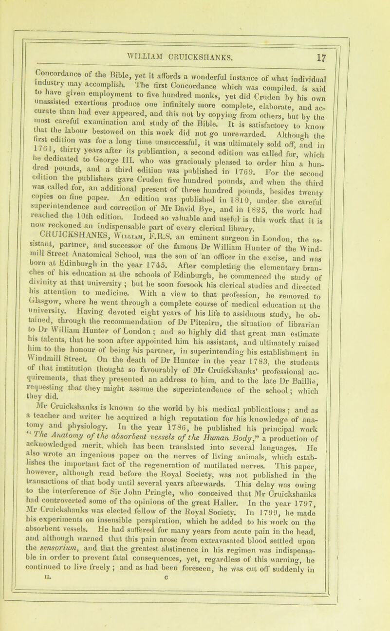 Concordance of the Bible, yet it affords a wonderful instance of what individual ndustry ,„ay accomplish. The Hrst Concordance which was compiled, is said to have given employment to live hundred monies, yet did Cruden by his own unassisted exertions produce one infinitely more complete, elaborate, and ac- curate than had ever appeared, and this not by copying from othei-s, but by the most careful examination and study of the Bible. It is satisfactory to know lat the labour bestowed on this work did not go unrewarded Although the , ^ unsuccessful, it was ultimately sold off’, and in 1 tot thirty years after its pubUcation, a second edition was called for, which le dedicated to George III. who was graciously pleased to order him a hun- Ured pounds, and a thii-d edition was published in 1769. Tor the second edition the publishers gave Cruden five hundi-ed pounds, and when the third nas called for, an additional present of three hundred pounds, besides twenty copies on fine paper. An edition was published in 1810, under the careful superintendence and correction of Mr David Bye, and in 1825, the work had reached the 10th edition. Indeed so valuable and useful is this work that it is now reckoned an indispensable part of every clerical library. CRUICKSHANKS, William, F.R.S. an eminent surgeon in London, the as- sistant, partner, and successor of the famous Dr William Hunter of the Wind- mill Street Anatomical School, was the son of an officer in the excise and was born at Edinburgh in the year 1745. After completing the elemenlary bran- e es ot his education at the schools of Edinburgh, he commenced the study of divinity at that univei-sity ; but he soon foi-sook his clerical studies and directed nis attention to medicine. With a view to that profession, he removed to Gl^gow, where he ivent through a complete course of medical education at the univei-sity. Having devoted eight years of his life to assiduous study, ho ob- tained, through the recommendation of Dr Pitcairn, the situation of librarian to Dr William Hunter of London ; and so highly did that great man estimate his talenU, that he soon after appointed him his assistant, and ultimately raised being his partner, in superintending his establishment in Windmill Street. On the death of Dr Hunter in the year 1783, the students of that institution thought so favourably of Mr Cruickshanks’ professional ac- quirements, that they presented an address to him, and to the late Dr Baillie, requesting that they might assume the superintendence of the school; which they did. iMr Cruickshanks is knoivn to the world by his medical publications ; and as a teacher and writer he acquired a high reputation for his knowledge of ana- tomy and physiology. In the year 1786, he published his principal work T//e Anatomy of the absorbent vessels of the Human Body,” a production of ac nonledged merit, which has been translated into sevei’al languages. He also wrote an ingenious paper on the nerves of living animals, which estab- lishes the important fact of the regeneration of mutilated nerves. This paper, louever, although read before the Royal Society, was not published in the transactions of tliat body until several years afterwards. This delay was owing to the interference of Sir John Pringle, who conceived that Mr Cruickshanks had controverted some of the opinions of the great Haller. In tho year 1797, Mr Cruickshanks was elected fellow of the Royal Society. In 1799, he made his experiments on insensible perspiration, which he added to his work on the absorbent vessels. He had suffered for many years from acute pain in tho head, and although warned that this pain arose from extravasated blood settled upon the sensorium, and that the greatest abstinence in his regimen was indispensa- ble in order to prevent fatal consequences, yet, regardless of this warning, he continued to live freely ; and as had been foreseen, he was cut oft’ suddenly in II.