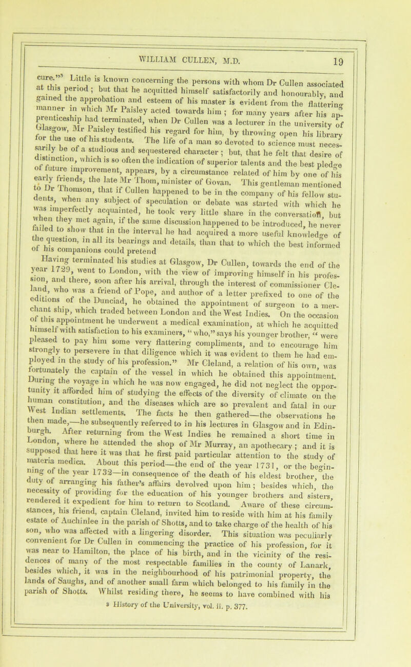 . IS known concerning the persons with whom Dr Cullen associated at this period; but that he acquitted himself satisfactorily and honourably, and gained the approbation and esteem of his master is evident from the flatterino- nTntr T- t»«ards him ; for many yeai-s after his ai^ prenticeship had terminated, when Dr Cullen was a lecturer in the university If Glasgow. Mr Paisley testified his regard for him, by throiving open his library Mrily be of a studious and sequestered character; but, that he felt that desire of d|^stmction, which is so often the indication of superior talents and the best pled<re ot tuture improvement, appears, by a circumstance related of him by one of his r Thomson, that if Cullen happened to be in the company of his fellow stu- dents, when any subject of speculation or debate was started with which lie T/ir / ««?ddinted, he took very little share in the conversation, but en they met again, if the same discussion happened to be inti-oduced, he never ailed to show that in the interval he had acquired a more useful hnowled-re of the question, in all its bearings and details, than tliat to which the best informed 01 ins companions could pretend dt Glasgow, Dr Cullen, towards the end of the y r 17519 went to London, with the view of improving himself in his profes- sion and there, soon after his arrival, through the interest of commissioner Cle- land, who was a friend of Pope, and author of a letter prefixed to one of the editions of the Dunciad, he obtained the appointment of surgeon to a mer- chant ship, which traded between London and the West Indies. On the occasion ot this appointment he underwent a medical examination, at which he acquitted imselfwith satisfaction to his examiners, “who,” says his younger brother, “ were pleased to pay him some very flattering compliments, and to encourage him strongly to persevere in that diligence which it was evident to them he had em- ployed in the study of his profession.” Mr Cleland, a relation of his own was fortunately the captain of the vessel in which he obtained this appointment. During the voyap in which he was now engaged, he did not neglect the oppor- tunity It afforded him of studying the effects of the diversity of climate on the luman constitution, and the diseases which are so prevalent and fatal in our est ndian settlements. The facts he then gathered—the observations he en made,—he subsequently referred to in his lectures in Glasgow and in Edin- T returning from the West Indies he remained a short time in London where ho attended the shop of Mr Murray, an apothecary; and it is uppose t lat here it was that he fii-st paid particular attention to the study of nyi cna ipdica. About this period—the end of the year 1731, or the begin- ning of the year 1732—in consequence of the death of his eldest brother the auty ot arranging his father’s affairs devolved upon him; besides which’ the necessity of providing for tlie education of his younger brothers and sisters rendered it ppedient for him to return to Scotland. Aware of these circuiii- stances, his friend, raptain Cleland, invited him to reside with him at his family estate of AuchiMee in the parisli of Shotts, and to take charge of the health of his son, who WM affected with a lingering disorder. This situation was peculiarly convenient for Dr Cullen in commencing the practice of his profession, for it was near to Hamilton, tlie place of his birth, and in the vicinity of tlie resi- dents of many of the most respectable families in the county of Lanark besides winch, it was in the neighbourhood of his patrimonial property, the' lands of Saughs, and of another small farm which belonged to his family in the parish of Shotts. Whilst residing there, he seems to have combined with his s History of the University, vol. ii. p. 377.