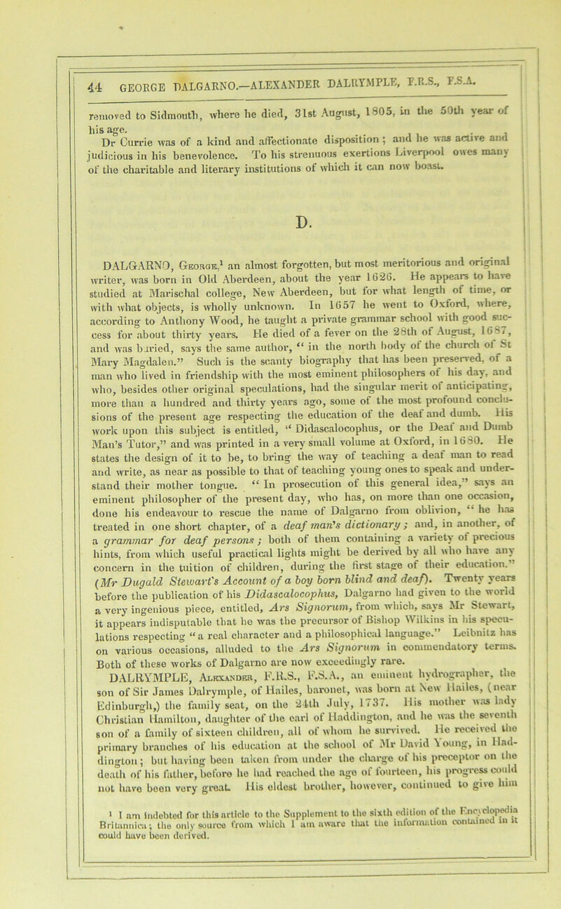 removed to Sidmoutli, where he died, 31st August, 1805, in the 50th year of his age. , . Dr Currie was of a kind and alTectionate disposition ; and he was active anu judicious in his benevolence. To his strenuous exertions Liverpool owes man\ of the charitable and literary institutions of which it can now boasu DALGARNO, Geobqk,' an almost forgotten, but most meritorious and original writer, was born in Old Aberdeen, about the year 1626. He appears to have studied at Marischal college. New Aberdeen, but for what length of time, or with what objects, is wholly unknown. In 1657 he went to Oxford, where, according to Anthony Wood, he taught a private grammar school with good suc- cess for about thirty years. He died of a fever on the 28th of August, 1687, and was buried, says tiie same author, “ in the north body of tlie church of St Mary Magdalen.” Such is the scanty biography that has been preserved, of a man who lived in friendship with the most eminent philosophers of his day, and who, besides other original speculations, had the singular merit of anticipating, more tlian a hundred and thirty years ago, some of the most profound conclu- sions of the present age respecting the education of the deaf and dumb. His work upon this subject is entitled, “ Didascalocophus, or the Deal and Dumb Man’s Tutor,” and was printed in a very small volume at Oxford, in 1630. He states the design of it to he, to bring the way of teaching a deaf man to read and write, as near as possible to that of teaching young ones to speak and under- stand their mother tongue. “ In prosecution of this general idea,” says an > eminent philosopher of the present day, who has, on more than one occ.asion, done his endeavour to rescue the name of Dalgarno from oblivion, “ he has treated in one short chapter, of a deaf man’s dictionary ; and, in another, of i a grammar for deaf persons ; both of them containing a variety of precious hints, from which useful practical lights might be derived by all who have an> | concern in the tuition of children, during the first stage of their education. | {Mr Dugald Stewart's Account of a hoy born blind and deaf). Twenty years : before the publication of his Didascalocophus, Dalgarno had given to the world a very ingenious piece, entitled, Ars Signoruni, from whieh, says Mr Stewart, it appears indisputable that he was the precursor of Bishop Wilkins in Ins specu- lations respecting “a real cliaraeter and a philosophicid language.” Leibnitz has , on various occasions, alluded to the Ars Signormn in commendatory terms. Both of these works of Dalgarno are now exceedingly rare. DALRYMPLE, Alkxander, F.ILS., E.S.A., an eminent hydrograpbsr, the , son of Sir James Dalrymple, of Hailes, baronet, was born at New Hailes, (near i Edinburgh,) the family seat, on the 21th July, li 37. His mother w.as lad) | Christian ILamilton, daughter of the earl of Haddington, .and he w-.is the seventh son of a family of sixteen children, all of whom he survived. He received the primary branches of his education .at the school of Mr D.avid Young, in Had- dington ; but h.aving been taken from under the cltarge of his preceptor on the de.ith of his father, before ho had reached the .ago of fourteen, his progrcMWuld not have been very gi-eat. His oldest brother, however, continued to give him ‘ 1 am Indebted for this article to the Supplement to the sixth edition of the F.nrycl^>edia BriUniiica; Uio only 9ou»*co tVom which I am aware tliat the iufoJ'iiUtUou conUuneU ui I could have l>cen derived.