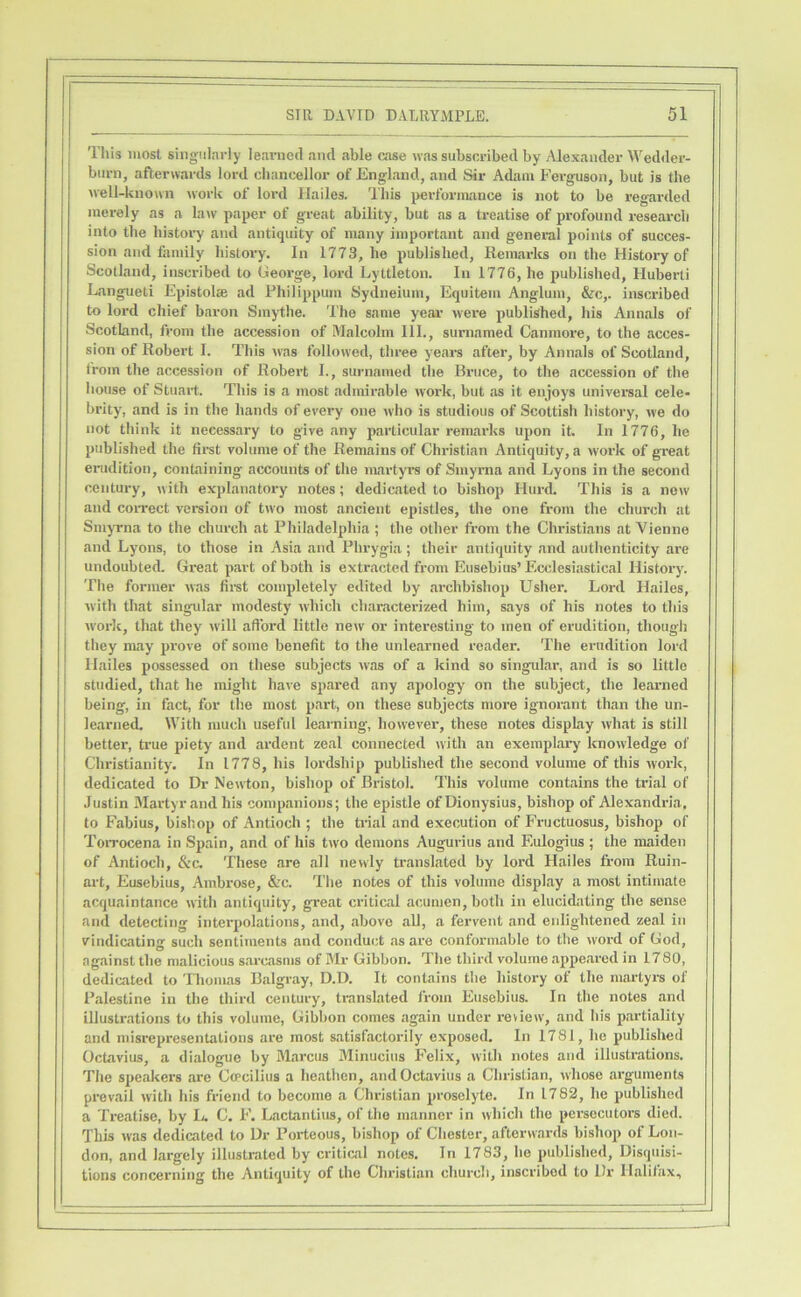 This most singularly learned and able case was subscribed by Alexander Wedder- burn, afterwards lord chancellor of England, and Sir Adam Ferguson, but is the well-known work of lord Hailes. This performance is not to be regarded merely as a law paper of great ability, but as a treatise of profound research into the histoi^ and antiquity of many important and general points of succes- sion and family history. In 1773, he published, Remarlcs on the History of Scotland, inscribed to George, lord Lyttleton. In 1776, he published, Huberti Langueti Epistolte ad Fhilippum Sydneium, Equitem Anglum, &c,. inscribed to lord chief baron Sinythe. 'I'he same year’ w'ere published, his Annals of Scotland, from the accession of Malcolm III., surnamed Canmore, to the acces- sion of Robert I. This mus followed, three years after, by Annals of Scotland, Iroin the accession of Robert I., surnamed the Bruce, to the accession of the house of Stuart. This is a most admirable work, but <as it enjoys universal cele- brity, and is in the hands of every one who is studious of Scottish history, we do not think it necessary to give any particular remarks upon it. In 1776, he published the first volume of the Remains of Christian Antiquity, a work of great erudition, containing accounts of the martyrs of Smyrna and Lyons in the second century, with explanatory notes; dedicated to bishop Hurd. This is a new and coiTect version of two most ancient epistles, the one from the church at SmyTna to the church at Philadelphia ; the other from the Christians at Vienne and Lyons, to those in Asia and Phrygia; their antiquity and authenticity are undoubted. Great paid of both is extracted from Eusebius’Ecclesiastical History. The former was fii-st completely edited by archbishop Usher. Lord Hailes, with that singular modesty which characterized him, says of his notes to this work, that they will afford little new or interesting to men of erudition, though they may prove of some benefit to the unlearned reader. The erudition lord Hailes possessed on these subjects was of a kind so singular, and is so little studied, that he might have spared any apology on the subject, the learned being, in fact, for the most part, on these subjects more ignorant than the un- learned. With much useful learning, however, these notes dispLay what is still better, true piety and ardent zeal connected with an exemplary’ knowledge of Christianity. In 1778, his lordship published the second volume of this work, dedicated to Dr Newton, bishop of Bristol. This volume contains the trial of Justin Martyr and his companions; the epistle of Dionysius, bishop of Alexandria, to Fabius, bishop of Antioch ; the trial and execution of Fructuosus, bishop of ToiTocena in Spain, and of his tw'o demons Augurius and Eulogius ; the maiden of Antioch, &c. These are all newly translated by lord Hailes from Ruin- art, Eusebius, Ambrose, &c. The notes of this volume display a most intimate acquaintance with antiquity, great critical acumen, both in elucidating the sense and detecting interpolations, and, above all, a fervent and enlightened 'zeal in vindicating such sentiments and conduct as are conformable to the w'ord of God, against the malicious sarcasms of Mr Gibbon. The third volume appeared in 1780, dedicated to 'Hiomas Balgray, D.D. It contains the history of the martyrs of Palestine in the third century, translated from Eusebius. In the notes and illustrations to this volume, Gibbon conies again under review, and his partiality and misrepresentations are most satisfactorily’ exposed. In 1781, he published Octavius, a dialogue by M<ai’cus Minuciiis Felix, with notes and illustrations. The speakers are Gcpcilius a heathen, and Octavius a Christian, whose arguments prevail with his friend to become a Christian proselyte. In 1782, he published a Treatise, by Ij. C. F. Lactantius, of the manner in which the persecutors died. This was dedicated to Dr Porteous, bishop of Chester, afterwards bishop of Lon- don, and largely illustrated by critical notes. In 1783, he published. Disquisi- tions concerning the Antiquity of the Christian church, inscribed to Dr Halifax,