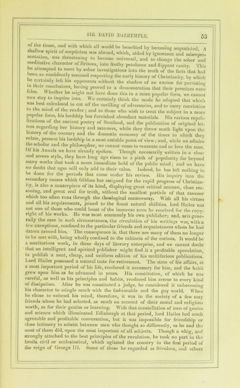 1 of the times, ,ind with wliich all would be benefited by becoming acquainted A shaUow spirit ot scepticism was abroad, which, aided by ignorance and misrepre- sentation, was threatening to become universal, and to cliange tlie sober and nieditaUve character of Britons, into frothy petulance and flippant vanity. This le attempted to meet by sober investigations into the truth of the facts that had been so confidently assumed respecting the early history of Christianity, by which be cartainly lelt Ins opponents without the shadow of an excuse for persistim^ in their conclusions, having proved to a demonstration that their premises were raise. W heflier he might not have done this in a more popular Ibrm, ,ve cannot now stay to inquire into. We certainly think the mode he adopted that which was est calculated to cut oil the cavilling of .adversaries, and to carry conviction to the mind of the reader; and to those who wish to treat the subject in a more popular torm, Ins loialship has furnished abundant nuaterials. His v.arious repub- ications of the ancient poetry of Scotltind, and the publication of original let- ters regarding her history and manners, while they throw much light upon the history of the country and the domestic economy of the times to which they relate present his lordship in a most arai.able point of view; and, while ive admire Uie scholar and the philosopher, we cannot cease to venerate and to love the man. Of Ins Annals ive have already spoken. Though necessarily written in a close and severe style, they have long ago risen to a pitch of popularity far beyond many works that took a more immediate hold of the public mind; and we have no doubt that ages wiU only add to their value. Indeed, he li.os left nothing to be done lor the periods that came under his review. His inquiry into the secondary causes which Gibbon has assigned for the rapid progress of Christian- ity, is also a masterpiece of its kind, displaying great critical acumen, close re.a- soning, and great zeal for truth, without the smallest particle of that rancour which too often runs through the theological controversy. With all his virtues and aU his acquirements, joined to the finest natiu-al abilities, lord Hailes was not one ot those who could boast of the immense sums he received for the copy- right of his works. He was most commonly his own publisher; .and, asisgene- raUy the case in such circumstances, the circulation of his writings ivas, witha few exceptions, confined to the particular friends and acquaintances whom he had drawn around him. The consequence is, that there are many of them no longer to be met with, being wholly confined to the cabinets of the curious. It would be a meritorious work, in these days of liter.ary enterprise, and we cannot doubt that an intelligent and spirited publisher might find it a pi’ofitable specul.ation, to publish a neat, cheap, and uniform edition of his multifarious publications. Lord Hailes possessed a natural taste for retirement. The state of his affairs, at a most important period of his life, rendered it necess.ary for him, and the habit grew upon him .as he adv.anced in yeaw. His constitution, of which he was careful, as well as his principles and habits, rendered him averse to every kind ot dissipation. After he was constituted a judge, he considered it unbecoming his character to mingle much with the fashionable and the gay Avorld. When he chose to unbend his mind, therefore, it was in the society of a few e.asy friends whom he had selected, as much on account of their moral and religious worth, .08 for their genius or learning. With that constellation of men of genius and science which illumin.ated Edinburgh at that period, lord Hailes had much .agreeable and profitable conversation, but it was impossible for friendship or close intimacy to subsist between men who thought so difl’erently, as he and the most of them did, upon the most important of all subjects. Though a whig, and strongly attached to the best principles of the revolution, he took no p.art in the broils, civil or ecclesiasticail, which agiUated the country in the first period of the reign of George III. Some of these he reg.ardcd as frivolous, and others 1