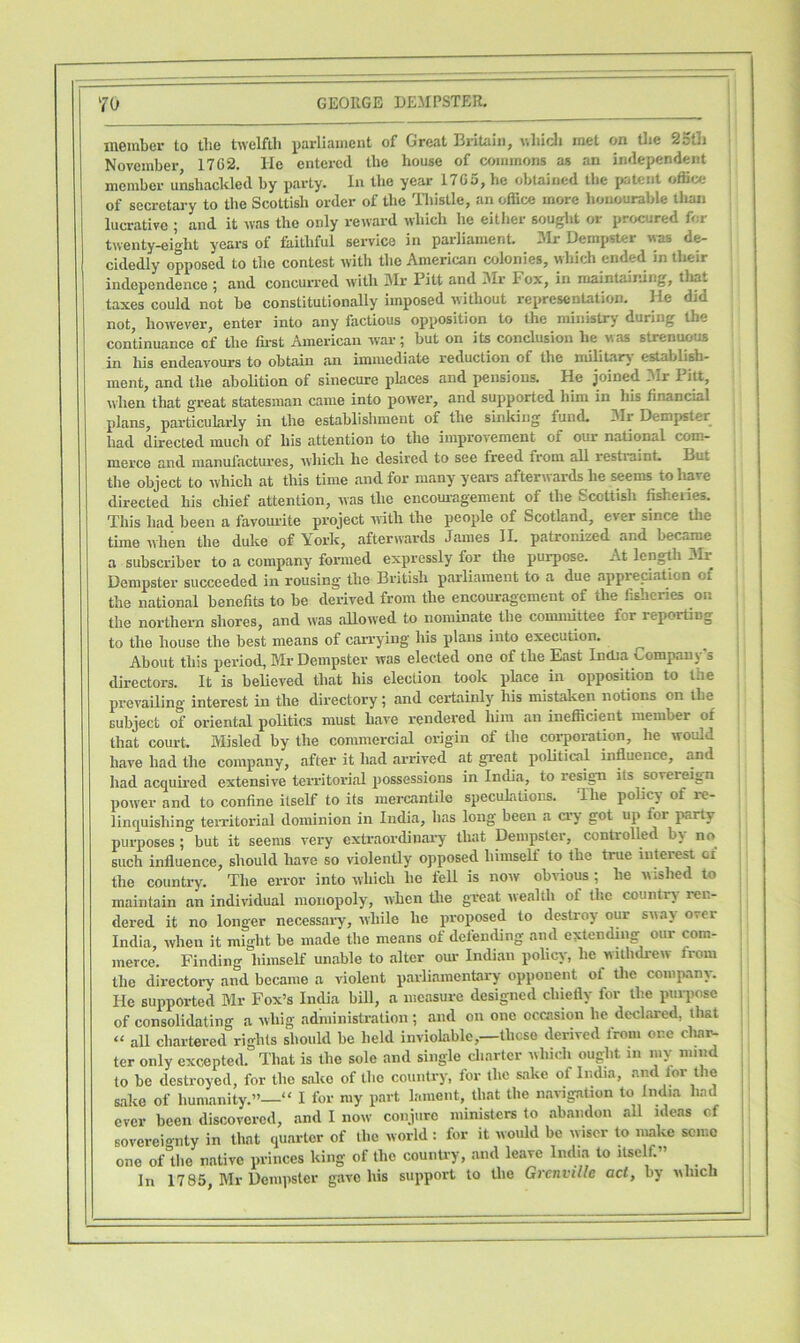 member to tbe twelfth parliament of Great Britain, which met on the 25th November 1762. He entered the house of commons as an independent member unshackled by party. In the year 1765, he obtained tbe patent oflice of secretary to the Scottish order of the Thistle, an office more honourable tlian lucrative ; and it was the only reward which he either sought or procured for twenty-eight years of faithful service in parliament. Mr Dempster was de- cidedly opposed to tbe contest with the American colonies, which ended in their independence ; and concurred with Mr Pitt and Mr Fox, in maintaining, that taxes could not be constitutionally imposed without representation. He did not, however, enter into any factious opposition to the ministry during the continuance of the first American war; but on its conclusion he was strenuous in liia endeavours to obtain an immediate reduction of the military establish- ment, and the abolition of sinecure places and pensions. He joined Mr Pitt, when that great statesman came into power, and supported him in his financial plans, particularly in the establishment of the sinking fund. Mr Dempster had directed much of his attention to the improvement of our national com- merce and manufactures, which he desired to see freed from all restraint. Lut the object to which at this time and for many years afterwards he seems to liavc directed his chief attention, was the encouragement of the Scottish fisheries. This had been a favourite project with the people of Scotland, ever since the time when the duke of York, afterwards James II. patronized and became a subscriber to a company formed expressly for the purpose. At length Mi. Dempster succeeded in rousing the British parliament to a due appreciation of the national benefits to be derived from the encouragement of the fisheries on the northern shores, and was allowed to nominate the committee for reporting to the house the best means of carrying his plans into execution. About tliis period, Mr Dempster was elected one of the East India Company's directors. It is believed tliat his election took place in opposition to the prevailing interest in the directory; and certainly his mistaken notions on tbe subject of oriental politics must have rendered him an inefficient member ot that court. Misled by the commercial origin of the corporation, he would have had the company, after it had arrived at great political influence, and had acquired extensive territorial possessions in India, to resign its sovereign power and to confine itself to its mercantile speculations. The policy ot re- linquishing territorial dominion in India, has long been a cry got up for party purposes; but it seems very extraordinary that Dempster, controlled by no such influence, should have so violently opposed himself to the true interest ci the country. The error into which lie fell is now obvious ; he wished to maintain an individual monopoly, when the great wealth ot the country ren- dered it no longer necessary, while he proposed to destroy our sway over India, when it might be made the means of defending and extending our com- merce. Finding himself unable to alter our Indian policy, he withdrew from the directory and became a violent parliamentary opponent ot the company. He supported Mr Fox’s India bill, a measure designed chiefly for tbe purpose of consolidating a whig administration ; and on one occasion be declared, that “ all chartered rights should be held inviolable,—those derived from one char- ter only excepted. That is the sole and single charter which ought in my mind to be destroyed, for the sake of the country, for the sake of India, and for the sake of humanity.”—“ I for my part lament, that the navigation to India had ever been discovered, and I now conjure ministers to abandon all ideas of sovereignly in that quarter of the world : for it would be wiser to make semo one of the native princes king of the country, and leave India to itself.” In 17 85, Mr Dempster gave his support to tbe Grenville act, by wlncli