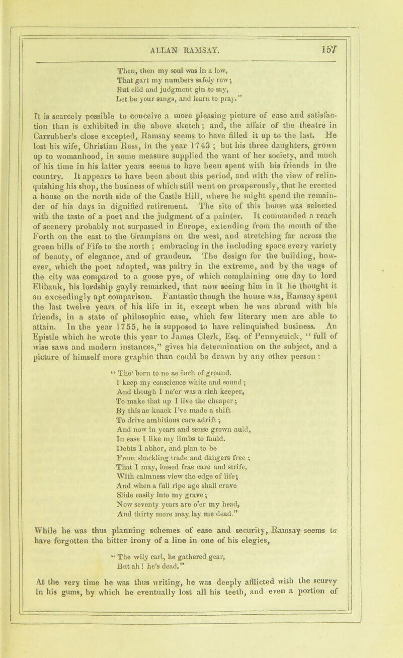 Then, then my soul was in a low, That gai t my numbers safely row; But eild and judgment gin to say, Let be jour Bangs, and learn to praj.” It is scarcely possible to conceive a more pleasing' picture of ease and satisfac- tion than is exhibited in the above sketch; and, the affair of the theatre in Carrubber’s close excepted, Ramsay seems to have tilled it up to the last, lie lost his wife, Christian Ross, in the year 1743 ; but his three daughters, grown up to womanhood, in some measure supplied the want of her society, and much of his time in his latter years seems to have been spent with his friends in the country. It appears to have been about this period, and with the view of relin- quishing his shop, the business of which still went on prosperously, that he erected a house on the north side of the Castle Hill, where he might spend the remain- der of his days in dignified retirement. The site of this house was selected with the taste of a poet and the judgment of a painter. It commanded a reach of scenery probably not surpassed in Europe, extending from the mouth of the Forth on the east to the Grampians on the west, and stretching far across the green hills of Fife to the north ; embracing in the including space every variety of beauty, of elegance, and of grandeur. The design for the building, how- ever, which the poet adopted, was paltry in the extreme, and by the wags of the city was compared to a goose pye, of which complaining one day to lord Elibank, his lordship gayly remarked, that now seeing him in it he thought it an exceedingly apt comparison. Fantastic though the house was, Ramsay spent the last twelve years of his life in it, except when he was abroad with his friends, in a state of philosophic ease, which few literary men are able to attain. In the year 1735, he is supposed to have relinquished business. An Epistle which he wrote this year to James Clerk, Esq. of Pennycuick, “ full of wise saws and modern instances,” gives his determination on the subject, and a picture of himself more graphic than could be drawn by any other person •. “ Tho’ born to no ae inch of ground, I keep my conscience white and sound ; And though I ne’er was a rich keeper. To make that up I live the cheaper; By tin's ae knack I’ve made a shift To drive ambitious care adrift; And now in years and sense grown auld, In ease I like my limbs to fauld. Debts I abhor, and plan to be From shackling trade and dangers free ; That I may, loosed frae care and strife, With calmness view the edge of life; And when a full ripe age shall crave Slide easily into my grave; Now seventy years are o’er my head, And thirty' more may lay me dead.” While he was thus planning schemes of ease and security, Ramsay seems to have forgotten the bitter irony of a line in one of his elegies, “ The wily carl, he gathered gear. But ah! he’s dead.” At the very time he was thus writing, he was deeply afflicted with the scurvy in his gums, by which he eventually lost all his teeth, and even a portion of