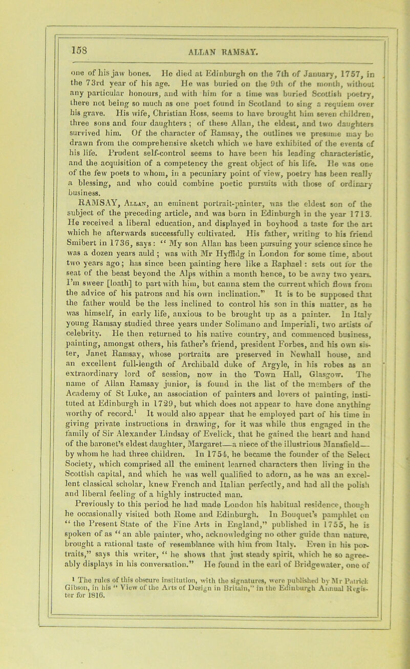 one of his jaw bones, lie died at Edinburgh on the 7th of January, 1757, in the 73rd year of bis age. He was buried on tbe 9th of the month, without any particular honours, and with him for a time was buried Scottish poetry, there not being so much as one poet found in Scotland to sing a requiem over his grave. His wife, Christian Ross, seems to have brought him seven children, three sons and four daughters ; of these Allan, the eldest, and two daughters survived him. Of the character of Ramsay, the outlines we presume may bo drawn from the comprehensive sketch which we have exhibited of the events cf his life. Prudent self-control seems to have been his leading characteristic, and the acquisition of a competency the great object of his life. He was one of the few poets to whom, in a pecuniary point of view, poetry has been really a blessing, and who could combine poetic pursuits with those of ordinary business. RAMSAY, Allan, an eminent portrait-painter, was tbe eldest son of the subject of the preceding article, and was born in Edinburgh in the year 1713. He received a liberal education, and displayed in boyhood a taste for the art which he afterwards successfully cultivated. His father, writing to his friend Smibert in 1736, says: “ My son Allan has been pursuing your science since he was a dozen years auld ; was with Mr Hyflidg in London for some time, about two years ago; has since been painting here like a Raphael: sets out for the seat of the beast beyond the Alps within a month hence, to be away two years. I’m svveer [loath] to part with him, but canna stem the current which flows from the advice of his patrons and his own inclination.” It is to be supposed that the father would be the less inclined to control his son in this matter, as he was himself, in early life, anxious to be brought up as a painter. In Italy young Ramsay studied three years under Solimano and Imperiali, two artists of celebrity. He then returned to his native country, and commenced business, painting, amongst others, his father’s friend, president Forbes, and his own sis- ter, Janet Ramsay, whose portraits are preserved in Newhall house, and an excellent full-length of Archibald duke of Argyle, in his robes as an extraordinary lord of session, now in the Town Hall, Glasgow. The name of Allan Ramsay junior, is found in the list of the members of the Academy of St Luke, an association of painters and lovers ot painting, insti- tuted at Edinburgh in 1729, but which does not appear to have done anything W'orthy of record.1 It would also appear that he employed part of his time in giving private instructions in drawing, for it was while thus engaged in the family of Sir Alexander Lindsay of Evelick, that he gained the heart and hand of the baronet’s eldest daughter, Margaret—a niece of the illustrious Mansfield by whom he bad three children. In 1754, he became the founder of the Select Society, which comprised all the eminent learned characters then living in the Scottish capital, and which he was well qualified to adorn, as he was an excel- lent classical scholar, knew French and Italian perfectly, and had all the polish and liberal feeling of a highly instructed man. Previously to this period he had made London his habitual residence, though he occasionally visited both Rome and Edinburgh. In Bouquet’s pamphlet on “ the Present State of the Fine Arts in England,” published in 1755, he is spoken of as “ an able painter, who, acknowledging no other guide than nature, brought a rational taste of resemblance with him from Italy. Even in his por- traits,” says this writer, “ be shows that just steady spirit, which he so agree- ably displays in his conversation.” He found in the earl of Bridgewater, one of 1 The rules of this ohscure institution, with the signatures, were published by Mr Patrick Gibson, in his •• View of the Arts of Design in Britain,” in the Edinburgh Annual Regis- ter for 1816.