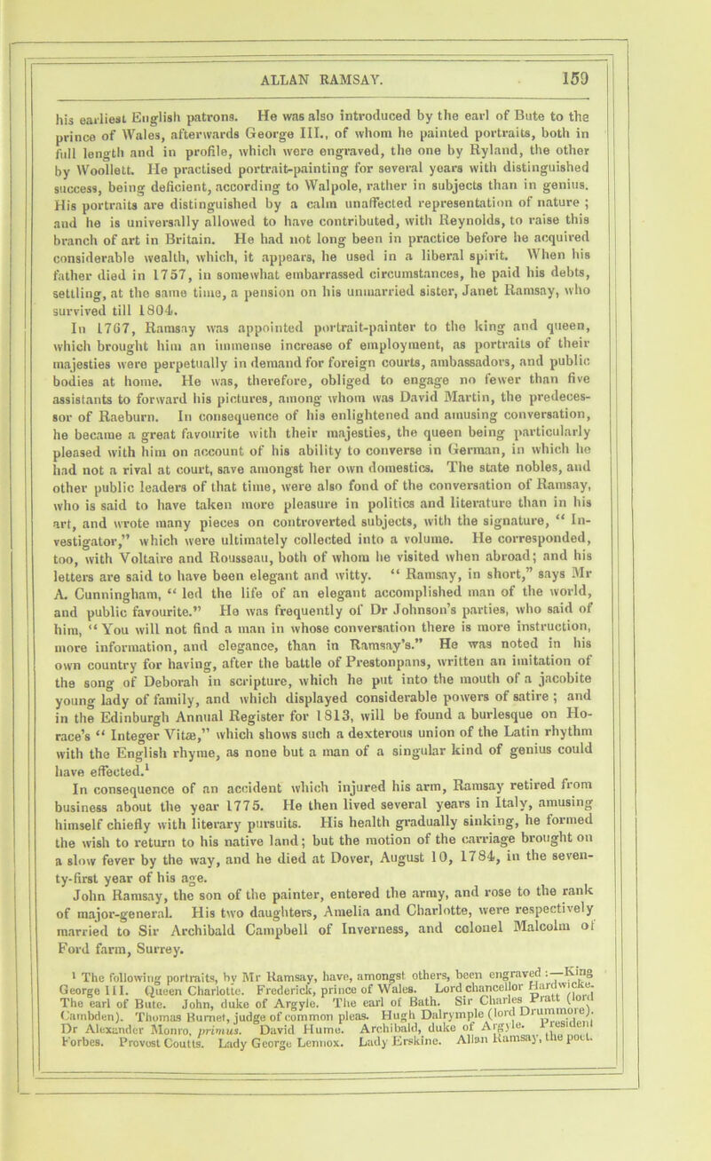 his earliest English patrons. He was also introduced by the earl of Bute to the prince of Wales, afterwards George III., of whom he painted portraits, both in full length and in profile, which were engraved, the one by Ryland, the othor by Woollett. He practised portrait-painting for several years with distinguished success, being deficient, according to Walpole, rather in subjects than in genius. His portraits are distinguished by a calm unaffected representation of nature ; and he is universally allowed to have contributed, with Reynolds, to raise this branch of art in Britain. He bad not long been in practice before he acquired considerable wealth, which, it appears, he used in a liberal spirit. When his father died in 1757, in somewhat embarrassed circumstances, he paid his debts, settling, at the same time, a pension on his unmarried sister, Janet Ramsay, who survived till 1804). In 17G7, Ramsay was appointed portrait-painter to the king and queen, which brought him an immense increase of employment, as portraits of their majesties were perpetually in demand for foreign courts, ambassadors, and publie bodies at home. He was, therefore, obliged to engage no fewer than five assistants to forward his pictures, among whom was David Martin, the predeces- sor of Raeburn. In consequence of his enlightened and amusing conversation, he became a great favourite with their majesties, the queen being particularly pleased with him on account of his ability to converse in German, in which he had not a rival at court, save amongst her own domestics. The state nobles, and other public leaders of that time, were also fond of the conversation of Ramsay, who is said to have taken more pleasure in politics and literature than in his art, and wrote many pieces on controverted subjects, with the signature, “ In- vestigator,” which were ultimately collected into a volume. He corresponded, too, with Voltaire and Rousseau, both of whom he visited when abroad; and his letters are said to have been elegant and witty. “ Ramsay, in short,” says Mr A. Cunningham, “ led the life of an elegant accomplished man of the world, and public favourite.” He was frequently of Dr Johnson’s parties, who said of him, “ You will not find a man in whose conversation there is more instruction, more information, and elegance, than in Ramsay’s.” He was noted in his own country for having, after the battle of Prestonpans, written an imitation ol th8 song of Deborah in scripture, which he put into the mouth of a jacobite young lady of family, and which displayed considerable powers of satire ; and in the Edinburgh Annual Register for 1813, will be found a burlesque on Ho- race’s “ Integer Vitae,” which shows such a dexterous union of the Latin rhythm with the English rhyme, as none but a man of a singular kind of genius could have effected.1 In consequence of an accident which injured his arm, Ramsay retired from business about the year 1775. He then lived several years in Italy, amusing himself chiefly with literary pursuits. His health gradually sinking, he formed the wish to return to his native land; but the motion of the carriage brought on a slow fever by the way, and he died at Dover, August 10, 1784, in the seven- ty-first year of his age. John Ramsay, the son of the painter, entered the army, and rose to the rank of major-general. His two daughters, Amelia and Charlotte, were respectively married to Sir Archibald Campbell of Inverness, and colonel Malcolm ol Ford farm, Surrey. ' The following portraits, hv Mr Ramsay, have, amongst others, been engraved ’•—King George 111. Queen Charlotte. Frederick, prince of Wales. Lord chancellor Harwi e- The earl of Bute. John, duke of Argyle. The earl of Bath. Sir Charles Pia ( i Cambden). Thomas Burnet, judge of common pleas. Hugh Dalrymple (lord Ur Dr Alexander Monro, primus. David Hume. Archibald, duke of Aig) e* Forbes. Provost Coutts. Lady George Lennox. Lady Erskine. Allan Ramsay, the poet.