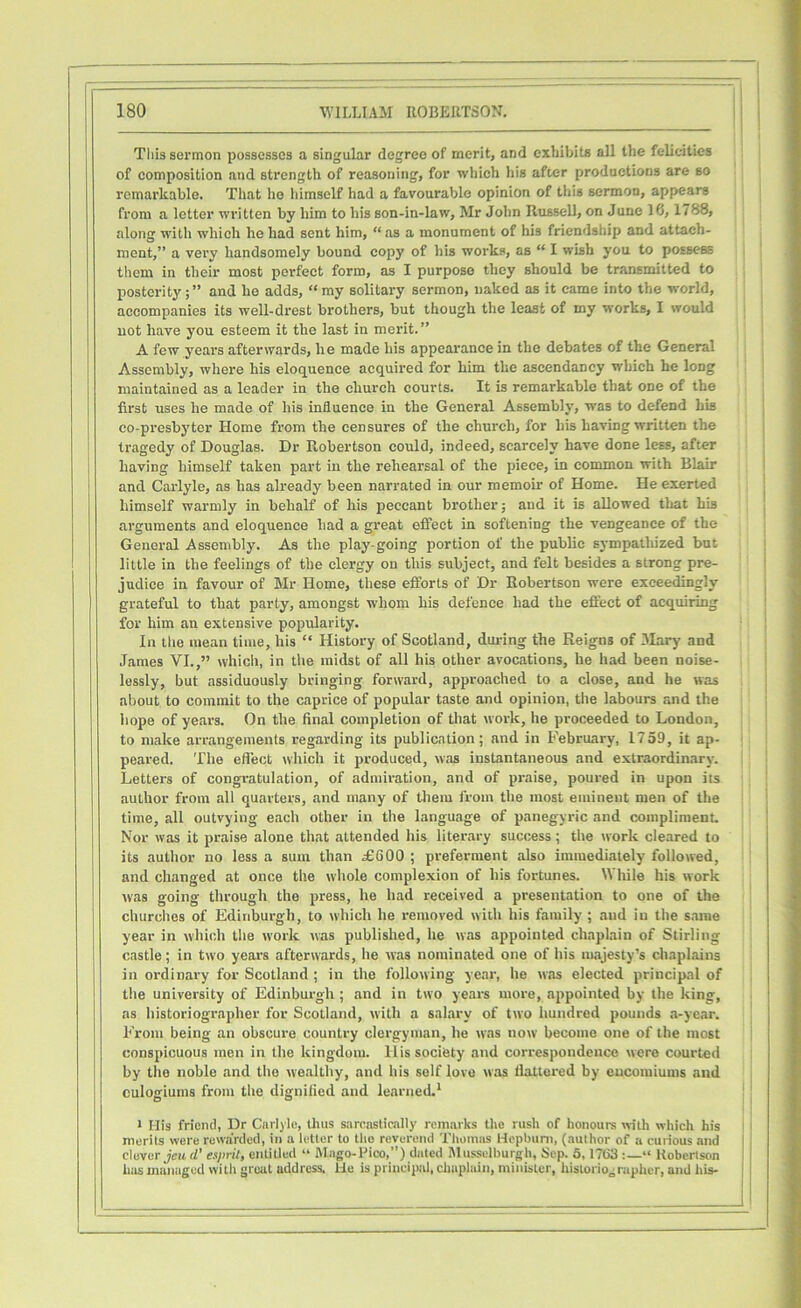 Tliis sermon possesses a singular degree of merit, and exhibits all the felicities of composition and strength of reasoning, for which his after productions are so remarkable. That ho himself had a favourable opinion of this sermon, appears from a letter written by him to his son-in-law, Mr John Russell, on June 18,1788, along with which he had sent him, “ as a monument of his friendship and attach- ment,” a very handsomely bound copy of his works, as “ I wish you to possess them in their most perfect form, as I purpose they should be transmitted to posterity;” and he adds, “my solitary sermon, naked as it came into the world, accompanies its well-drest brothers, but though the least of my works, I would not have you esteem it the last in merit.” A few years afterwards, he made his appearance in the debates of the General Assembly, where his eloquence acquired for him the ascendancy which he long maintained as a leader in the church courts. It is remarkable that one of the first uses he made of his influence in the General Assembly, was to defend his co-presbyter Home from the censures of the church, for his having written the tragedy of Douglas. Dr Robertson could, indeed, scarcely have done less, after having himself taken part in the rehearsal of the piece, in common with Blair and Carlyle, as has already been narrated in our memoir of Home. He exerted himself warmly in behalf of his peccant brother; and it is allowed that his arguments and eloquence had a great effect in softening the vengeance of the General Assembly. As the play-going portion of the public sympathized but little in the feelings of the clergy on this subject, and felt besides a strong pre- judice in favour of Mr Home, these efforts of Dr Robertson were exceedingly grateful to that party, amongst whom his defence had the effect of acquiring for him an extensive popularity. In the mean time, his “ History of Scotland, during the Reigns of Mary and James VI.,” which, in the midst of all his other avocations, he had been noise- lessly, but assiduously bringing forward, approached to a close, and he was about to commit to the caprice of popular taste and opinion, the labours and the hope of years. On the final completion of that work, he proceeded to London, to make arrangements regarding its publication; and in February, 1759, it ap- peared. The effect which it produced, was instantaneous and extraordinary. Letters of congratulation, of admiration, and of praise, poured in upon iis author from all quarters, and many of them from the most eminent men of the time, all outvying each other in the language of panegyric and compliment. Nor was it praise alone that attended his literary success ; the work cleared to its author no less a sum than £600 ; preferment also immediately followed, and changed at once the whole complexion of his fortunes. While his work was going through the press, he had received a presentation to one of the churches of Edinburgh, to which he removed with his family ; and iu the same year in which the work was published, lie was appointed chaplain of Stirling castle; in two years afterwards, he was nominated one of his majesty’s chaplains in ordinary for Scotland ; in the following year, he was elected principal of the university of Edinburgh ; and in two years more, appointed by the king, as historiographer for Scotland, with a salary of two hundred pounds a-year. From being an obscure country clergyman, he was now become one of the most conspicuous men in the kingdom, llis society and correspondence were courted by the noble and the wealthy, and his self love was flattered by encomiums and eulogiums from the dignified and learned.1 1 His friend, Dr Carlyle, thus sarcastically remarks the rush of honours with which his merits were rewarded, in a letter to the reverend Thomas Hepburn, (author of a curious and clever Jew d’ esprit, entitled “ Mago-Pico,”) dated Musselburgh, Sep. 5,1763 “ Robertson has managed witli great address. He is principal, chaplain, minister, historiographer, and his-