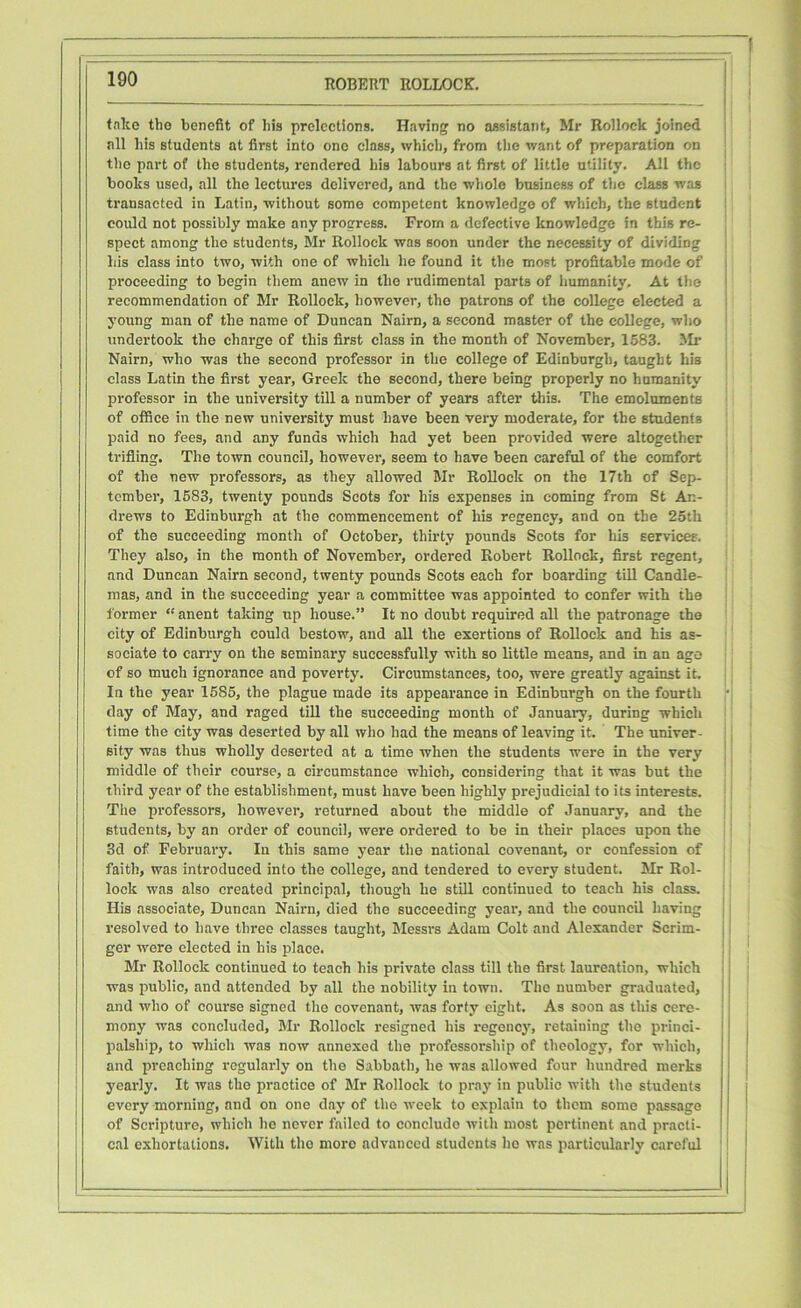 take the benefit of his prelections. Having no assistant, Mr Rolloek joined all his students at first into one class, which, from the want of preparation on the part of the students, rendered his labours at first of little utility. All the books used, all the lectures delivered, and the whole business of the class was transacted in Latin, without some competent knowledge of which, the student could not possibly make any progress. From a defective knowledge in this re- spect among the students, Mr Rolloek was soon under the necessity of dividing bis class into two, with one of which he found it the most profitable mode of proceeding to begin them anew in the rudimental parts of humanity. At the recommendation of Mr Rolloek, however, the patrons of the college elected a young man of the name of Duncan Nairn, a second master of the college, who undertook the charge of this first class in the month of November, 1583. Mr Nairn, who was the second professor in the college of Edinburgh, taught his class Latin the first year, Greek the second, there being properly no humanity professor in the university till a number of years after this. The emoluments of office in the new university must have been very moderate, for the students paid no fees, and any funds which had yet been provided were altogether trifling. The town council, however, seem to have been careful of the comfort of the new professors, as they allowed Mr Rolloek on the 17th of Sep- tember, 1583, twenty pounds Scots for his expenses in coming from St An- drews to Edinburgh at the commencement of his regency, and on the 25th of the succeeding month of October, thirty pounds Scots for his services. They also, in the month of November, ordered Robert Rolloek, first regent, and Duncan Nairn second, twenty pounds Scots each for boarding till Candle- mas, and in the succeeding year a committee was appointed to confer with the former “ anent taking up house.” It no doubt required all the patronage the city of Edinburgh could bestow, and all the exertions of Rolloek and his as- sociate to carry on the seminary successfully with so little means, and in an age of so much ignorance and poverty. Circumstances, too, were greatly against it. In the year 1585, the plague made its appearance in Edinburgh on the fourth day of May, and raged till the succeeding month of January, during which time the city was deserted by all who had the means of leaving it. The univer- sity was thus wholly deserted at a time when the students were in the very middle of their course, a circumstance which, considering that it was but the third year of the establishment, must have been highly prejudicial to its interests. The professors, however, returned about the middle of January, and the students, by an order of council, were ordered to be in their places upon the 3d of February. Iu this same year the national covenant, or confession of faith, was introduced into the college, and tendered to every student. Mr Rol- lock was also created principal, though he still continued to teach his class. His associate, Duncan Nairn, died the succeeding year, and the council having resolved to have three classes taught, Messrs Adam Colt and Alexander Scrim- ger -were elected in his place. Mr Rolloek continued to teach his private class till the first laureation, which was public, and attended by all the nobility in town. The number graduated, and who of course signed the covenant, was forty eight. As soon as this cere- mony was concluded, Mr Rolloek resigned his regency, retaining the princi- palship, to which was now annexed the professorship of theology, for which, and preaching regularly on the Sabbath, he was allowed four hundred merks yearly. It was the practice of Mr Rolloek to pray in public with the students every morning, and on one day of the week to explain to them some passage of Scripture, which he never failed to conclude with most pertinent and practi- cal exhortations. With the more advanced students ho was particularly careful