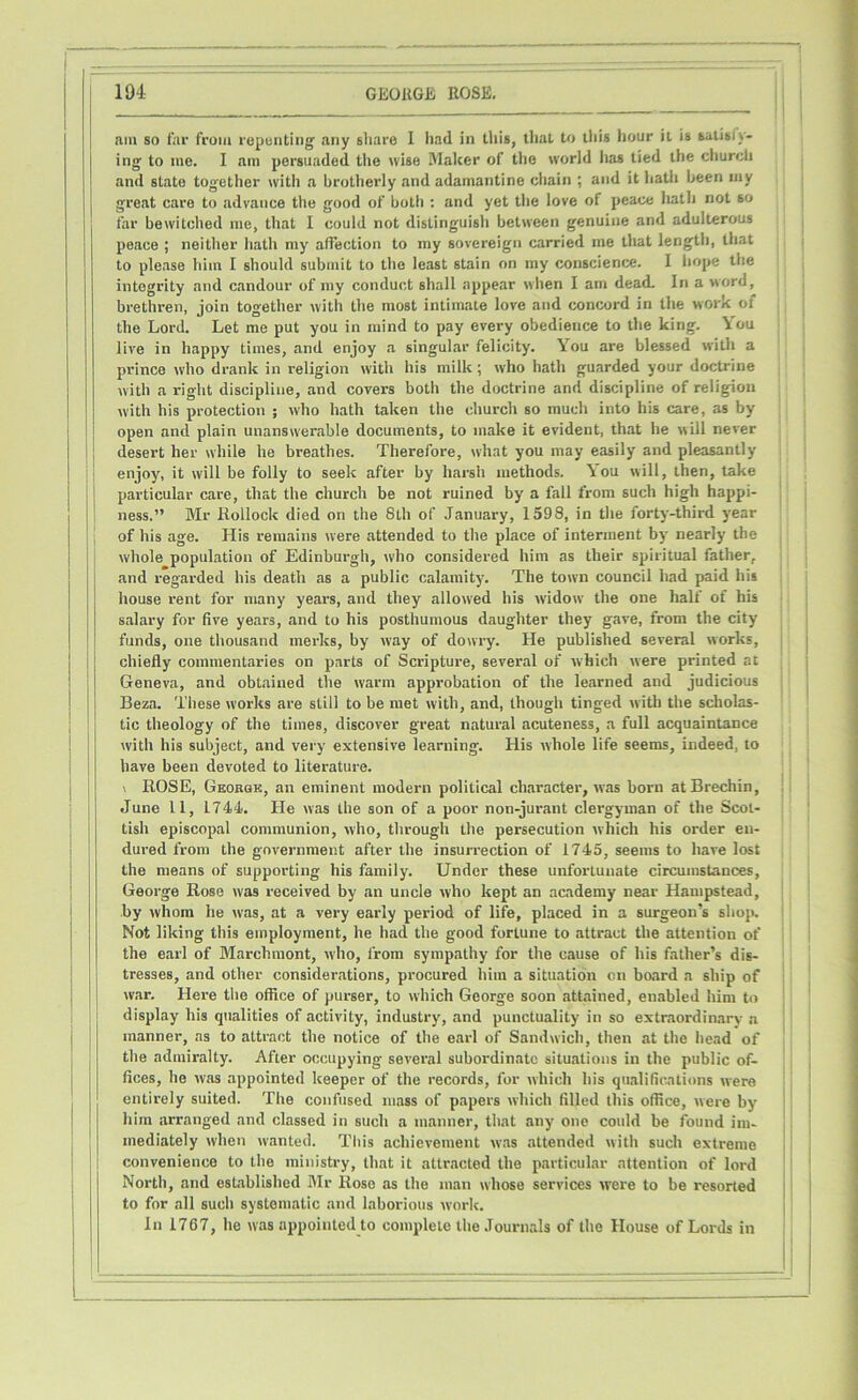 am so far from repenting any sliare 1 had in this, that to this hour it is satisfy- ing to me. I am persuaded the wise Maker of the world has tied the church and state tog-ether with a brotherly and adamantine chain ; and it hath been my great care to advance the good of both : and yet the love of peace hath not so far bewitched me, that I could not distinguish between genuine and adulterous peace ; neither hath my affection to my sovereign carried me that length, that to please him I should submit to the least stain on my conscience. I hope the integrity and candour of my conduct shall appear when I am dead. In a word, brethren, join together with the most intimate love and concord in the work of the Lord. Let me put you in mind to pay every obedience to the king. You live in happy times, and enjoy a singular felicity. You are blessed with a prince who drank in religion with his milk; who hath guarded your doctrine with a right discipline, and covers both the doctrine and discipline of religion with his protection ; who hath taken the church so much into his care, as by open and plain unanswerable documents, to make it evident, that he will never desert her while he breathes. Therefore, what you may easily and pleasantly enjoy, it will be folly to seek after by harsh methods. You will, then, take particular care, that the church be not ruined by a fall from such high happi- ness.” Mr Rollock died on the 8th of January, 1598, in the forty-third year of his age. His remains were attended to the place of interment by nearly the whole population of Edinburgh, who considered him as their spiritual father, and regarded his death as a public calamity. The town council had paid his house rent for many years, and they allowed his widow the one half of his salary for five years, and to his posthumous daughter they gave, from the city funds, one thousand merits, by way of dowry. He published several works, chiefly commentaries on parts of Scripture, several of which were printed at Geneva, and obtained the warm approbation of the learned and judicious Beza. These works are still to be met with, and, though tinged with the scholas- tic theology of the times, discover great natural acuteness, a full acquaintance with his subject, and very extensive learning. His whole life seems, indeed, to have been devoted to literature. \ ROSE, George, an eminent modern political character, was born at Brechin, June 11, 1744. He was the son of a poor non-jurant clergyman of the Scot- tish episcopal communion, who, through the persecution which his order en- dured from the government after the insurrection of 1745, seems to hare lost the means of supporting his family. Under these unfortunate circumstances, George Rose was received by an uncle who kept an academy near Hampstead, by whom he w-as, at a very early period of life, placed in a surgeon’s shop. Not liking this employment, he had the good fortune to attract the attention of the earl of Marchmont, who, from sympathy for the cause of his father’s dis- tresses, and other considerations, procured him a situation on board a ship of war. Here the office of purser, to which George soon attained, enabled him to display his qualities of activity, industry, and punctuality in so extraordinary a manner, as to attract the notice of the earl of Sandwich, then at the head of the admiralty. After occupying several subordinate situations in the public of- fices, he was appointed keeper of the records, for which his qualifications were entirely suited. The confused mass of papers which filled this office, were by him arranged and classed in such a manner, that any one could be found im- mediately when wanted. This achievement was attended with such extreme convenience to the ministry, that it attracted the particular attention of lord North, and established Mr Rose as the man whose services were to be resorted to for all such systematic and laborious work. In 1767, he was appointed to complete the Journals of the House of Lords in