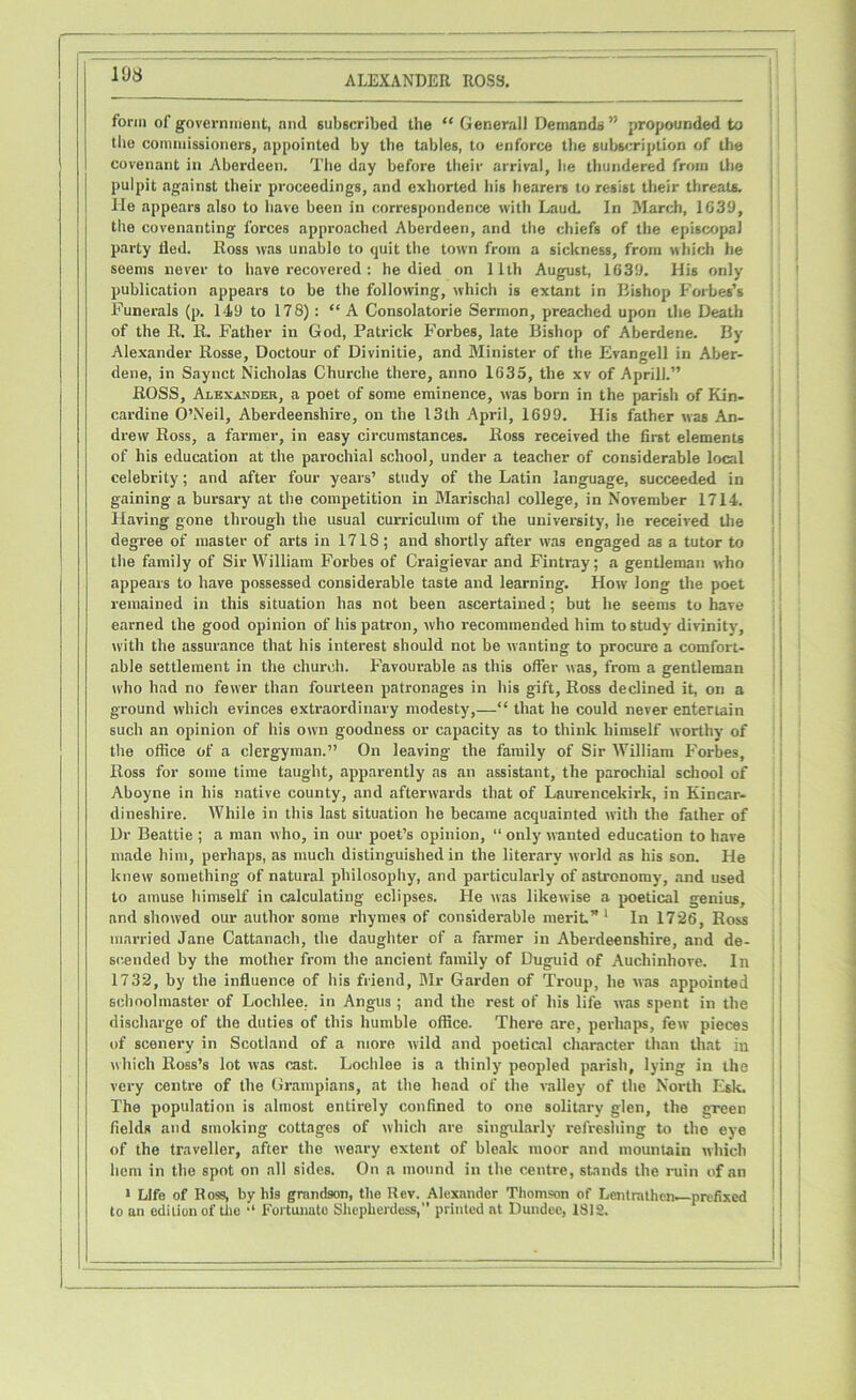 form of government, and subscribed the “ Generali Demands ” propounded to the commissioners, appointed by the tables, to enforce the subscription of the covenant in Aberdeen. The day before their arrival, he thundered from the pulpit against their proceedings, and exhorted his hearers to resist their threats. He appears also to have been in correspondence with Laud. In March, 1G39, the covenanting forces approached Aberdeen, and the chiefs of the episcopal party tied. Ross was unable to quit the town from a sickness, from which he seems never to have recovered : he died on 11th August, 1639. His only publication appears to be the following, which is extant in Bishop Forbes’s Funerals (p. 149 to 178) : “A Consolatorie Sermon, preached upon the Death of the R. R. Father in God, Patrick Forbes, late Bishop of Aberdene. By Alexander Rosse, Doctour of Divinitie, and Minister of the Evangell in Aber- dene, in Saynct Nicholas Churche there, anno 1635, the xv of Aprill.” ROSS, Alexander, a poet of some eminence, was born in the parish of Kin- cardine O’Neil, Aberdeenshire, on the 13th April, 1699. His father was An- drew Ross, a farmer, in easy circumstances. Ross received the first elements of his education at the parochial school, under a teacher of considerable local celebrity; and after four years’ study of the Latin language, succeeded in gaining a bursary at the competition in Marischal college, in November 1714. Having gone through the usual curriculum of the university, he received the degree of master of arts in 1718; and shortly after was engaged as a tutor to the family of Sir William Forbes of Craigievar and Fintray; a gentleman who appears to have possessed considerable taste and learning. How long the poet remained in this situation has not been ascertained; but he seems to have earned the good opinion of his patron, who recommended him to study divinity, with the assurance that his interest should not be wanting to procure a comfort- able settlement in the church. Favourable as this offer was, from a gentleman who had no fewer than fourteen patronages in his gift, Ross declined it, on a ground which evinces extraordinary modesty,—“ that he could never entertain such an opinion of his own goodness or capacity as to think himself worthy of the office of a clergyman.” On leaving the family of Sir William Forbes, Ross for some time taught, apparently as an assistant, the parochial school of Aboyne in his native county, and afterwards that of Laurencekirk, in Kincar- dineshire. While in this last situation he became acquainted with the father of Dr Beattie ; a man who, in our poet’s opinion, “ only wanted education to have made him, perhaps, as much distinguished in the literary world as his son. He knew something of natural philosophy, and particularly of astronomy, and used to amuse himself in calculating eclipses. He was likewise a poetical genius, and showed our author some rhymes of considerable merit.’'1 In 1726, Ross married Jane Cattanach, the daughter of a farmer in Aberdeenshire, and de- scended by the mother from the ancient family of Duguid of Auchinhove. In 1732, by the influence of his friend, Mr Garden of Troup, he was appointed schoolmaster of Lochlee. in Angus ; and the rest of his life was spent in the discharge of the duties of this humble office. There are, perhaps, few pieces of scenery in Scotland of a more wild and poetical character than that in which Ross’s lot was cast. Lochlee is a thinly peopled parish, lying in the very centre of the Grampians, at the head of the valley of the North Esk. The population is almost entirely confined to one solitary glen, the green fields and smoking cottages of which are singularly refreshing to the eye of the traveller, after the weary extent of bleak moor and mountain which hem in the spot on all sides. On a mound in the centre, stands the ruin of an 1 Life of Ross, by his grandson, the Rev. Alexander Thomson of Lentrathcn—prefixed to an edition of tiie •* Fortunate Shepherdess,” printed at Dundee, 1812.