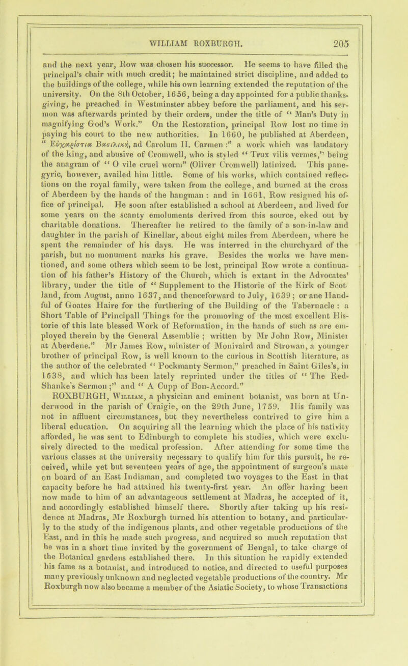 and the next year, Row was chosen his successor. He seems to have filled the principal’s chair with much credit; he maintained strict discipline, and added to the buildings of the college, while his own learning extended the reputation of the university. On the 8th October, 1656, being a day appointed for a public thanks- giving, he preached in Westminster abbey before the parliament, and his ser- mon was afterwards printed by their orders, under the title of “ Man’s Duty in magnifying God’s Work.” On the Restoration, principal Row lost no time in paying his court to the new authorities. In 1660, he published at Aberdeen, “ Ei>%ei(>l<rrtct Bu.ot’Kix.% ad Carolum II. Carmen a work which was laudatory of the king, and abusive of Cromwell, who is styled “ Trux vilis vermes,’’ being the anagram of “ O vile cruel worm” (Oliver Cromwell) latinized. This pane- g-yric, however, availed him little. Some of his works, which contained reflec- tions on the royal family, were taken from the college, and burned at the cross of Aberdeen by the hands of the hangman : and in 1661, Row resigned his of- fice of principal. He soon after established a school at Aberdeen, and lived for some years on the scanty emoluments derived from this source, eked out by charitable donations. Thereafter he retired to the family of a son-in-law and daughter in the parish of Kinellar, about eight miles from Aberdeen, where he spent the remainder of his days. He was interred in the churchyard of the parish, but no monument marks his grave. Besides the works we have men- tioned, and some others which seem to be lost, principal Row wrote a continua- tion of his father’s History of the Church, which is extant in the Advocates’ library, under the title of “ Supplement to the Historie of the Kirk of Scot- land, from August, anno 1637, and thenceforward to July, 1639; or ane Hand- ful of Goates Haire for the furthering of the Building of the Tabernacle : a Short Table of Frincipall Things for the promoving of the most excellent His- torie of this late blessed Work of Reformation, in the hands of such as are em- ployed therein by the General Assemblie ; written by Mr John Row, Minister j at Aberdene.” Mr James Row, minister of Monivaird and Strowan, a younger brother of principal Row', is well known to the curious in Scottish literature, as the author of the celebrated “ Poekmanty Sermon,” preached in Saint Giles’s, in 1638, and which has been lately reprinted under the titles of “The Red- Shanke’s Sermon ;” and “ A Cupp of Bon-Accord.” ROXBURGH, William, a physician and eminent botanist, was born at Un- derwood in the parish of Craigie, on the 29th June, 1759. His family was not in affluent circumstances, but they nevertheless contrived to give him a liberal education. On acquiring all the learning which the place of his nativity afforded, he was sent to Edinburgh to complete his studies, which were exclu- sively directed to the medical profession. After attending for some time the various classes at the university necessary to qualify him for this pursuit, he re- ceived, while yet but seventeen years of age, the appointment of surgeon’s mate on board of an East Indiaman, and completed two voyages to the East in that capacity before he had attained his twenty-first year. An offer having been now made to him of an advantageous settlement at Madras, he accepted of it, and accordingly established himself there. Shortly after taking up his resi- dence at Madras, Mr Roxburgh turned his attention to botany, and particular- ly to the study of the indigenous plants, and other vegetable productions of tlie East, and in this he made such progress, and acquired so much reputation that he was in a short time invited by the government of Bengal, to take charge of the Botanical gardens established there. In this situation he rapidly extended his fame as a botanist, and introduced to notice, and directed to useful purposes many previously unknown and neglected vegetable productions of the country. Mr Roxburgh now also became a member of the Asiatic Society, to whose Transactions