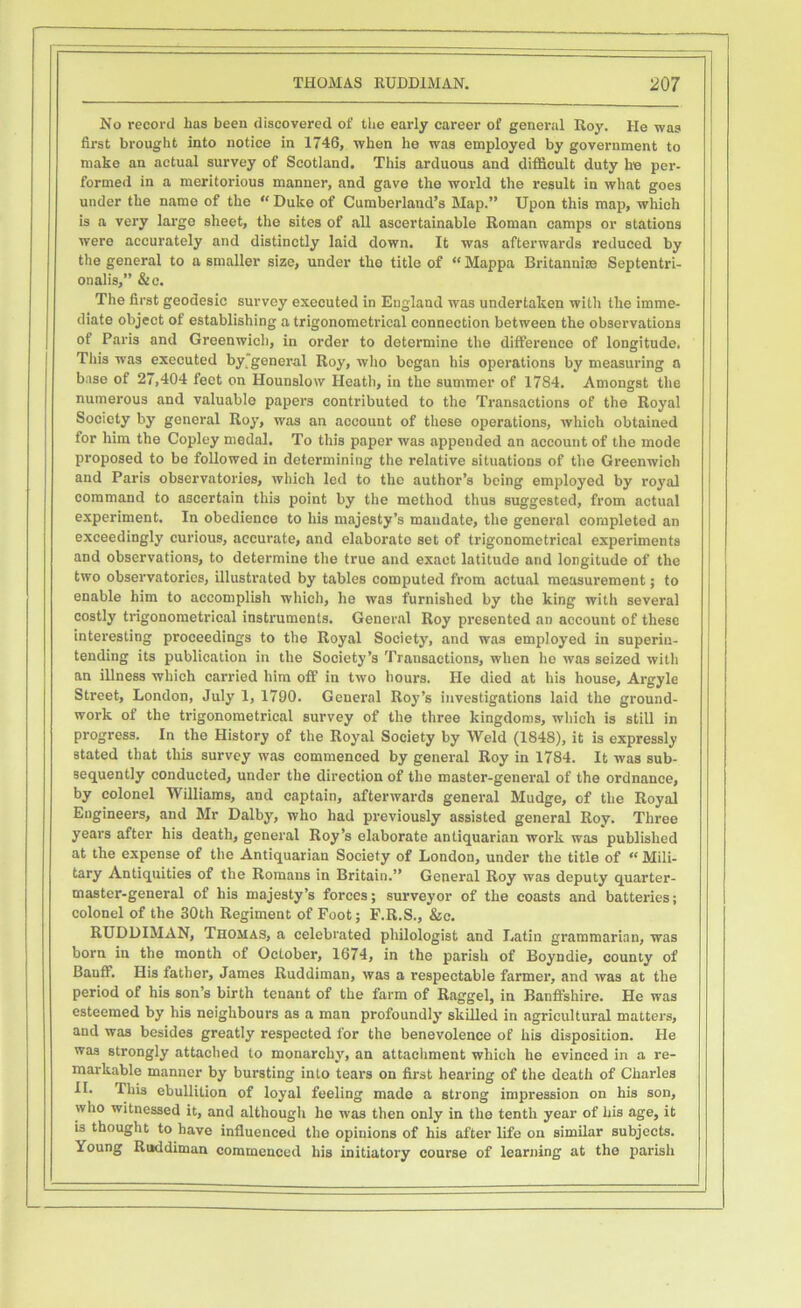 No record has been discovered of the early career of general Roy. He was first brought into notice in 1746, when he was employed by government to make an actual survey of Scotland. This arduous and difficult duty he per- formed in a meritorious manner, and gave the world the result in what goes under the name of the “ Duke of Cumberland’s Map.” Upon this map, which is a very large sheet, the sites of all ascertainable Roman camps or stations were accurately and distinctly laid down. It was afterwards reduced by the general to a smaller size, under tlio title of “Mappa Britannite Septentri- onalis,” & c. The first geodesic survey executed in England was undertaken with the imme- diate object of establishing a trigonometrical connection between the observations of Paris and Greenwich, in order to determine the difference of longitude. Tiiis was executed by general Roy, who began his operations by measuring a base of 27,404 feet on Hounslow Heath, in the summer of 17S4. Amongst the numerous and valuable papers contributed to the Transactions of the Royal Society by general Roy, was an account of these operations, which obtained for him the Copley medal. To this paper was appended an account of the mode proposed to be followed in determining the relative situations of the Greenwich and Paris observatories, which led to the author’s being employed by royal command to ascertain this point by the method thus suggested, from actual experiment. In obedience to his majesty’s mandate, the general completed an exceedingly curious, accurate, and elaborate set of trigonometrical experiments and observations, to determine the true and exact latitude and longitude of the two observatories, illustrated by tables computed from actual measurement; to enable him to accomplish which, he was furnished by the king with several costly trigonometrical instruments. General Roy presented an account of these interesting proceedings to the Royal Society, and was employed in superin- tending its publication in the Society’s Transactions, when he was seized with an illness which carried him off in two hours. He died at his house, Argyle Street, London, July 1, 1790. General Roy’s investigations laid the ground- work of the trigonometrical survey of the three kingdoms, which is still in progress. In the History of the Royal Society by Weld (1848), it is expressly stated that this survey was commenced by general Roy in 1784. It was sub- sequently conducted, under the direction of the master-general of the ordnance, by colonel Williams, and captain, afterwards general Mudge, of the Royal Engineers, and Mr Dalby, who had previously assisted general Roy. Three years after his death, general Roy’s elaborate antiquarian work was published at the expense of the Antiquarian Society of London, under the title of “ Mili- tary Antiquities of the Romans in Britain.” General Roy was deputy quarter- master-general of his majesty’s forces; surveyor of the coasts and batteries; colonel of the 30th Regiment of Foot; F.R.S., &c. RUDDIMAN, Thomas, a celebrated philologist and Latin grammarian, was born in the month of October, 1674, in the parish of Boyndie, county of Banff. His father, James Ruddiman, was a respectable farmer, and was at the period of his son’s birth tenant of the farm of Raggel, in Banffshire. He was esteemed by his neighbours as a man profoundly skilled in agricultural matters, and was besides greatly respected for the benevolence of his disposition. He was strongly attached to monarchy, an attachment which he evinced in a re- markable manner by bursting into tears on first hearing of the death of Charles II. This ebullition of loyal feeling made a strong impression on his son, who witnessed it, and although he was then only in the tenth year of his age, it is thought to have influenced the opinions of his after life on similar subjects. Young Ruddiman commenced his initiatory course of learning at the parish