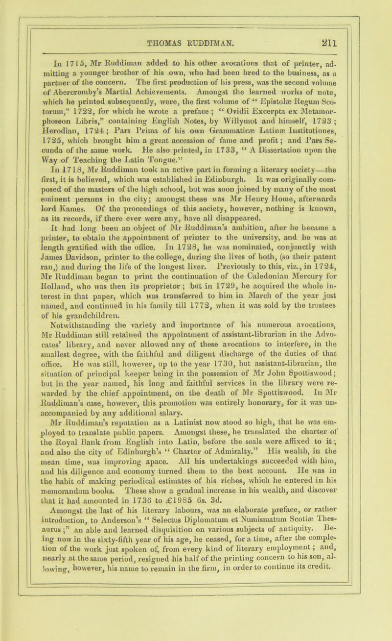 In 1715, Mr Ruddiman added to his other avocations that of printer, ad- mitting a younger brother of his own, who had been bred to the business, as a partner of the concern. The first production of his press, was the second volume of Abercromby’s Martial Achievements. Amongst the learned works of note, which he printed subsequently, were, the first volume of “ Epistoke Regum Sco- torum,” 1722, for which he wrote a preface ; “ Ovidii Excerpta ex Metainor- phoseon Libris,” containing English Notes, by Willymot and himself, 1723 ; Herodian, 1721; Pars Prima of his own Grammaticae Latin® Institutiones, 1725, which brought him a great accession of fame and profit; and Pars Se- cunda of the same work. He also printed, in 1733, “ A Dissertation upon the Way of Teaching the Latin Tongue.” In 1718, Mr Ruddiman took an active part in forming a literary society—the first, it is believed, which was established in Edinburgh. It was originally com- posed of the masters of the high school, but was soon joined by many of the most eminent persons in the city; amongst these was Mr Henry Home, afterwards lord Karnes. Of the proceedings of this society, however, nothing is known, as its records, if there ever were any, have all disappeared. It had long been an object of Mr Ruddiman’s ambition, after he became a printer, to obtain the appointment of printer to the university, and he was at length gratified with the office. In 1728, he was nominated, conjunctly with James Davidson, printer to the college, during the lives of both, (so their patent ran,) and during the life of the longest liver. Previously to this, viz., in 1724, Mr Ruddiman began to print the continuation of the Caledonian Mercury for Rolland, who was then its proprietor; but in 1729, lie acquired the whole in- terest in that paper, which was transferred to him in March of the year just named, and continued in his family till 1772, when it was sold by the trustees of his grandchildren. Notwithstanding the variety and importance of his numerous avocations, Mr Ruddiman still retained the appointment of assistant-librarian in the Advo- cates’ library, and never allowed any of these avocations to interfere, in the smallest degree, with the faithful and diligent discharge of the duties of that office. He was still, however, up to the year 1730, but assistant-librarian, the situation of principal keeper being in the possession of Mr John Spottiswood; but in the year named, his long and faithful services in the library were re- warded by the chief appointment, on the death of Mr Spottiswood. In Mr Ruddiman’s case, however, this promotion was entirely honorary, for it was un- accompanied by any additional salary. Mr Ruddiman’s reputation as a Latinist now stood so high, that he was em- ployed to translate public papers. Amongst these, he translated the charter of the Royal Bank from English into Latin, before the seals were affixed to it; and also the city of Edinburgh’s “ Charter of Admiralty.” His wealth, in the mean time, was improving apace. All his undertakings succeeded with him, and his diligence and economy turned them to the best account. He was in the habit of making periodical estimates of his riches, which he entered in his memorandum books. These show a gradual increase in his wealth, and discover that it had amounted in 1736 to £1985 Gs. 3d. Amongst the last of his literary labours, was an elaborate preface, or rather introduction, to Anderson’s “ Selectus Diplomatum et Numismatum Scotias Thes- aurus an able and learned disquisition on various subjects of antiquity. Be- ing now in the sixty-fifth year of his age, he ceased, for a time, after the comple- tion of the work just spoken of, from every kind of literary employment; and, nearly at the same period, resigned his half of the printing concern to his son, al- lowing, however, his name to remain in the firm, in order to continue its credit.