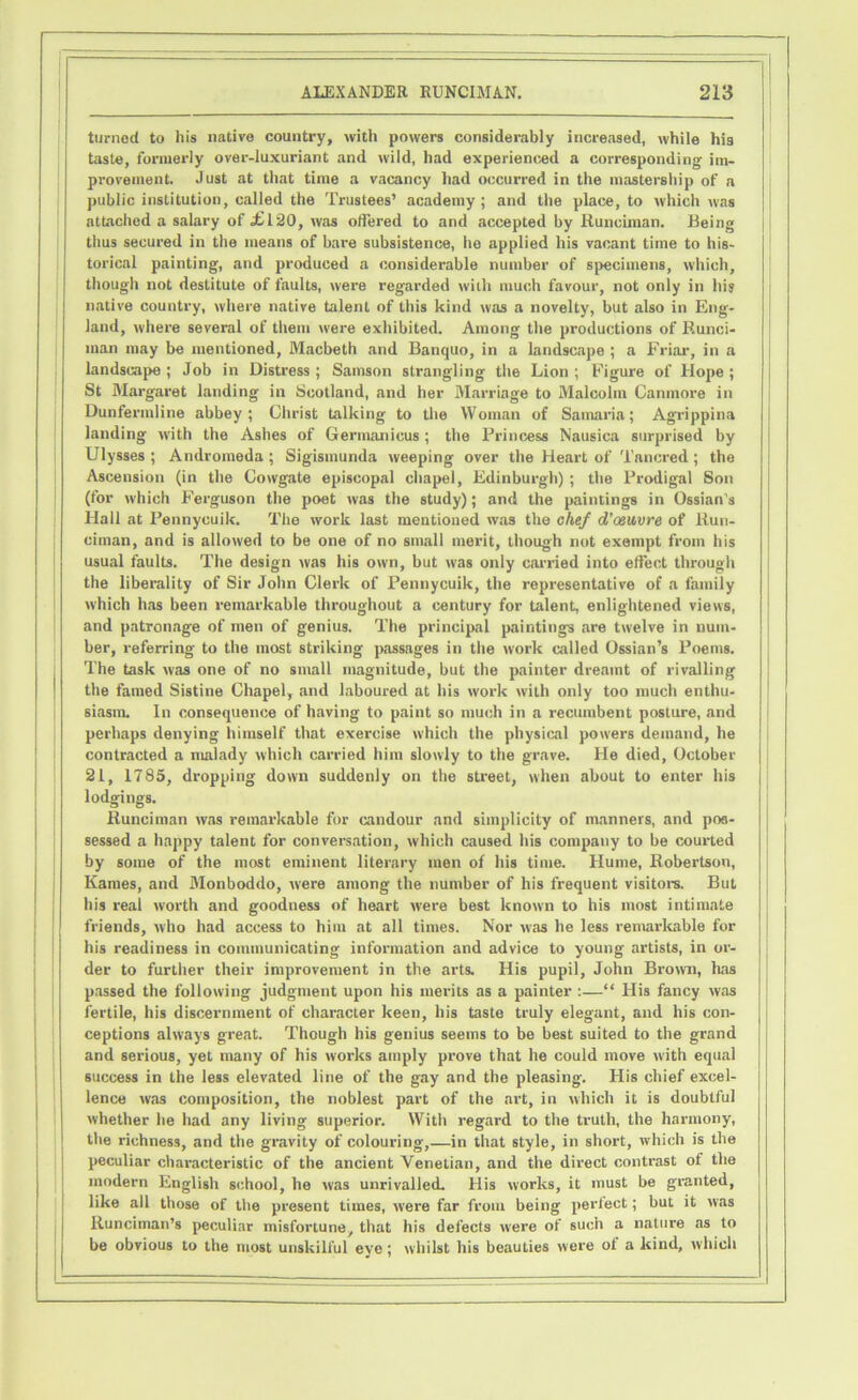 turned to his native country, with powers considerably increased, while liig taste, formerly over-luxuriant and wild, had experienced a corresponding im- provement. Just at that time a vacancy had occurred in the mastership of a public institution, called the Trustees’ academy; and the place, to which was attached a salary of .£120, was offered to and accepted by Runciman. Being thus secured in the means of bare subsistence, he applied his vacant time to his- torical painting, and produced a considerable number of specimens, which, though not destitute of faults, were regarded with much favour, not only in his native country, where native talent of this kind was a novelty, but also in Eng- land, where several of them were exhibited. Among the productions of Runci- man may be mentioned, Macbeth and Banquo, in a landscape ; a Friar, in a landscape ; Job in Distress ; Samson strangling the Lion ; Figure of Hope ; St Margaret landing in Scotland, and her Marriage to Malcolm Canmore in Dunfermline abbey; Christ talking to the Woman of Samaria; Agrippina landing with the Ashes of Germanicus ; the Princess Nausica surprised by Ulysses ; Andromeda ; Sigismunda weeping over the Heart of Tancred ; the Ascension (in the Cowgate episcopal chapel, Edinburgh) ; the Prodigal Son (for which Ferguson the poet was the study); and the paintings in Ossian's Hall at Fennycuik. The work last mentioned was the chef d’ceuvre of Run- ciman, and is allowed to be one of no small merit, though not exempt from his usual faults. The design was his own, but was only carried into effect through the liberality of Sir John Clerk of Pennycuik, the representative of a family which has been remarkable throughout a century for talent, enlightened views, and patronage of men of genius. The principal paintings are twelve in num- ber, referring to the most striking passages in the work called Ossian’s Poems. The task was one of no small magnitude, but the painter dreamt of rivalling the famed Sistine Chapel, and laboured at his work with only too much enthu- siasm. In consequence of having to paint so much in a recumbent posture, and perhaps denying himself that exercise which the physical powers demand, he contracted a malady which carried him slowly to the grave. He died, October 21, 1785, dropping down suddenly on the street, when about to enter his lodgings. Runciman was remarkable for candour and simplicity of manners, and pos- sessed a happy talent for conversation, which caused his company to be courted by some of the most eminent literary men of his time. Hume, Robertson, Kames, and Monboddo, were among the number of his frequent visitors. But his real worth and goodness of heart were best known to his most intimate friends, who had access to him at all times. Nor was he less remarkable for his readiness in communicating information and advice to young artists, in or- der to further their improvement in the arts. His pupil, John Brown, has passed the following judgment upon his merits as a painter :—“ His fancy was fertile, his discernment of character keen, his taste truly elegant, and his con- ceptions always great. Though his genius seems to be best suited to the grand and serious, yet many of his works amply prove that he could move with equal success in the less elevated line of the gay and the pleasing. His chief excel- lence was composition, the noblest part of the art, in which it is doubtful whether he had any living superior. With regard to the truth, the harmony, the richness, and the gravity of colouring,—in that style, in short, which is the peculiar characteristic of the ancient Venetian, and the direct contrast of the modern English school, he was unrivalled. His works, it must be granted, like all those of the present times, were far from being perfect; but it was Runciman’s peculiar misfortune, that his defects were of such a nature as to be obvious to the most unskilful eve; whilst his beauties were ot a kind, which