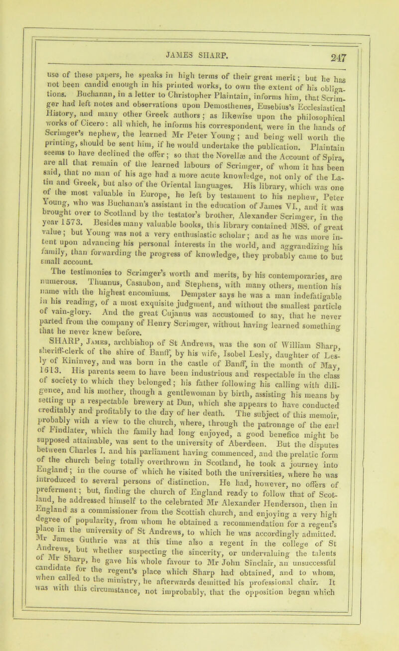 use of these papers, he speaks In high terras of their great merit; but he has not been candid enough in his printed works, to own the extent of his obliga- tions. Buchanan, in a letter to Christopher Plaintain, informs him, that Scrim- ger had left notes and observations upon Demosthenes, Eusebius’s Ecclesiastical History, and many other Greek authors; as likewise upon the philosophical works ot Cicero: all which, he informs his correspondent, were in the hands of Scrimger’s nephew, the learned Mr Peter Young; and being well worth the printing, should be sent him, if he would undertake the publication. Plaintain seems to have declined the offer; so that the Novell® and the Account of Spira, are all that remain of the learned labours of Scrimger, of whom it has been said, that no man of his age had a more acute knowledge, not only of the La- tin and Greek, but also of the Oriental languages. His library, which was one of the most valuable in Europe, he left by testament to his nephew, Peter ioung, who was Buchanan’s assistant in the education of James VI., and it was brought over to Scotland by the testator’s brother, Alexander Scrimger, in the year 1573. Besides many valuable books, this library contained MSS. of great value; but \ oung was not a very enthusiastic scholar; and as he was more in- tent upon advancing his personal interests in the world, and aggrandizing his ,|y, than forwarding the progress of knowledge, they probably came to but Email account. The testimonies to Scrimger’s worth and merits, by his contemporaries, are numerous. Iliuanus, Casaubon, and Stephens, with many others, mention his name with the highest encomiums. Dempster says he was a man indefatigable in Ins reading, of a most exquisite judgment, and without the smallest particle ot vain-glory. And the great Cujanus was accustomed to say, that he never parted from the company of Henry Scrimger, without having learned something tliat he never knew before. , SHARP, James, archbishop of St Andrews, was the son of William Sharp sheriff-clerk of the shire of Banff, by his wife, Isobel Lesly, daughter of Les- 7 Kll'‘nvey> and was bom in the castle of Banff, in the month of May IS 13. His parents seem to have been industrious and respectable in the class ot society to which they belonged; his father following his calling with dili- gence, and lus mother, though a gentlewoman by birth, assisting his means by setting up a respectable brewery at Dun, which she appears to have conducted creditably and profitably to the day of her death. The subject of this memoir probably with a view to the church, where, through the patronage of the earl o mdlater, which the family had long enjoyed, a good benefice might be supposed attainable, was sent to the university of Aberdeen. But the disputes etiveen Charles I. and his parliament having commenced, and the prelatic form of the church being totally overthrown in Scotland, he took a journey into England; in the course of which he visited both the universities, where he was introduced to several persons of distinction. He had, however, no offers of preferment; but, finding the church of England ready to follow that of Scot- land he addressed himself to the celebrated Mr Alexander Henderson then in England as a commissioner from the Scottish church, and enjoying a very high egree of popularity, from whom he obtained a recommendation for a regent’s pace in the university of St Andrews, to which he was accordingly admitted, -r ames Guthrie was at this time also a regent in the college of St . hether suspecting the sincerity, or undervaluing the talents aJP’ 6ave bis whole favour to Mr John Sinclair, an unsuccessful j'1 1 a01 dle regent’8 place which Sharp had obtained, and to whom, w en ca e to the ministry, lie afterwards demitted his professional chair. It wa3 wit i t us circumstance, not improbably, that the opposition began which