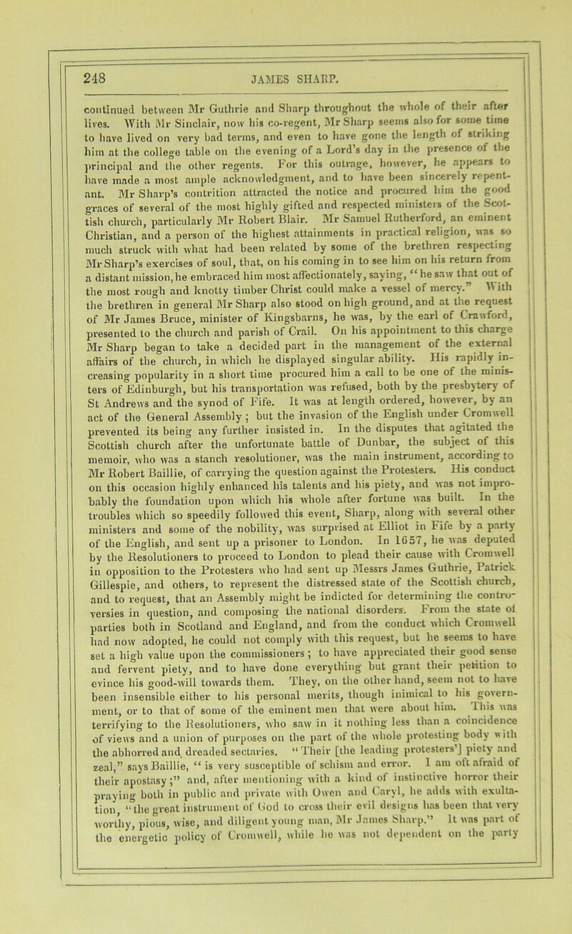 continued between Mr Guthrie and Sharp throughout the whole of their after lives. With Mr Sinclair, now his co-regent, Mr Sharp seems also for some time to have lived on very bad terms, and even to have gone the length of striking him at the college table on the evening of a Lord’s day in the presence of the principal and the other regents. For this outrage, however, he appears to have made a most ample acknowledgment, and to have been sincerely repent- ant. Mr Sharp’s contrition attracted the notice and procured him the good graces of several of the most highly gifted and respected ministers of the Scot- tish church, particularly Mr Robert Blair. Mr Samuel Rutherford, an eminent Christian, and a person of the highest attainments in practical religion, was so much struck with what had been related by some of the brethren respecting Mr Sharp’s exercises of soul, that, on his coming in to see him on his return from a distant mission,he embraced him most affectionately, saying, “ he saw that out of the most rough and knotty timber Christ could make a vessel of mercy.” W ith the brethren in general Mr Sharp also stood on high ground, and at the request of Mr James Bruce, minister of Kingsbarns, he was, by the earl of Crawford, presented to the church and parish of Crail. On his appointment to this charge Mr Sharp began to take a decided part in the management of the external affairs of the church, in which he displayed singular ability. His rapidly in- creasing popularity in a short time procured him a call to be one of the minis- ters of Edinburgh, but his transportation was refused, both by the presbytery of St Andrews and the synod of Fife. It was at length ordered, however, by an act of the General Assembly ; but the invasion of the English under Cromwell prevented its being any further insisted in. In the disputes that agitated the Scottish church after the unfortunate battle of Dunbar, the subject of this memoir, who was a stanch resolutioner, was the main instrument, according to Mr Robert Baillie, of carrying the question against the Protesters. His conduct on this occasion highly enhanced his talents and his piety, and was not impro- bably the foundation upon which his whole after fortune was built, in the troubles which so speedily followed this event, Sharp, along with several othei ministers and some of the nobility, was surprised at Elliot in Fite by a paity of the English, and sent up a prisoner to London. In 1G57, he was deputed by the Resolutioners to proceed to London to plead their cause with Cromwell in opposition to the Protesters who had sent up Messrs James Guthrie, Patrick Gillespie, and others, to represent the distressed state of the Scottish church, and to request, that an Assembly might be indicted for determining the contro- versies in question, and composing the national disorders. From the state ol parties both in Scotland and England, and from the conduct which Cromwell had now adopted, he could not comply with this request, but he seems to have set a high value upon the commissioners ; to have appreciated their good sense and fervent piety, and to have done everything but grant their petition to evince his good-will towards them. They, on the other hand, seem not to have been insensible either to his personal merits, though inimical to his govern- ment, or to that of some of the eminent men that were about him. Ibis was terrifying to the Resolutioners, who saw in it nothing less than a coincidence of views and a union of purposes on the part of the whole protesting body with the abhorred and dreaded sectaries. “ Their [the leading protesters’] piety and zeal,” says Baillie, “ is very susceptible of schism and error. I am oft afraid of their apostasy and, after mentioning with a kind of instinctive horror their praying both in public and private with Owen and Caryl, he adds with exulta- tion “the grent instrument of God to cross their evil designs has been that very worthy, pious, wise, and diligent young man, Mr James Sharp.” It was part ot the energetic policy of Cromwell, while he was not dependent on the parly