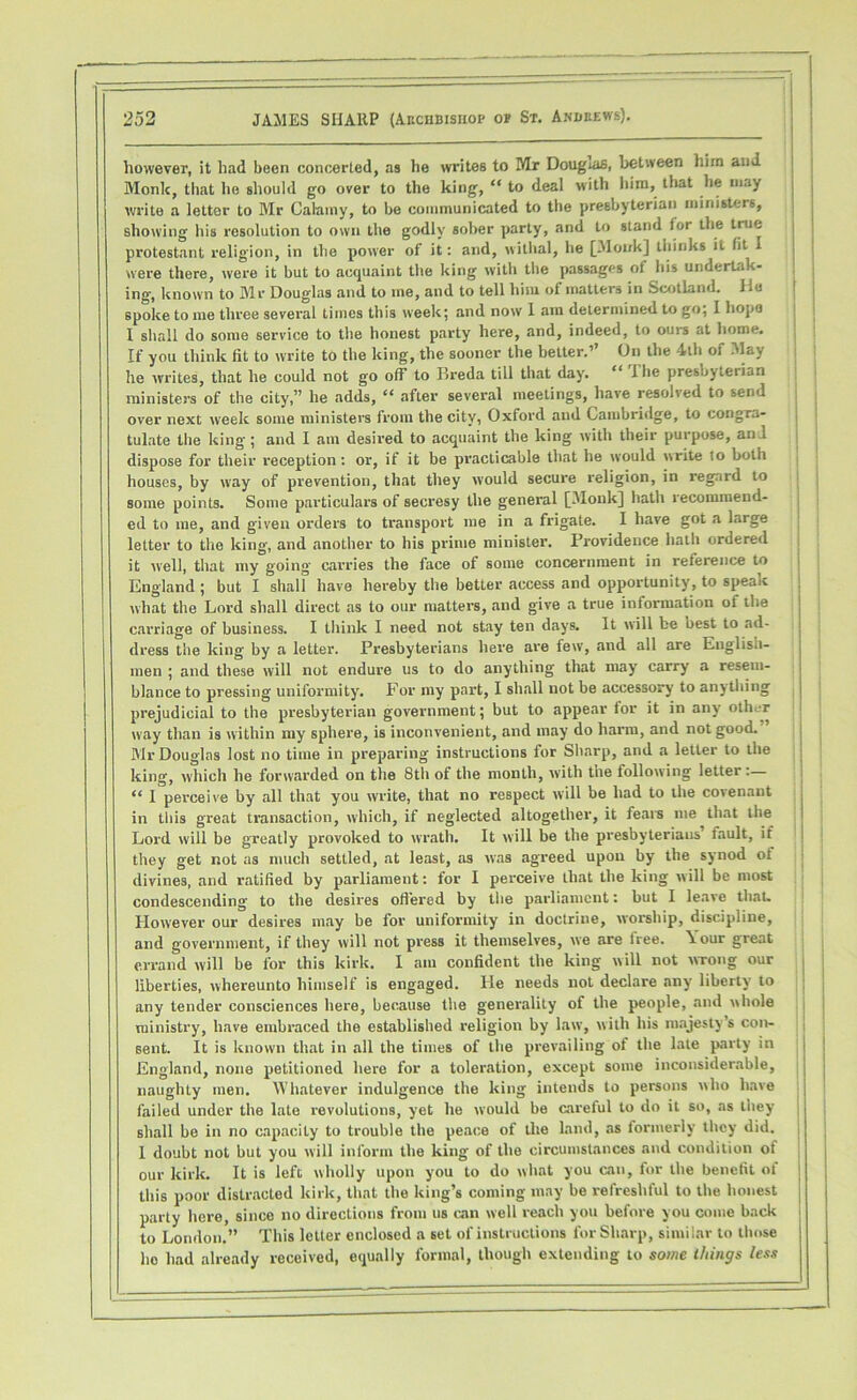 however, it had been concerted, as he writes to Mr Dougais, between him and Monk, that he should go over to the king, “ to deal with him, that lie may write a letter to Mr Calainy, to be communicated to the presbyterian ministers, showing his resolution to own the godly sober party, and to stand tor the true protestant religion, in the power of it: and, withal, he [Monk] thinks it tit I were there, were it but to acquaint the king with the passages of his undertak- ing, known to Mr Douglas and to me, and to tell him of matters in Scotland. Ho spoke to me three several times this week; and now 1 am determined to go, I hope I shall do some service to the honest party here, and, indeed, to ours at home. If you think fit to write to the king, the sooner the better.’ On the 4th oi May he writes, that he could not go off to Breda till that day. “ The presbyterian ministers of the city,” he adds, “ after several meetings, have resolved to send over next week some ministers from the city, Oxford and Cambridge, to congra- tulate the king ; and I am desired to acquaint the king with their purpose, and dispose for their reception : or, if it be practicable that he would write to both houses, by way of prevention, that they would secure religion, in regard to some points. Some particulars of secresy the general [Monk] hath recommend- ed to me, and given orders to transport me in a frigate. I have got a large letter to the king, and another to his prime minister. Providence hath ordered it well, that my going carries the face of some concernment in reference to England ; but I shall have hereby the better access and opportunity, to speak what the Lord shall direct as to our matters, and give a true information of the carriage of business. I think I need not stay ten days. It will be oest to ad- dress the king by a letter. Presbyterians here are few, and all are English- men ; and these will not endure us to do anything that may carry a resem- blance to pressing uniformity. For my part, I shall not be accessory to anything prejudicial to the presbyterian government; but to appear for it in any oth.-r way than is within my sphere, is inconvenient, and may do harm, and not good. ’ Mr Douglas lost no time in preparing instructions for Sharp, and a letter to the king, which he forwarded on the 8th of the month, with the following letter “ I perceive by all that you write, that no respect will be had to the covenant in tliis great transaction, which, if nc-glected altogether, it fears me that the Lord will be greatly provoked to wrath. It will be the presbyteriaus fault, if they get not as much settled, at least, as was agreed upon by the synod ot divines, and ratified by parliament: for I perceive that the king will be most condescending to the desires offered by the parliament: but I leave that. However our desires may be for uniformity in doctrine, worship, discipline, and government, if they will not press it themselves, we are free. \our great errand will be for this kirk. I am confident the king will not wrong our liberties, whereunto himself is engaged. He needs not declare any liberty to any tender consciences here, because the generality of the people, and whole ministry, have embraced the established religion by law, with his majesty’s con- sent. It is known that in all the times of the prevailing of the late party in England, none petitioned here for a toleration, except some inconsiderable, naughty men. Whatever indulgence the king intends to persons who have failed under the late revolutions, yet he would be careful to do it so, as they shall be in no capacity to trouble the peace of the land, as formerly they did. 1 doubt not but you will inform the king of the circumstances and condition of our kirk. It is left wholly upon you to do what you can, for the benefit of this poor distracted kirk, that the king’s coming may be refreshful to the honest party here, since no directions from us can well reach you before you come back to London.” This letter enclosed a set of instructions for Sharp, similar to those ho had already received, equally formal, though extending to some things less f I