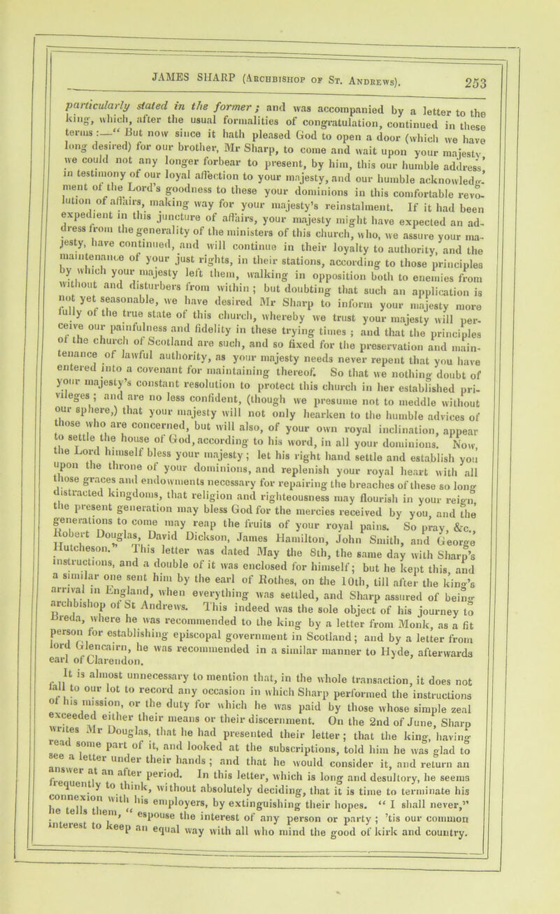 particularly stated in the former; and was accompanied by a letter to the lung-, which, after the usual formalities of congratulation, continued in these terms:—'» But now since it hath pleased God to open a door (which we have long desired) for our brother, Mr Sharp, to come and wait upon your majesty we could not any longer forbear to present, by him, this our humble address’ in testimony of our loyal affection to your majesty, and our humble acknowledg- ment ot the Lord s goodness to these your dominions in this comfortable revo- lution of affairs, making way for your majesty’s reinstalment. If it had been expedient in this juncture of affairs, your majesty might have expected an ad- dress iron, the generality of the ministers of this church, who, we assure your ma- jesty, have continued, and will continue in their loyalty to authority, and the maintenance of your just rights, in their stations, according to those principles by which your majesty left them, walking in opposition both to enemies from without and disturbers from within ; but doubting that such an application is no yet seasonable, we have desired Mr Sharp to inform your majesty more u ly ot the true state of this church, whereby we trust your majesty will per- ceive our painfulness and fidelity in these trying times ; and that the principles of the church of Scotland are such, and so fixed for the preservation and main- tenance of lawful authority, as your majesty needs never repent that you have entered into a covenant for maintaining thereof. So that we nothing doubt of your majesty’s constant resolution to protect this church in her established pri- vileges; and are no less confident, (though we presume not to meddle without our sphere,) that your majesty will not only hearken to the humble advices of hose who are concerned, but will also, of your own royal inclination, appear to settle the house ot God, according to his word, in all your dominions. Now the Lord himself bless your majesty; let his right hand settle and establish you upon the throne of your dominions, and replenish your royal heart with ail tliose graces and endowments necessary for repairing the breaches of these so long distracted kingdoms, that religion and righteousness may flourish in your reign the present generation may bless God for the mercies received by you and the generations to come may reap the fruits of your royal pains. So pray, &c Robert Douglas, David Dickson, James Hamilton, John Smith, and George Hutcheson. This letter was dated May the 8th, the same day with Sharp’s instructions, and a double of it was enclosed for himself; but he kept this and a similar one sent him by the earl of Rothes, on the 10th, till after the king’s auival in England, when everything was settled, and Sharp assured of being archbishop of St Andrews. This indeed was the sole object of his journey to ■Breda, where he was recommended to the king by a letter from Monk, as a fit person for establishing episcopal government in Scotland; and by a letter from lord Glencairn, he was recommended in a similar manner to Hyde, afterwards earl of Clarendon. It is almost unnecessary to mention that, in the whole transaction, it does not lall t° our lot to record any occasion in which Sharp performed the instructions of h.s mission, or the duty for which he was paid by those whose simple zeal xceeded either their means or their discernment. On the 2nd of June, Sharp writes Mr Douglas, that he had presented their letter; that the king, having ad some part of it, and looked at the subscriptions, told him he was glad to et»ei Un<^el hands ; and that he would consider it, and return an r I*. an a r Per*°d* In this letter, which is long and desultory, he seems ^ en y to t link, without absolutely deciding, that it is time to terminate his he t employers, by extinguishing their hopes. “ I shall never,” e s lem, espouse the interest of any person or party ; ’tis our common eres to teep an equal way with all who mind the good of kirk and country.