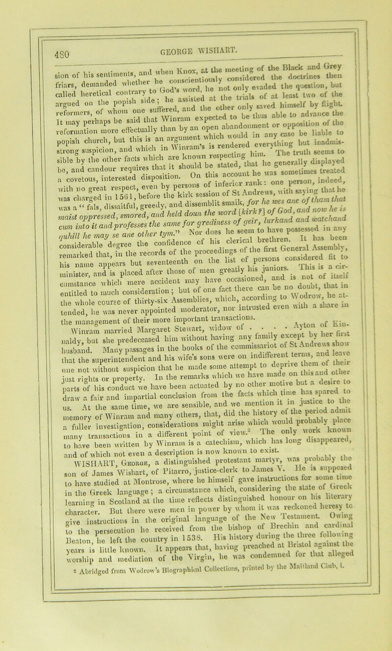 4S0 GEORGE AVISIIART. :i,„ of his »,1 „1..„ Kn», ^ '1-,to m„„, de,-n,ied “X!- ““ '■'■• called heretical contiaiy j ^ ^j,g argued on the popish himself by Right. ,.ef.™s,s, of  >7‘ hble .0 .dva„c .1.. «ZLtio..'mme cObclUiilly lh»n ljy« °P'’Y‘™fi7rn “Vy'i^ni ^ l^Ms dissaRful <^reedy, and disseinblit sraaik, for ha ms ane ofthamthal „. nlste,-, .nd™. placed .to .hose of men S'“‘'y7‘* •'“'T?. of iu f cumstance uhich mere accident may have occasioned, and is entuLrto much consideration ; but of one fact there can be no doubt, that m the ivhole course of thirty-six Assemblies, ® ,vUl,T'slnrein tended, he ivas never appointed moderator, nor mti^sted even mth a share the management of their more important transactions. Winram married Margaret Stewart, \vidow of . . • * * ^ ^ naldy, but she predeceased him ivithout having any family ^ husband. Blany passages in the books of the tZ that the superintendent and his wife’s sons were on ‘er^^^ eaic one not wUhout suspicion that he made some attempt to deprive iust rights or property. In the remarks which wo have made on this and other parts of his conduct we have been actuated by no other motive “ J‘ draw a fair and impartial conclusion from the fads which tune h.a spared to ul It the same Ume, we are sensible, and we mention it in J- -e to ^ memory of Winram and many others, that, did the history of the per od admit a fulled investigation, considerations might arise which would prob.ably place Lny traZdJns in a different point of view.^ The only work known to hLe been written by Winram is a catechism, which has long disappeared, and of which not even a description is now known to exist. , ,, „ WISIIART, Gkoroe, a distinguished protestaiit martyr, was piob.. y son of James Wishart, of Pitarro, justice-clerk to James A. He is supposed to have studied at Montrose, where he himself gave instructions for some time in the Greek language ; a circumstance which, considering the st.ite of Gieek Icaniin-v in Scoll.^nd at the time reflects distinguished honour on his literary character. But there were men in power by whom it was reckoned lieresj o oWe tsU-uctioiis in the original language of the New TedameiR. Owing to the persecution ho received from the bishop of Brechin and Midinal Beaton, he left the country in 1 538. Ills history years is little known. It appears that, having preached at f worship and mediation of the Virgin, ho was condemned for that allege