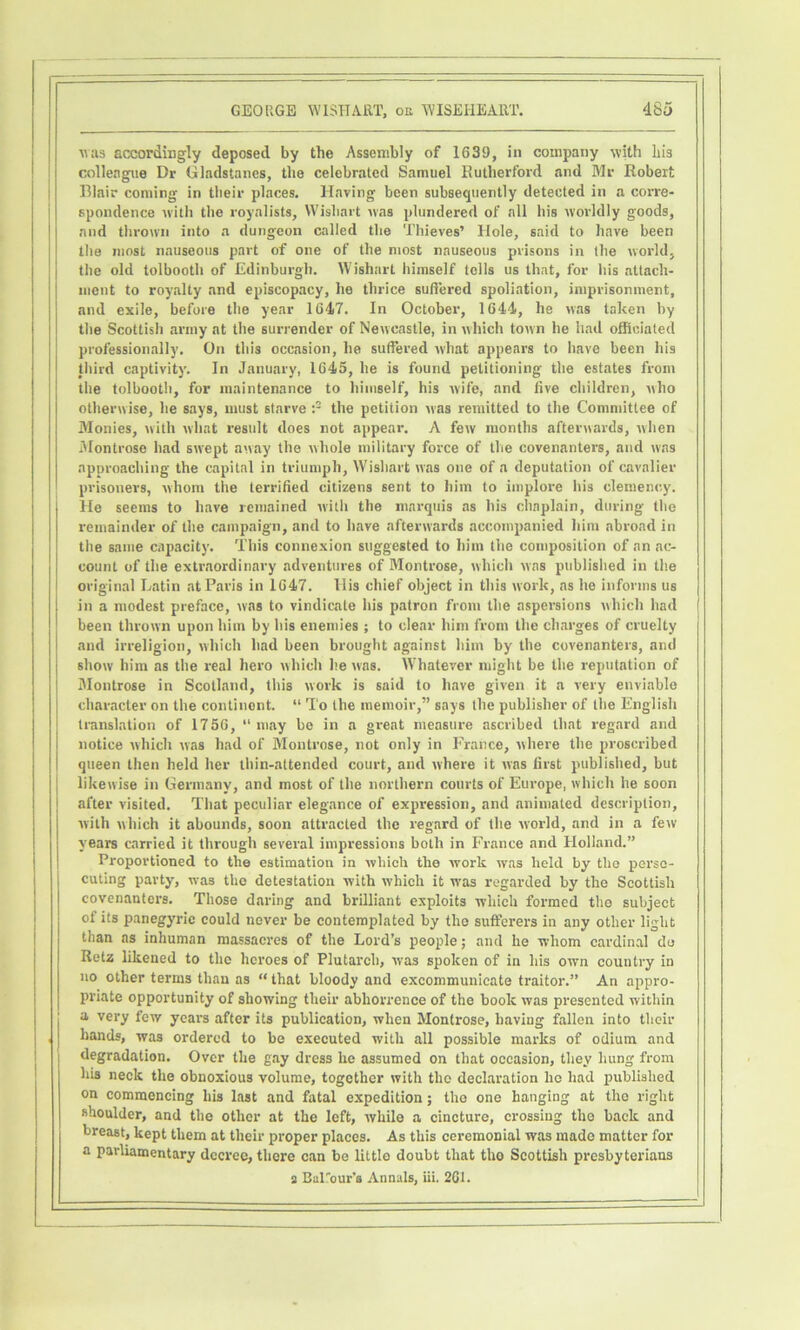 was accordingly deposed by the Assembly of 1639, in company with Lis colleague Dr Gladstanes, the celebrated Samuel Kutherford and Mr Robert Blair coming in their places. Having been subsequently detected in a corre- spondence with the royalists, Wisliart was plundered of all his worldly goods, and thrown into a dungeon called the Thieves’ Hole, said to have been the most nauseous part of one of the most nauseous prisons in the world, the old tolbooth of Edinburgh. Wishart himself tells us that, for his attach- ment to roy.alty and episcopacy, he thrice suffered spoliation, imprisonment, and exile, before the year 1647. In October, 1644, he was taken by the Scottish army at the surrender of Newcastle, in which town he had officiated professionally. On this occasion, he suffered what appears to have been his third captivity. In January, 1645, he is found petitioning the estates from the tolbooth, for maintenance to himself, his wife, and five children, who otherwise, he says, must starve the petition was remitted to the Committee of Monies, with what restdt does not appear. A few months afterwards, when iMontrose had swept away the whole military force of the covenanters, and was approaching the capital in triumph, Wishart was one of a deputation of cavalier prisoners, whom the terrified citizens sent to him to implore his clemency. He seems to have remained with the marquis as his chaplain, during the remainder of the campaign, and to have afterwards accompanied him abroad in the same capacity. This connexion suggested to him the composition of an ac- count of the extraordinary adventures of Montrose, which was published in the original Latin at Paris in 1647. His chief object in this work, as he informs us in a modest preface, was to vindicate his patron from the aspersions which had been thrown upon him by his enemies ; to clear him from the charges of cruelty and irreligion, which had been brought against him by the covenanters, and show him as the real hero which he was. Whatever might be the reputation of Montrose in Scotland, this work is said to have given it a very enviable character on the continent. “ To the memoir,” says the publisher of the English translation of 1756, “may be in a great measure ascribed that regard and notice which was had of Montrose, not only in Franco, where the proscribed queen then held her thin-attended court, and where it was first published, but likewise in Germany, and most of the northern courts of Europe, which he soon after visited. That peculiar elegance of expression, and animated description, with which it abounds, soon attracted the regard of the world, and in a few years carried it through several impressions both in France and Holland.” Proportioned to the estimation in which the work was held by tho pei'so- cuting party, was tho detestation with which it was regarded by the Scottish covenanters. Those daring and brilliant exploits which formed the subject of its panegyric could never be contemplated by tho sufferers in any other light than as inhuman massacres of the Lord’s people; and he whom cardinal do Retz likened to the heroes of Plutarch, was spoken of in his owm country in no other terms than as “ that bloody and excommunicate traitor.” An appro- priate opportunity of showing their abhorrence of the book was presented within a very few years after its publication, when Montrose, having fallen into their hands, was ordered to be executed with all possible marks of odium and degradation. Over the gay dress he assumed on that occasion, they hung from his neck the obnoxious volume, together with tho declaration he had ijublished on commencing his last and fatal expedition; tho one hanging at tho right shoulder, and the other at the left, while a cincture, crossing tho back and breast, kept them at their proper places. As this ceremonial was made matter for a parliamentary decree, there can be little doubt that tho Scottish presbyterians a Barour’s Annals, iii. 2G1.