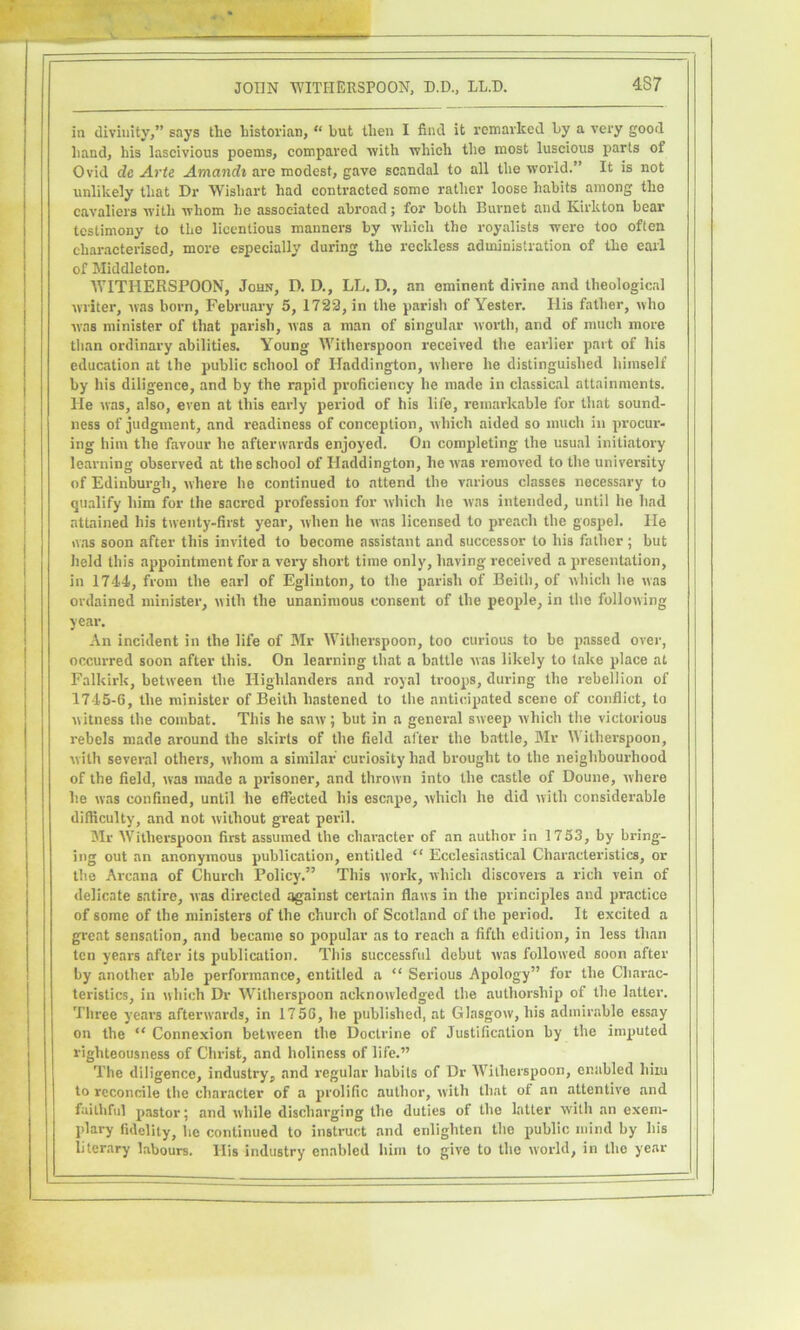 in divinity,” says the historian, “ but then I find it remarked by a very good hand, his lascivious poems, compared with which the most luscious parts of Ovid de Arte Amandi are modest, gave scandal to all the world.” It is not unlikely that Dr Wishart had contracted some rather loose habits among the cavaliers with whom he associated abroad; for both Burnet and Kirkton bear testimony to the licentious manners by which the royalists were too often characterised, more especially during the reckless administration of the earl of Middleton. IVITHERSPOON, John, D. D., LL. D., an eminent divine and theological writer, was born, February 5, 1723, in the parish of Yester. His father, who was minister of that parish, was a man of singular worth, and of much more than ordinary abilities. Young Witherspoon received the earlier part of his education at the public school of Haddington, where he distinguished himself by his diligence, and by the rapid proficiency he made in classical attainments. He was, also, even at this early period of his life, remarkable for that sound- ness of judgment, and readiness of conception, which aided so much in procur- ing him the favour he afterwards enjoyed. On completing the usual initiatory learning observed at the school of Haddington, he was removed to the university of Edinburgh, where he continued to attend the various classes necessary to qualify him for the sacred profession for which he was intended, until he had attained his twenty-first year, when he was licensed to preach the gospel. He was soon after this invited to become assistant and successor to his father ; but held this appointment for a very short time only, having received a presentation, in 1744, from the earl of Eglinton, to the parish of Beith, of which he was ordained minister, with the unanimous consent of the people, in the following year. An incident in the life of Mr Witherspoon, too curious to be passed over, occurred soon after this. On learning that a battle was likely to lake place at Falkirk, between the Highlanders and royal troops, during the rebellion of 1745-6, the minister of Beith hastened to the anticipated scene of conflict, to witness the combat. This he saw; but in a general sweep which the victorious rebels made around the skirts of the field after the battle, Mr Witherspoon, with several others, whom a similar' curiosity had brought to the neighbourhood of the field, was made a prisoner, and thrown into the castle of Doune, where he was confined, until he effected his escape, which he did with considerable difficulty, and not without great peril. Mr Witherspoon first assumed the character of an author in 1753, by bring- ing out an anonymous publication, entitled “ Ecclesiastical Characteristics, or the Arcana of Church Policy.” This work, which discovers a rich vein of delicate satire, was directed against certain flaws in the principles and practice of some of the ministers of the church of Scotland of the period. It excited a g^cat sensation, and became so popular as to reach a fifth edition, in less than ten years after its publication. This successful debut was followed soon after by another able performance, entitled a “ Serious Apology” for the Charac- teristics, in which Dr Witherspoon acknowledged the authorship of the latter. Three years afterwards, in 1756, he published, at Glasgow, his admirable essay on the “ Connexion between the Doctrine of Justification by the imputed righteousness of Christ, and holiness of life.” The diligence, industry, and regular habits of Dr Witherspoon, enabled him to reconcile the character of a prolific author, with that of an attentive and faithful pastor; and while discharging the duties of the latter with an exem- plary fidelity, he continued to instruct and enlighten the public mind by his literary labours. His industry enabled him to give to the world, in the year