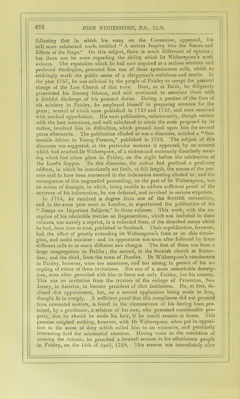 4S8 following that in which his essay on tlie Connexion, aj)pcare<l, his . still more celebrated work, entitled “ A serious Itujuiry into the Nature and Eflects of the Stage.” On this subject, there is much diflerence of opinion ; ' but there cun be none regarding the ability which Dr Witherspoon’s work evinces. The reputation which he had now acquired as a zealous minister and profound theologian, procured him one of those spontaneous calls, whicli so strikingly mark the public sense of a clergyman’s usefulness and merits. In the year 1757, he was solicited by the people of Paisley to accept the pastoral chai’ge of the Low Church of that town. Here, as at Beith, he diligently prosecuted his literary labours, and still continued to associate them with a faithful discharge of his pastoral duties. During a portion of the time of nis ministry in Paisley, he employed himself in preparing sermons for the press; several of which were published in 1758 and 1759, and were received with marked approbation. His next publiciition, unfortunately, though written with the best intentions, and well calculated to attain the ends proposed by its author, involved him in diflicultics, which pressed hard upon him for several years afterwards. The publication alluded to was a discourse, entitled a “ Sea- sonable Advice to Young Persons,” published in 1762. The subject of this discourse was suggested, at the particular moment it appeared, by an account which had reached Dr W'itherspoon, of a riotous and extremely disorderly meet- ing which had taken place in Paisley, on the night before the celebration of the Lord’s Supper. To this discourse, the author had prefixed a prefatory address, in which he incautiously set forth, at full length, the names of the per- sons said to have been concerned in the indecorous meeting alluded to; and the consequence of this unguarded proceeding, on the part of Dr W’itherspoon, was an action of damages, in which, being unable to adduce sufficient proof of the accuracy of his information, he was defeated, and involved in serious expenses. In 1764!, he received a degree from one of the Scottish univereiiies, and in the same year went to London, to superintend the publication of his “ Essays on Important Subjects,” in three volumes. Ihis work, with the ex- ception of his admirable treatise on Regeneration, wliich was included in these volumes, was merely a reprint, in a collected form, of the detached essays vHiich he had, from time to time, published in Scotland. Their republication, however, had the effect of greatly extending Dr Witherspoon’s fame as an able theolo- gian, and useful minister : and its appearance was soon after followed by three dift'erent calls to as many different new charges. The first of these was from a large congregation in Dublin ; the second, to the Scottish church at Rotter- dam; and the third, from the town of Dundee. Dr Witherspoon’s attachments in Paisley, however, were too numerous, and too strong, to permit of his ac- cepting of either of these invitations. But one of a more remarkable descrip- tion, soon after prevailed with him to leave not only Paisley, but his country. This was an invitation from the trustees of the college of Princeton, New Jersey, in America, to become jJi'Csident of that institution. He, at first, de- clined this appointment, but, on a second application being made to him, thought fit to comply. A sufficient proof that this compliance did not proceed from interested motives, is found in the circumstance of his having been pro- mised, by a gentleman, a relation of his own, who possessed considerable pro- perty, that he should be made his heir, if he would remain at home, 'i his promise weighed nothing, however, with Dr Witherspoon, when put in opposi- tion to the sense of duty which called him to an extensive, and peculiarly interesting field for ministerial exertion. Having come to the resolution of crossing the Atlantic, he preached a farewell sermon to his affectionate people in Paisley, on the 16lh of Aju-il, 1768. This sermon was immediately after