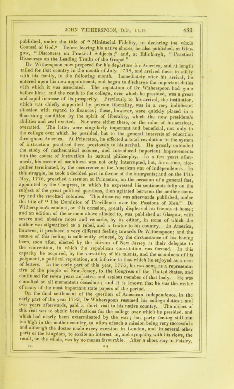 published, under the title of “ Ministerial Fidelity, in declaring tne whole Counsel of God.” Before leaving his native shores, he also published, at Glas- gow, “ Discourses on Practical Subjects and, at Edinburgh,  Practical Discourses on the Leading Truths of the Gospel.” Dr Witherspoon now prepared for his departure for Aineiica, and at length sailed for that country in the month of July, 1708, and arrived there in safbty with his family, in the following month. Immediately after his arrival he entered upon his new appointment, and began to discharge the important duties with which it was associated. The reputation of Dr Witherspoon had gone before him; and the result to the college, over which he presided, was a great and rapid increase of its prosperity. Previously to his arrival, the institution, which was chiefly supported by private liberality, was in a very indift’erent situation with regard to flnances; these, however, wore quickly placed in a flourishing condition by the spirit of liberality, which the now president’s abilities and zeal excited. Nor were either these, or the value of his services, overrated. The latter were singularly imporUuit and beneficial, not only to the college over which he presided, but to the general interesU of education throughout America. At Princeton, he effected a total revolution in the system of instruction practised there previously to his arrival. He greatly extended the study of mathematical science, and introduced important improvements into the course of instruction in natural philosophy. In a few years after- wards, his career of usefulness was not only interrupted, but, for a time, alto- gether terminated, by the occurrence of the American war of independence. In this struggle, he took a decided part in favour of the insurgents; and on the 17th May, 1776, preached a sermon at Princeton, on the occasion of a general fast, appointed by the Congress, in which he expressed liis sentiments fully on the subject of the great political questions, then agitated between the mother coun- try and the revolteil colonies. This discourse was afterwards published, under the title of “ The Dominion of Providence over the Passions of Men.” Dr Witherspoon’s conduct, on this occasion, greatly displeased his friends at home; and an edition of the sermon above alluded to, was published at Glasgow, with severe and abusive notes and remarks, by its editor, in some of which the author was stigmatized as a rebel, and a traitor to his country. In America, however, it produced a very different feeling towards Dr Witherspoon; and the nature of this feeling is sufficiently evinced, by the circumstance of his having been, soon after, elected by the citizens of New Jersey ns their deleg-ate to the convention, in which the republican constitution was formed. In this opacity he acquired, by the versatility of his talents, and the soundness of his judgment, a political reputation, not inferior to that which he enjoyed as a man of letters. In the early part of this year, 1776, he was sent, as a representa- tive of the people of New Jersey, to the Congress of the United States, and continued for seven years an'active and zealous member of that body. He was consulted on all momentous occasions; and it is known that he was the writer of many of the most important state papers of the period. On the final settlement of the question of American independence, in the early part of the year 1783, Dr Witherspoon resumed his college duties; and two years afterwards, paid a short visit to his native country. The object of this visit was to obtain benefactions for the college over whieh he presided, and which had nearly been exterminated by the war; but party feeling still ran too high in the mother country, to allow of such a mission being very successful : and alihough the doctor made every exertion in London, and in several other parts of the kingdom, to excite an interest in, and sympathy with his views, the result, on the whole, was by no means favourable. After a short stay in Paisley, f