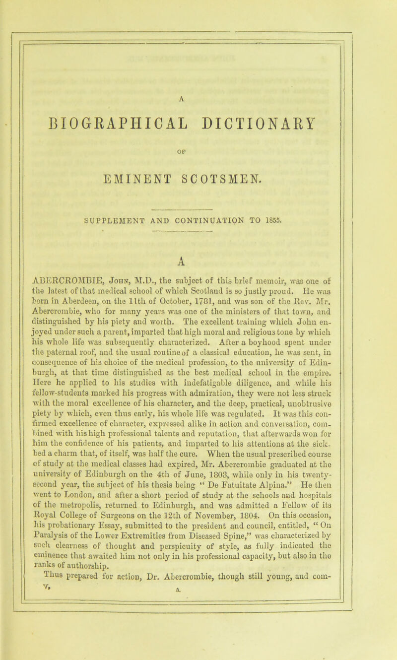 A BIOGEAPHICAL DICTIONAEY OP EMINENT SCOTSMEN. SUPPLEMENT AND CONTINUATION TO 1855. A ABERCROMBIE, John, M.U., the subject of this brief memoir, was one of the latest of that medical school of which Scotland is so justly proud. lie was born in Aberdeen, on the llth of October, 1781, and was son of the Rev. Mr. Abercrombie, who for many years was one of the ministers of that town, and distinguished by his piety and worth. The excellent training which John en- joyed under such a parent, imparted that high moral and religious tone by whicli his whole life was subsequently characterized. After a boyhood spent under the paternal roof, and the usual routine of a classical education, he was sent, in consequence of his choice of the medical profession, to the university of Edin- burgh, at that time distinguished as the best medical school in the empire. Here he applied to his studies with indefatigable diligence, and while his fellow-students marked his progress with admiration, they were not less struck with the moral excellence of his character, and the deep, practical, unobtrusive piety by which, even thus early, his whole life was regulated. It was this con- firmed excellence of character, expressed alike in action and conversation, com- tiined with his high professional talents and reputation, that afterwards won for him the confidence of his patients, and imparted to his attentions at the sick- bed a charm that, of itself, was half the cure. When the usual prescribed course of study at the medical classes had expired, Mr. Abercrombie graduated at the university of Edinburgh on the 4th of June, 1803, while only in his twenty- second year, the subject of his thesis being “ De Fatuitate Alpina.” He then went to London, and after a short period of study at the schools and hospitals of the metropolis, returned to Edinburgh, and was admitted a Fellow of its Royal College of Surgeons on the 12th of November, 1804. On this occasion, his probationary Essay, submitted to the president and council, entitled, “ On Paralysis of the Lower Extremities from Diseased Spine,” was characterized by such clearness of thought and perspicuity of style, as fully indicated the eminence that awaited him not only in his professional capacity, but also in the ranks of authorship. Thus prepared for action, Dr. Abercrombie, though still young, and com-