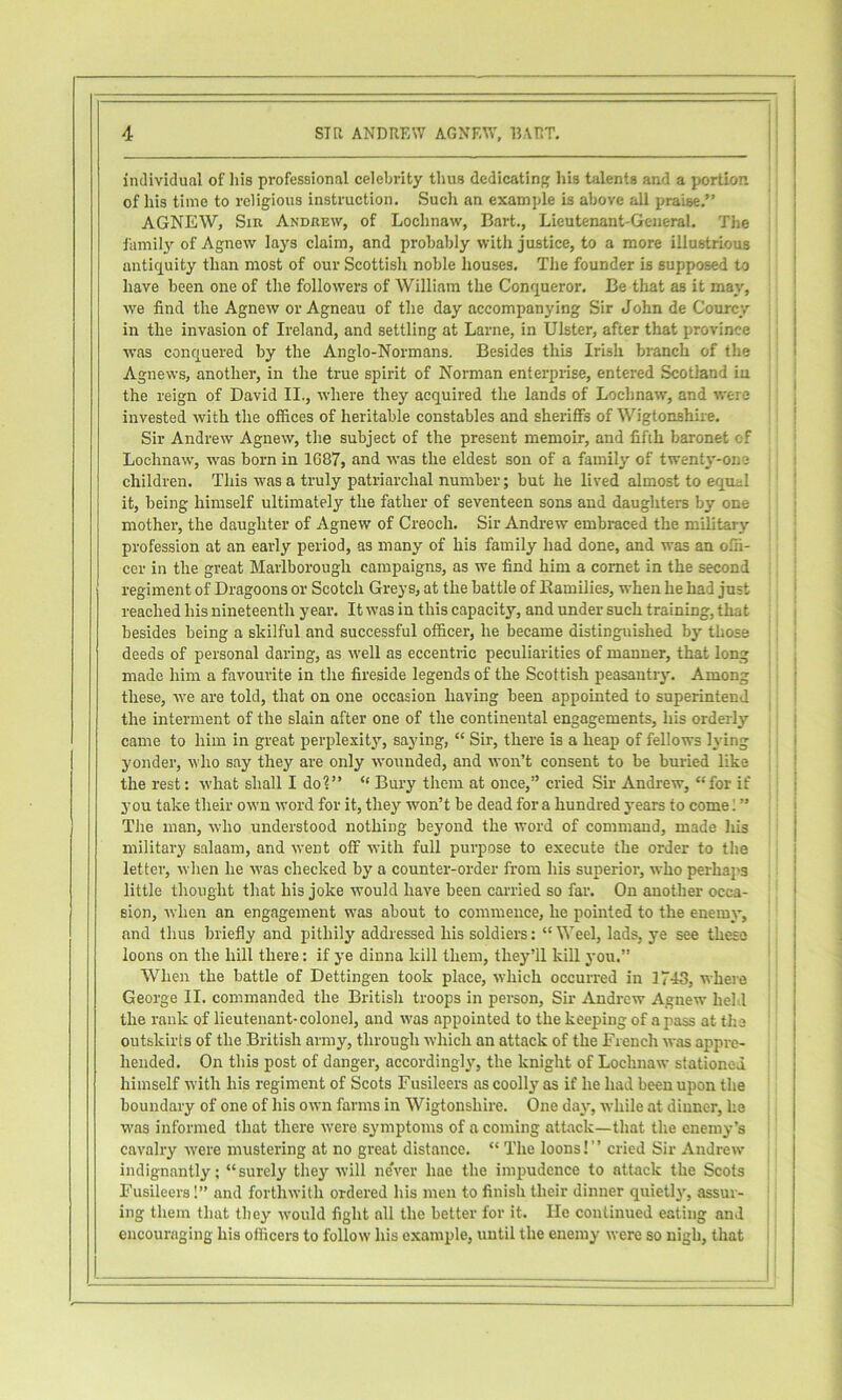 individual of his professional celebrity thus dedicating his talents and a portion of his time to religious instruction. Such an example is above all praise,” AGNEW, Sir Andrew, of Lochnaw, Bart., Lieutenant-General. The j iiimilj’- of Agnew lays claim, and probably with justice, to a more illustrious j antiquity than most of our Scottish noble houses. The founder is supposed to ' have been one of the followers of William the Conqueror, Be that as it may, ' we find the Agnew or Agneau of the day accompanying Sir John de Courcy in the invasion of Ireland, and settling at Larne, in Ulster, after that province was conquered by the Anglo-Normans. Besides this Irish branch of the i Agnews, another, in the true spirit of Norman enterprise, entered Scotland iu the reign of David II., where they acquired the lands of Lochnaw, and were , invested with the offices of heritable constables and sheriffs of Wigtonshire, 1 Sir Andrew Agnew, the subject of the present memoir, and fifth baronet of Lochnaw, was born in 1687, and was the eldest son of a family of twent3'-one children. This was a truly patriarchal number; but he lived almost to equel ‘ it, being himself ultimately the father of seventeen sons and daughters by one mother, the daughter of Agnew of Creoch. Sir Andrew embraced the military profession at an early period, as many of his family had done, and was an offi- ' cor in the great Marlborough campaigns, as we find him a comet in the second : regiment of Dragoons or Scotch Greys, at the battle of Ramilies, when he had just | reached his nineteenth year. It was in this capacity, and under such training, that i besides being a skilful and successful officer, he became distinguished by those deeds of personal daring, as well as eccentric peculiarities of manner, that long made him a favourite in the fireside legends of the Scottish peasantry'. Among these, we are told, that on one occasion having been appointed to superintend ^ the interment of the slain after one of the continental engagements, his orderly j came to him in great perplexity', saying, “ Sir, there is a heap of fellows lying , j yonder, who say they are only wounded, and won’t consent to be buried like ! the rest: what shall I do?” “ Bury them at once,” cried Sir Andrew, “for if | you take their own word for it, they won’t be dead for a hundred years to come” j The man, who understood nothing beyond the word of command, made his j military salaam, and went off with full purpose to execute the order to the j letter, when he was checked by a counter-order from his superior, who perhaps * little thought that his joke would have been carried so far. On another occa- sion, when an engagement was about to commence, he pointed to the enemy, and thus briefly and pithily addressed his soldiers: “ Weel, lads, ye see these loons on the hill there: if ye dinna kill them, they’ll kill you.” ' When the battle of Dettingen took place, which occurred in 1743, where George II. commanded the British troops in person. Sir Andrew Agnew held the rank of lieutenant-colonel, and \vas appointed to the keeping of a jiass at the ' outskirts of the British army, through which an attack of the French was appre- hended. On this post of danger, accordingly', the knight of Lochnaw stationed himself with his regiment of Scots Fusileers as coolly as if he had been upon the boundary of one of his own farms in Wigtonshire. One day', while at dinner, he was informed that there were symptoms of a coming attack—that the enemy’s cavalry were mustering at no great distance. “ The loons!” cried Sir Andrew indignantly; “surely they Avill never hae the impudence to attack the Scots Fusileers 1” and forthwith ordered his men to finish their dinner quietly', assur- ! ing them that they would fight all the better for it. He continued eating and ! encouraging his officers to follow his e-xample, until the enemy were so nigh, that I