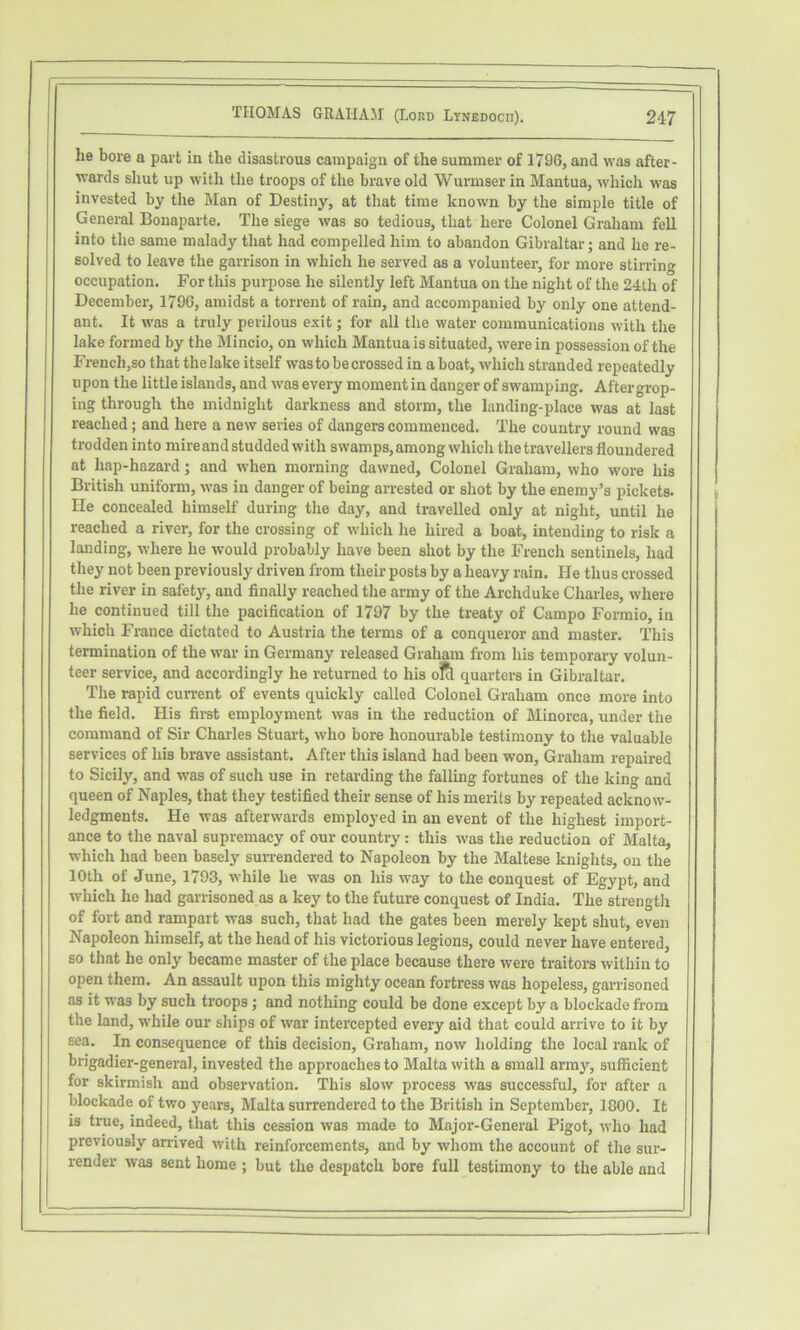 lie bore a part in the disastrous campaign of the summer of 1796, and was after- wards shut up with the troops of the brave old Wurmser in Mantua, which was invested by the Man of Destiny, at that time known by the simple title of General Bonaparte, The siege was so tedious, that here Colonel Graham fell into the same malady that had compelled him to abandon Gibraltar; and he re- solved to leave the garrison in which he served as a volunteer, for more stii-ring occupation. For this purpose he silently left Mantua on the night of the 24th of December, 1796, amidst a torrent of rain, and accompanied by only one attend- ant, It was a truly perilous exit; for all the water communications with the lake formed by the Mincio, on which Mantua is situated, were in possession of the French,so that the lake itself was to be crossed in a boat, which stranded repeatedly upon the little islands, and was every moment in danger of swamping. After grop- ing through the midnight darkness and storm, the landing-place was at last reached; and here a new series of dangers commenced. The country round was trodden into mire and studded with swamps, among which the travellers floundered at hap-hazard; and when morning dawned. Colonel Graham, who wore his British uniform, was in danger of being arrested or shot by the enemy’s pickets. He concealed himself during the day, and travelled only at night, until he reached a river, for the crossing of which he hired a boat, intending to risk a landing, where he would probably have been shot by the French sentinels, had they not been previously driven from their posts by a heavy rain. He thus crossed the river in safety, and finally reached the army of the Archduke Charles, where he continued till the pacification of 1797 by the treaty of Campo Formio, in which France dictated to Austria the terms of a conqueror and master. This termination of the war in Germany released Graham from his temporary volun- teer service, and accordingly he returned to his oltl quarters in Gibraltar, The rapid current of events quickly called Colonel Graham once more into the field. His first employment was in the reduction of Minorca, under the command of Sir Charles Stuart, who bore honourable testimony to the valuable services of his brave assistant. After this island had been won, Graham repaired to Sicily, and was of such use in retarding the falling fortunes of the king and queen of Naples, that they testified their sense of his merits by repeated acknow- ledgments, He was afterwards employed in an event of the highest import- ance to the naval supremacy of our country: this was the reduction of Malta, which had been basely surrendered to Napoleon by the Maltese knights, on the 10th of June, 1793, while he was on his way to the conquest of Egypt, and which he had garrisoned as a key to the future conquest of India, The strength of fort and rampart was such, that had the gates been merely kept shut, even Napoleon himself, at the head of his victorious legions, could never have entered, so that he only became master of the place because there were traitors within to open them. An assault upon this mighty ocean fortress was hopeless, garrisoned as it was by such troops; and nothing could be done except by a blockade from the land, while our ships of war intercepted every aid that could arrive to it by sea. In consequence of this decision, Graham, now holding the local rank of brigadier-general, invested the approaches to Malta with a small array, sufficient for skirmish and observation. This slow process was successful, for after a blockade of two years, Malta surrendered to the British in September, 1800, It IS true, indeed, that this cession was made to Major-General Pigot, who had previously an-ived with reinforcements, and by whom the account of the sur- render was sent home ; but the despatch bore full testimony to the able and