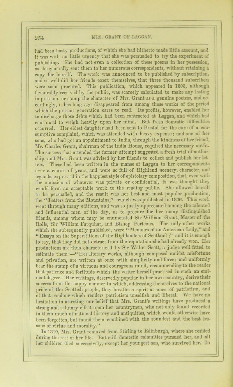 25i liad been hasty productions, of which she liad hitherto made little account, and it was with no little urgency that she was persuaded to try the experiment of publishing. She had not even a collection of these poems in her possession, as she generally sent them to her numerous correspondents, without retaining a copy for herself. The work was announced to be published by subscription, and so well did her friends exert themselves, that three thousand subscribers were soon procured. This publication, which appeared in 1803, although favourably received by the public, was scarcely calculated to make any lasting impression, or stamp the character of Mrs. Grant as a genuine poetess, and ac- cordingly, it has long ago disappeared from among those works of the period which the present generation cares to read. Its profits, however, enabled her to discharge those debts which had been contracted at Laggan, and which hal continued to weigh heavily upon her mind. But fresh domestic difficulties occurred. Her eldest daughter had been sent to Bristol for the cure of a con- sumptive complaint, which -was attended with heavy expense; and one of her sons, who had got an appointment to India, through the kindness of her friend, Mr. Charles Grant, chairman of the India House, required the necessary outfit. The success that attended the former attempt suggested a fresh trial of author- ship, and Mrs. Grant was advised by her friends to collect and publish her let- ters. These had been written in the manse of Laggan to her correspondents over a course of years, and were so full of Highland sceneiy, character, and legends, expressed in the happiest style of epistolary composition, that, even with the omission of whatever was private or confidential, it was thought they would form an acceptable work to the reading public. She allowed herself to be persuaded, and the result was her best and most popular production, the “ Letters from the Mountains,” which was published in 1806. This work went through many editions, and was so justly appreciated among the talented and influential men of the day, as to procure for her many distinguished friends, among whom may be enumerated Sir William Grant, Master of the Rolls, Sir William Farquhar, and Bishop Porteous. The only other works which she subsequently publislied, were “ Memoirs of an American Lady,” and “ Essays on the Superstitions of the Highlanders of Scotland and it is enough to say, that they did not detract from the reputation she had already won. Her productions are thus characterized by Sir Walter Scott, a judge well fitted to estimate them:—“ Her literary works, although composed amidst misfortune and privation, are written at once with simplicity and force; and uniformly bear the stamp of a virtuous and courageous mind, recommending to the reader that patience and fortitude which the writer herself practised in such an emi- nent degree. Her writings, deservedly popular in her own countiy, derive their success from the bappy manner in which, addressing themselves to the national pride of the Scottish people, they breathe a spirit at once of patriotism, and of that candour which renders patriotism unselfish and liberal. We have no hesitation in attesting our belief that Mrs. Grant’s writings have produced a strong and salutary effect upon her countrymen, who not only found recorded in them much of national history and antiquities, which would otherwise have been forgotten, but found them combined with the soundest and the best les- sons of virtue and morality.” In 1810, Mrs. Grant removed from Stirling to Edinburgh, where she resided during the rest of her life. But still domestic calamities pursued her, and all her children died successively, except her youngest son, who survived her. In