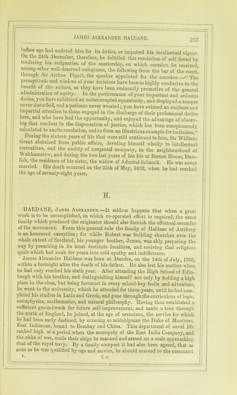 liefore age had unfitted him for its duties, or impaired his intellectual vio-our. On the 24th December, therefore, he fulfilled this resolution of self denial by I tendering his resignation of the mastership, on which occasion he received among other well-deserved eulogiums, the following from the bar of the court! Inough Sir Ai-thur Pigott, the speaker appointed for the oceasion: “The promptitude and wisdom of your decisions have been as highly conducive to the benefit of the suitors, as they have been eminently proinotive of the general administration of equity'. In the performance of your important and arduous duties, you have exhibited an uninterrupted equanimity, and displayed a temper never disturbed, and a patience never wearied; you have evinced an uniform and impartial attention to those engaged in the discharge of their professional dnties here, and who have had the opportunity, and enjoyed the advantage of observ- ing that conduct in the dispensation of justice, wliich has been conspicuously calculated to excite emulation, and to form an illustrious example for imitation.” Dui-ing the sixteen years of life that were still continued to him, Sir William Grant abstained from public affairs, devoting himself wholly to intellectual recreations, and the society of congenial company, in the neighbourhood of Walthamstow, and during the two last years of his life at Barton House, Daw- hsh, the residence of his sister, the widow of Admiral Schanck, He was never married. His death occurred on the 25th of May, 1832, when he had reached the age of seventy-eight years. :| H. HALDANE, James Alexander—It seldom happens that when a great work is to be accomplished, in which co-operated effort is required, the same ; family which produced the originator should also furnish the effectual seconder I of the movement. From this general rule the family of Haldane of Airthrey is an honoured exception; for while Robert was building churches over the whole extent of Scotland, his younger brother, James, was ably preparing the t j way by preaching in its most destitute localities, and reviving that religious I - spirit which had sunk for years into cold apathy and indiflference. [• James Alexander Haldane was born at Dundee, on the 14th of July, 1760, '! within a fortnight after the death of his father. He also lost his mother when I he had only reached his sixth year. After attending the High School of Edin- ': burgh with his brother, and distinguishing himself not only by holding a high II place in the class, but being foremost in every school-boy frolic and adventure, : lie went to the university, which he attended for three years, until he had com- j pleted his studies in Latin and Greek, and gone through the curriculum of logic, j metaphysics, mathematics, and natural philosophy. Having thus established a I sufficient groundwork for future self-improvement, and made a tour through I the north of England, he joined, at the age of seventeen, the service for which he had been early destined, by entering as midshipman the Duke of Montrose, East Indiaman, bound to Bombay and China. This department of naval life ranked high at a period when the monopoly of the East India Compaii}', and the risks of war, made their ships be manned and armed on a scale approaching that of the royal nav3^ By a family compact it had also been agreed, that as I soon as he was qualified by age and service, he should succeed to the command i V. <? 2 k