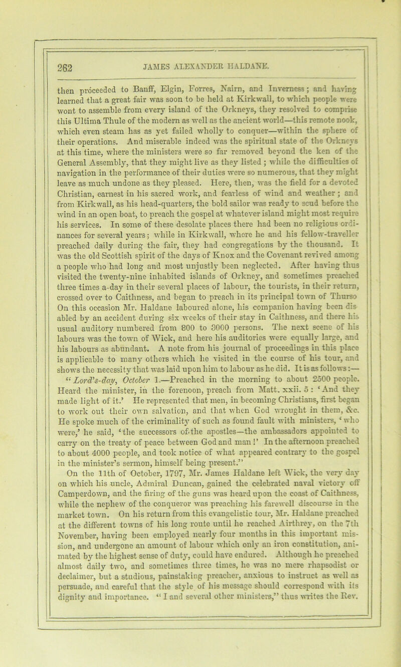 then proceeded to Banff, Elgin, Forres, Nairn, and Inverness; and having learned that a gi-eat fair was soon to be held at Kirkwall, to which people were wont to assemble from every island of the Orkneys, they resolved to comprise this Ultima Thule of the modem as well as the ancient world—this remote nook, which even steam has as yet failed wholly to conquer—within the sphere of their operations. And miserable indeed was the spiritual state of the Orkneys at this time, where the ministei's were so far removed bej'ond the ken of the General Assembly’-, that they might live as the}’’ listed ; while the difficulties of navigation in the performance of their duties were so numerous, that they might leave as much undone as they pleased. Here, then, was the field for a devoted Christian, earnest in his sacred work, and fearless of wind and weather; and from Kirkwall, as his head-quarters, the bold sailor was ready to scud before the wind in an open boat, to preach the gospel at whatever island might most require his services. In some of these desolate places there had been no religious ordi- nances for several years; while in Kirkwall, where he and his fellow-traveller preached daily during the fair, they had congregations by the thousand. It was the old Scottish spirit of the days of Knox and the Covenant revived among a people who had long and most unjust!}' been neglected. After having thus visited the twenty-nine inhabited islands of Orknej', and sometimes preached three times a-day in their several places of labour, the tourists, in their return, crossed over to Caithness, and began to preach in its principal town of Thurso On this occasion Mr. Haldane laboured alone, his companion having been dia abled by an accident during six weeks of their stay in Caithness, and there his usual auditory numbered from 800 to 3000 persons. The next scene of his labours was the town of Wick, and here his auditories were equally large, and | ; his labours as abundant. A note from his journal of proceedings in this place i ' is applicable to many others which he visited in the course of his tour, and j shows the necessity that was laid upon him to labour as he did. It is as follows:— . Lord’s-dai/, October 1.—Preached in the morning to about 2500 people. ' Heard the minister, in the forenoon, preach from Matt. xxii. 5 : ‘ And they ] made light of it.’ He represented that men, in becoming Christians, first began [ to work out their own salvation, and that when God wrought in them, &c. He spoke much of the criminality of such as found fault with ministers, ‘ who were,’ he said, ‘the successors of-the apostles—the ambassadors appointed to carry on the treaty of peace between God and man!’ In the afternoon preached to about 4000 people, and took notice of what appeai-ed contrary to the gospel in the minister’s sermon, himself being present.” On the 11th of October, 1797, Mr. James Haldane left Wick, the very day on which his uncle. Admiral Duncan, gained the celebrated naval victory off Camperdown, and the firing of the guns was heard upon the coast of Caithness, while the nephew of the conqueror was preaching his farewell discourse in the market town. On his return from this evangelistic tour, Mr. Haldane preached at the different towns of his long route until he reached Airthrey, on the 7th November, having been employed nearly four months in this important mis- sion, and undergone an amount of labour which only an iron constitution, ani- mated by the highest sense of duty, could have endured. Although he preached almost daily two, and sometimes three times, he was no mere rhapsodist or declaimer, but a studious, painstaking prcaclier, anxious to instruct as well as persuade, and careful that the style of his message should correspond with its dignity and importance. “ I and several otlier ininistei's,” thus mates the Rev.