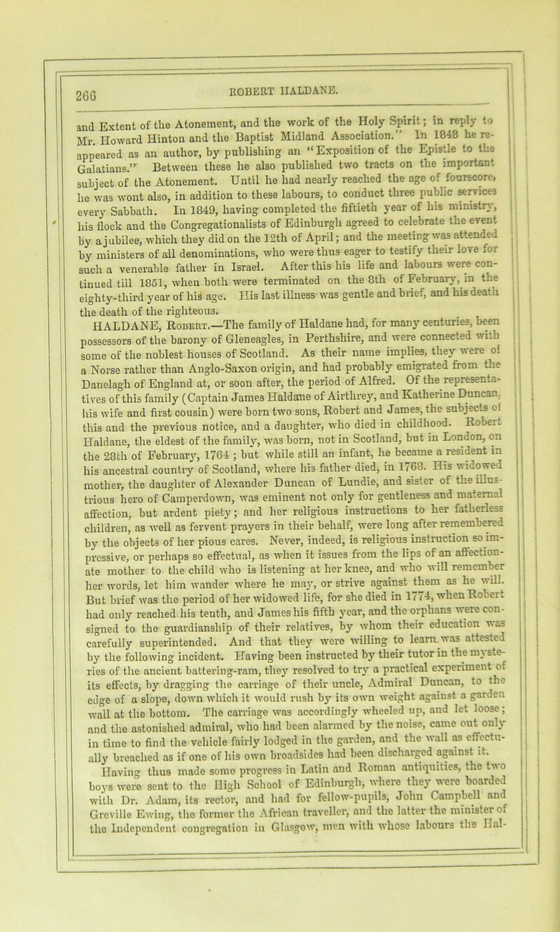 26G and Extent of the Atonement, and the work of the Holy Spirit; in reply to Mr. Howard Hinton and the Baptist Midland Association.” In 1848 he re- appeared as an author, by publishing an “ Exposition of the Epistle to the Galatians.” Between these he also published two tracts on the important subject of the Atonement. Until he had nearly reached the age of fourscore, he was wont also, in addition to these labours, to conduct three public arvices every Sabbath. In 1849, having completed the fiftieth year of his ministry, his flock and the Congregationalists of Edinburgh agreed to celebrate the event by a jubilee, which they did on the 12th of April; and the meeting was attended by ministers of all denominations, who were thus eager to testify their love for such a venerable father in Israel. After this his life and labours were con- tinued till 1861, when both were terminated on the 8th of February, in the eighty-third year of his age. His last illness was gentle and biief, and his death the death of the righteous. HALDANE, Robert.—The family of Haldane had, for many centuries, been possessors of the barony of Gleneagles, in Perthshire, and were connected with some of the noblest houses of Scotland. As their name implies, they were ol a Norse rather than Anglo-Saxon origin, and had probably emigrated from the Danelagh of England at, or soon after, the period of Alfred. Of the representa- tives of this family (Captain James Haldane of Airthrey, and Katherine Duncan, his wife and first cousin) were born two sons, Robert and James, the subjects ol this and the previous notice, and a daughter, who died in childhood. Robert Haldane, the eldest of the family, was born, not in Scotland, but in London, on the 28th of February', 1764 ; but while still an infant, he became a resident in his ancestral country of Scotland, where his father died, in 1/68. His widowed mother, the daughter of Alexander Duncan of Lundie, and sister of the illus- trious hero of Camperdown, was eminent not only for gentleness and maternal affection, but ardent piety; and her religious instructions to her fatherless children, as well as fervent prayers in their behalf, were long after remembered by the objects of her pious cares. Never, indeed, is religious instruction so im- pressive, or perhaps so effectual, as when it issues from the lips of an affection- ate mother to the child who is listening at her knee, and who will remember her words, let him wander where he may, or strive against them as he will. But brief was the period of her widowed life, for she died in 1774, when Robert signed to the guardianship of their relatives, by whom their education was carefully superintended. And that they were willing to learn, was attested by the following incident. Having been instructed by their tutor in the mj sto- ries of the ancient battering-ram, thej' resolved to try a practical experiment of its effects, by dragging the carriage of their uncle. Admiral Duncan, to the edge of a slope, down which it would rush bji- its own weight against a garden wall at the bottom. The carriage was accordingly wheeled up, and let loose; and the astonished admiral, who had been alarmed by the noise, came out only in time to find the vehicle fairly lodged in the garden, and the wall as effectu- ally breached as if one of his own broadsides had been discharged against it. Having thus made somo progress in Latin and Roman antiquities, the two boys were sent to the High School of Edinburgh, whore they were boarded with Dr. Adam, its rector, and had for fellow-pupils, John Campbell and Grcville Ewing, the former the African traveller, and the latter the minister of the Independent congregation in Glasgow, men with whose labours the Hal- 1 i i! i 1 I i