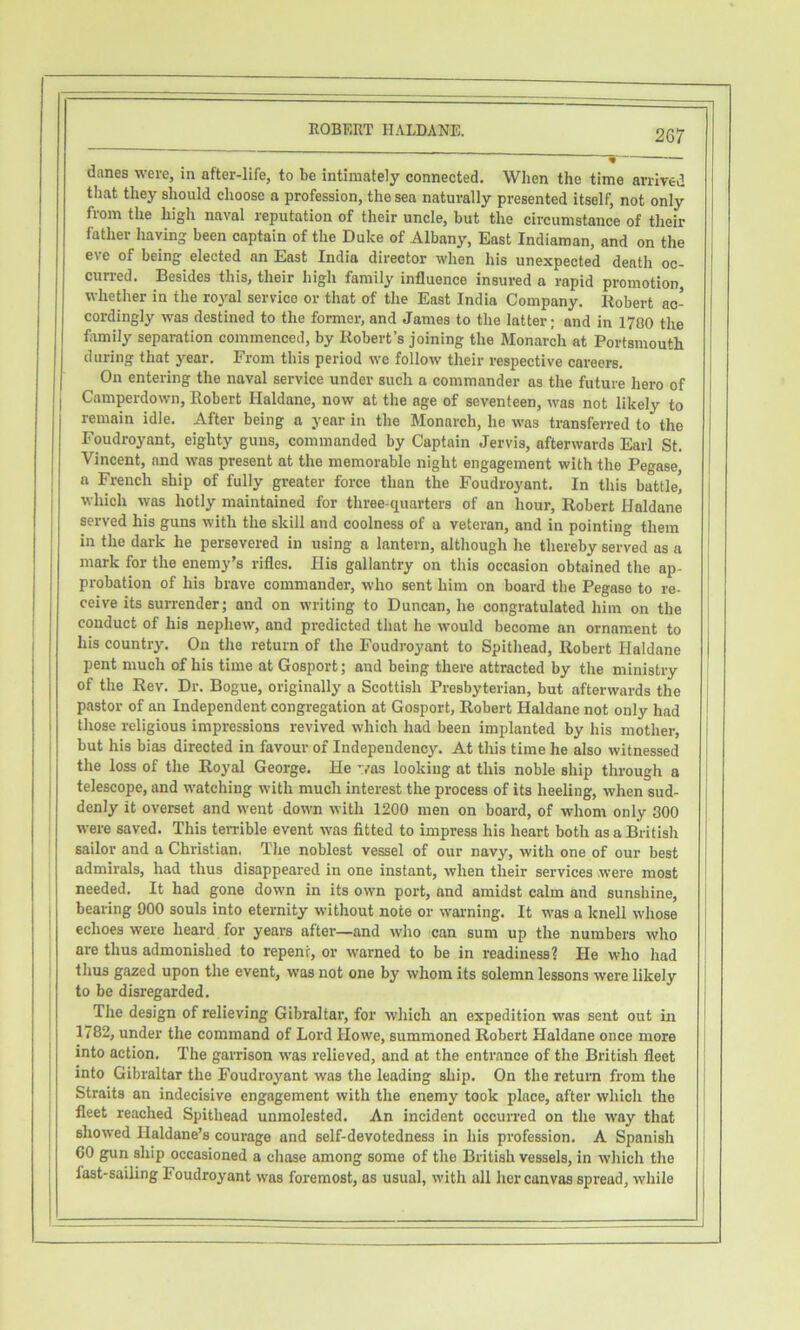 ! 1 j 1 i i i i EGBERT HALDANE. 26r * danes were, in after-life, to be intimately connected. When the time arrived tliat they should choose a profession, the sea naturally presented itself, not only from the high naval reputation of their uncle, but the circumstance of their father having been captain of the Duke of Albany, East Indiaman, and on the eve of being elected an East India director when his unexpected death oc- curred. Besides this, their high family influence insured a rapid promotion, whether in the royal service or that of the East India Company. Robert ac- cordingly was destined to the former, and James to the latter; and in 1700 the flrmily separation commenced, by Robert’s joining the Monarch at Portsmouth during that year. From this period we follow their respective careers. On entering the naval service under such a commander as the future hero of 1 Camperdown, Robert Haldane, now at the age of seventeen, was not likely to remain idle. After being a year in the Monarch, he was transferred to the Foudro^mnt, eighty guns, commanded by Captain Jervis, afterwards Earl St. Vincent, and was present at the memorable night engagement with the Pegase a French ship of fully greater force than the Foudroyant. In this battle! which was hotly maintained for three-quarters of an hour, Robert Haldane served his guns with the skill and coolness of a veteran, and in pointing them in the dark he persevered in using a lantern, although he thereby served as a mark for the enemy’s rifles. His gallantry on this occasion obtained the ap- probation of his brave commander, who sent him on board the Pegase to re- ceive its surrender; and on writing to Duncan, he congratulated him on the conduct of his nephew, and predicted that he would become an ornament to his country. On the return of the Foudroyant to Spithead, Robert Haldane pent much of his time at Gosport; and being there attracted by the ministry of the Rev. Dr. Bogue, originally a Scottish Presbyterian, but afterwards the pastor of an Independent congregation at Gosport, Robert Haldane not only had those religious impressions revived which had been implanted by his mother, but his bias directed in favour of Independency. At this time he also witnessed the loss of the Royal George. He '/as looking at this noble ship through a telescope, and watching with much interest the process of its heeling, when sud- denly it overset and went down with 1200 men on board, of whom only 300 were saved. This teivible event was fitted to impress his heart both as a British sailor and a Christian. The noblest vessel of our navy, with one of our best admirals, had thus disappeared in one instant, when their services were most needed. It had gone down in its own port, and amidst calm and sunshine, bearing 900 souls into eternity without note or warming. It was a knell whose echoes were heard for years after—and who can sum up the numbers who are thus admonished to repent, or warned to be in readinessi He who had thus gazed upon the event, was not one by whom its solemn lessons were likely to be disregarded. The design of relieving Gibraltar, for which an expedition was sent out in 1782, under the command of Lord Howe, summoned Robert Haldane once more into action. The garrison was relieved, and at the entrance of the British fleet into Gibraltar the Foudroyant was the leading ship. On the return from the Straits an indecisive engagement with the enemy took place, after which the fleet reached Spithead unmolested. An incident occurred on the way that showed Haldane’s courage and self-devotedness in his profession. A Spanish 60 gun ship occasioned a chase among some of the British vessels, in which the fast-sailing Foudroyant was foremost, as usual, with all her canvas spread, while