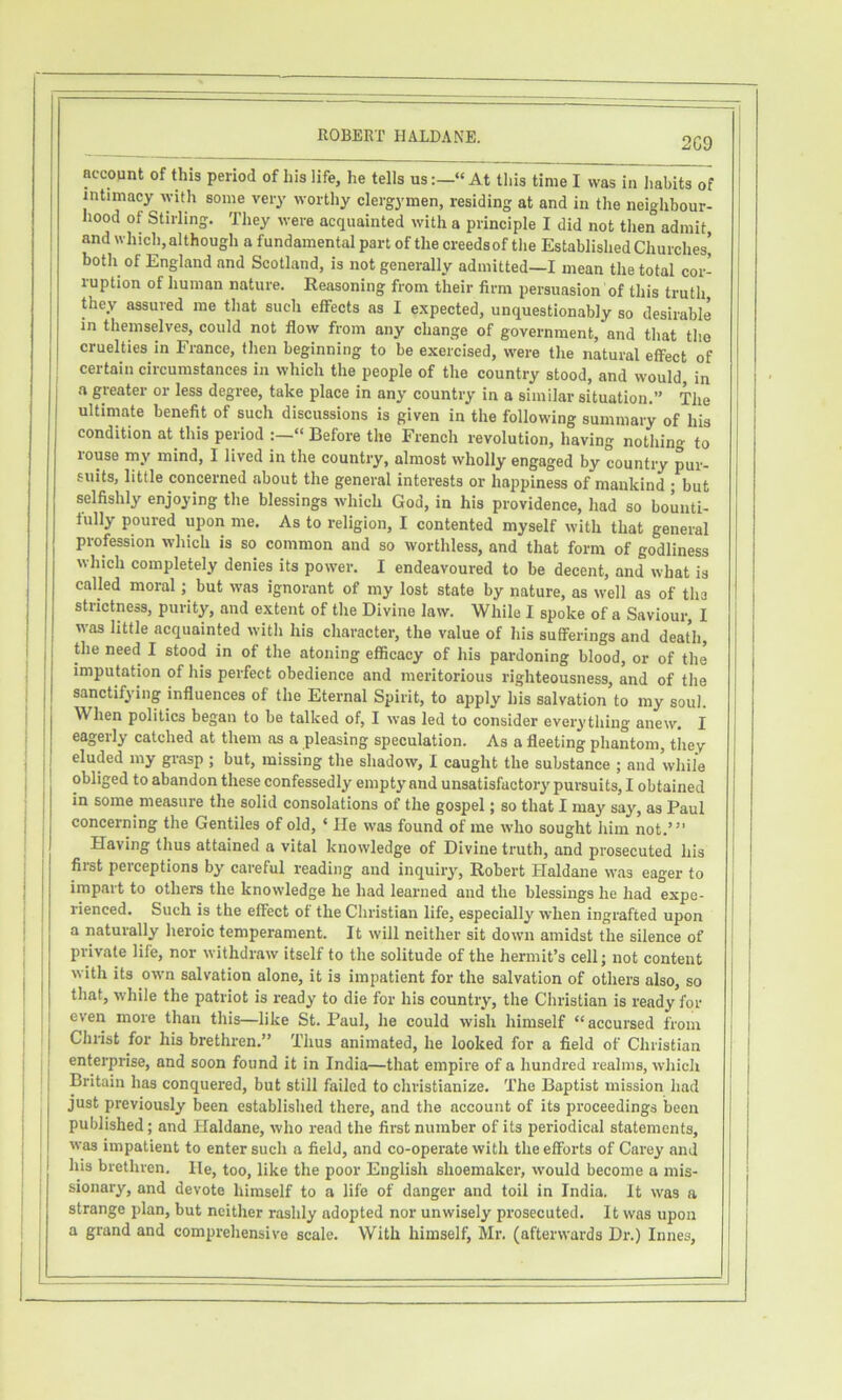 2C9 account of this period of his life, he tells us« At this time I was in habits of intimacy with some very worthy clergymen, residing at and in tlie neighbour- hood of Stirling. They were acquainted with a principle I did not then admit and which, although a fundamental part of the creedsof the Established Churches’ both of England and Scotland, is not generally admitted—I mean the total cor- ruption of human nature. Reasoning from their firm persuasion of this truth they assured me that such effects as I expected, unquestionably so desirable in themselves, could not flow from any change of government, and that the cruelties in France, then beginning to be exercised, were the natural effect of certain circumstances in which the people of the country stood, and would, in a greater or less degree, take place in any country in a similar situation.” The ultimate benefit of such discussions is given in the following summary of his condition at this period “ Before the French revolution, having nothing to rouse my mind, I lived in the country, almost wholly engaged by country pur- suits, little concerned about the general interests or happiness of mankind ; but selfishly enjoying the blessings which God, in his providence, had so bounti- fully poured upon me. As to religion, I contented myself with that general profession which is so common and so worthless, and that form of godliness which completely denies its power. I endeavoured to be decent, and what is called moral; but was ignorant of my lost state by nature, as well as of ths strictness, purity, and extent of the Divine law. While I spoke of a Saviour, I was little acquainted with his character, the value of his sufferings and death, the need I stood in of the atoning efficacy of his pardoning blood, or of the imputation of his perfect obedience and meritorious righteousness, and of the sanctifying influences of the Eternal Spirit, to apply his salvation to my soul. When politics began to be talked of, I was led to consider everything anew. I eagerly catched at them as a pleasing speculation. As a fleeting phantom, they eluded my grasp ; but, missing the shadow, I caught the substance ; and while obliged to abandon these confessedly empty and unsatisfactory pursuits, I obtained in some measure the solid consolations of the gospel; so that I may say, as Paul concerning the Gentiles of old, ‘ He was found of me who sought him not.’” Having thus attained a vital knowledge of Divine truth, and prosecuted his first perceptions by careful reading and inquiry, Robert Haldane was eager to impart to others the knowledge he had learned and the blessings he had expe- rienced. Such is the effect of the Christian life, especially when ingrafted upon a naturally heroic temperament. It will neither sit down amidst the silence of private life, nor withdraw itself to the solitude of the hermit’s cellj not content with its own salvation alone, it is impatient for the salvation of others also, so that, while the patriot is ready to die for his country, the Christian is ready for I even more than this—like St. Paul, he could wish himself “accursed from I Christ for his brethren.” Thus animated, he looked for a field of Christian : enterprise, and soon found it in India—that empire of a hundred realms, which ; Britain has conquered, but still failed to christianize. The Baptist mission had just previously been established there, and the account of its proceedings been published; and Haldane, who read the first number of its periodical statements, was impatient to enter such a field, and co-operate with the efforts of Carey and his brethren. He, too, like the poor English shoemaker, would become a mis- sionary, and devote himself to a life of danger and toil in India. It was a strange plan, but neither rashly adopted nor unwisely prosecuted. It was upon a grand and comprehensive scale. With himself, Mr. (afterwards Dr.) Innes,