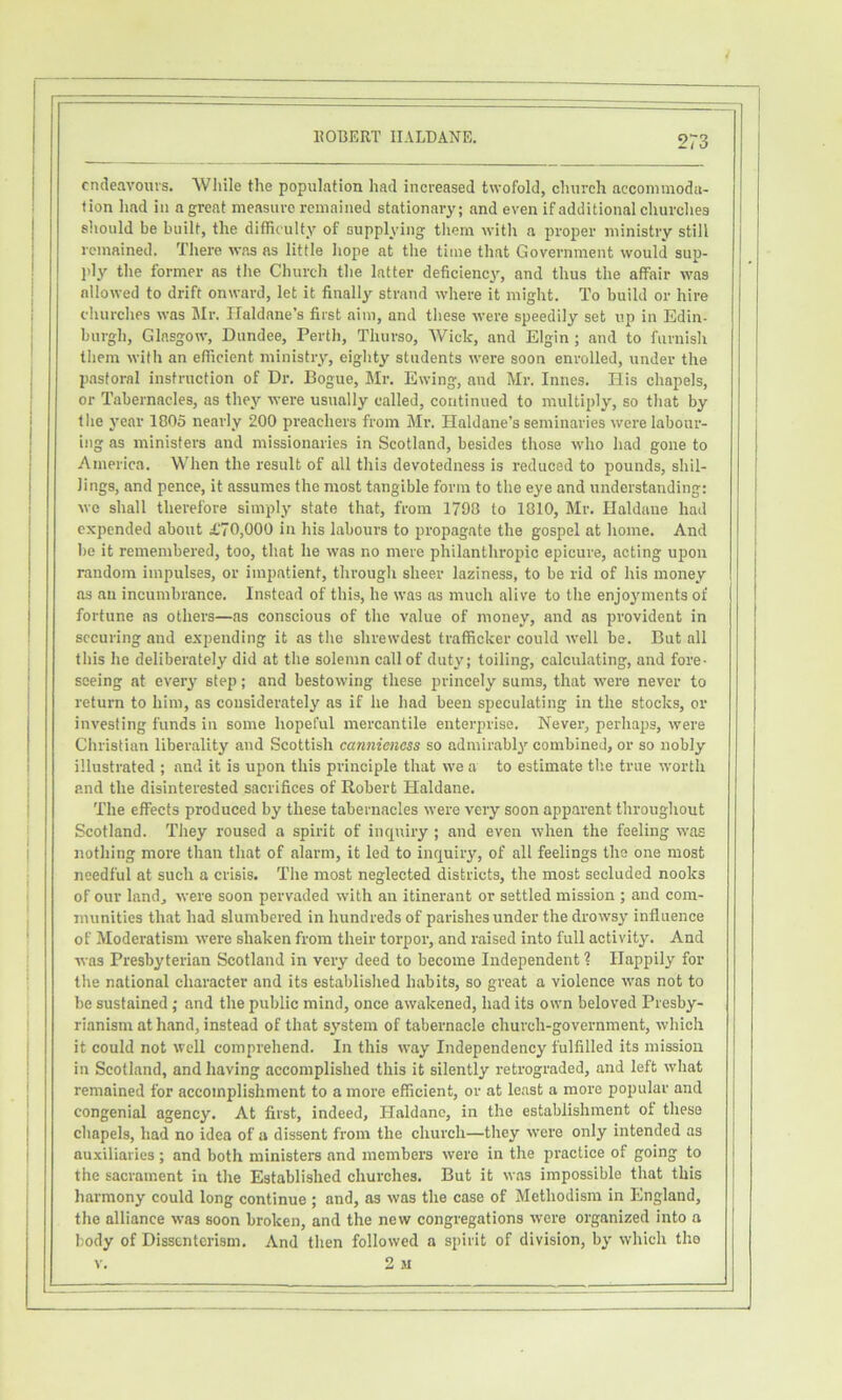 endeavours. While the population had increased twofold, church accommoda- tion had ill a great measure remained stationary; and even if additional churches sliould be built, the difficulty of supplying them with a proper ministry still remained. There was ns little hope at the time that Government would sup- jdy the former as the Church the latter deficiency, and thus the affair was allowed to drift onward, let it finally strand where it might. To build or hire churches was Mr. Haldane’s first aim, and these were speedily set up in Edin- burgh, Glasgow, Dundee, Perth, Thurso, Wick, and Elgin ; and to furnisli them with an efficient ministry, eighty students were soon enrolled, under the pastoral instruction of Dr. Bogue, Mr. Ewing, and Mr. Innes. His chapels, or Tabernacles, as they were usually called, continued to multiply, so that by the year 1805 nearly 200 preachers from Mr. Haldane’s seminaries were labour- ing as ministers and missionaries in Scotland, besides those who had gone to America. When the result of all this devotedness is reduced to pounds, shil- lings, and pence, it assumes the most tangible form to the eye and understanding: we shall therefore simply state that, from 1798 to 1810, Mr. Haldane had expended about £70,000 in his labours to propagate the gospel at home. And be it remembered, too, that he was no mere philanthropic epicure, acting upon random impulses, or impatient, through sheer laziness, to be rid of his money as an incumbrance. Instead of this, he was ns much alive to the enjoyments of fortune as others—as conscious of the value of money, and as provident in securing and expending it as the shrewdest trafficker could well be. But all this he deliberately did at the solemn call of duty; toiling, calculating, and fore- seeing at every step; and bestowing these princely sums, that were never to return to him, as considerately as if he had been speculating in the stocks, or investing funds in some hopeful mercantile enterprise. Never, perhaps, were Christian liberality and Scottish canniencss so admirably combined, or so nobly illustrated ; and it is upon this principle that we a to estimate the true worth and the disinterested sacrifices of Robert Haldane. The effects produced by these tabernacles were very soon appai'ent throughout Scotland. They roused a spirit of inquiry ; and even when the feeling was nothing more than that of alarm, it led to inquiry, of all feelings the one most needful at such a crisis. The most neglected districts, the most secluded nooks of our land, were soon pervaded with an itinerant or settled mission ; and com- munities that had slumbered in hundreds of parishes under the drowsy influence of Moderatism were shaken from their torpor, and raised into full activity. And was Presbyterian Scotland in very deed to become Independent 1 Happily for the national character and its established habits, so great a violence was not to be sustained ; and the public mind, once awakened, had its own beloved Presby- rianism at hand, instead of that system of tabernacle church-government, which it could not well comprehend. In this way Independency fulfilled its mission in Scotland, and having accomplished this it silently retrograded, and left what remained for accomplishment to a more efficient, or at least a more popular and congenial agency. At first, indeed, Haldane, in the establishment ot these chapels, had no idea of a dissent from the church—they were only intended as auxiliaries ; and both ministers and members were in the practice of going to the sacrament in the Established churches. But it was impossible that this harmony could long continue ; and, as was the case of Methodism in England, the alliance was soon broken, and the new congregations were organized into a body of Dissenterism. And then followed a spirit of division, by which the v. 2 M