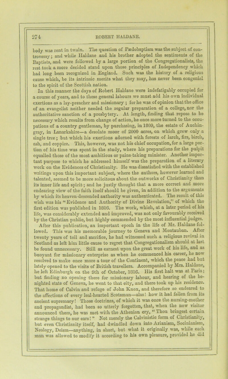 27'i ROBEUT HALDANE. body was vent in twain. The question of Paedobaptism was the subject of con- troversy ; and while Haldane and his brother adopted the sentiments of the Baptists, and were followed by a large portion of the Congregationalism, the rest took a more decided stand upon those principles of Independency which had long been recognized in England. Such was the history of a religious cause which, be its intrinsic merits what they may, has never been congenial to the spirit of the Scottish nation. Ill this manner the days of Robert Haldane were indefatigably occupied for a course of years, and to these general labours we must add his own individual exertions as a lay-preacher and missionary ; for he was of opinion that the office of an evangelist neither needed the regular preparation of a college, nor the authoritative sanction of a presbytery. At length, finding that repose to be necessary which results from change of action, he once more turned to the occu- pations of a country gentleman, by purchasing, in 1809, the estate of Auchin- gray, in Lanarkshire—a desolate moor of 2000 acres, on which grew only a single tree; but which his exertions adorned with forests of larch, firs, birch, ash, and coppice. This, however, was not his chief occupation, for a large por- tion of his time was spent in the study, where his preparations for the pulpit equalled those of the most ambitious or pains-taking minister. Another impor- tant purpose to which he addressed himself was the preparation of a literary work on the Evidences of Christianity. He was dissatisfied with the established writings upon this important subject, where the authors, however learned and talented, seemed to be more solicitous about the outworks of Christianity than its inner life and spirit; and he justly thought that a more correct and more endearing view of the faith itself should be given, in addition to the arguments by which its heaven-descended authority was authenticated. The result of this wish was his “ Evidence and Authority of Divine Revelation,” of which the first edition was published in 1816. The work, which, at a later period of his life, was considerably extended and improved, was not only favourably received by the Christian public, but highly commended by the most influential judges. After this publication, an important epoch in the life of Mr. Haldane fol- lowed. This was his memorable journey to Geneva and IMoutauban. After twenty years of toil and sacrifice, he had witnessed such a religious revival in Scotland as left him little cause to regret that Congregationalism should at last be found unnecessary. Still as earnest upon the great work of his life, and as buoyant for missionary enterprise as when he commenced his career, he now resolved to make once more a tour of the Continent, which the peace had but lately opened to the visits of British travellers. Accompanied by Mrs. Haldane, he left Edinburgh on the 9th of October, 1816. His first halt was at Paris; but finding no opening there for missionary labour, and hearing of the be- nighted state of Geneva, he went to that city, and there took up his residence. That home of Calvin and refuge of John Knox, and therefore so endeared to the affections of every leal-hearted Scotsman—alas! how it had fallen from its ancient supremacy! Those doctrines, of which it was once the nursing-mother and propagandist, had been so utterly forgotten, that, when the new visitor announced them, ho was met with the Athenian cry, “ Thou bringest certain strange things to our cars! ” Not merely the Calvinistic form of Christianity, but even Christianity itself, had dwindled down into Arianism, Socinianism, Neology, Deism—anything, in short, but what it originally was, while each )nan was allowed to modify it according to his own pleasure, provided he did