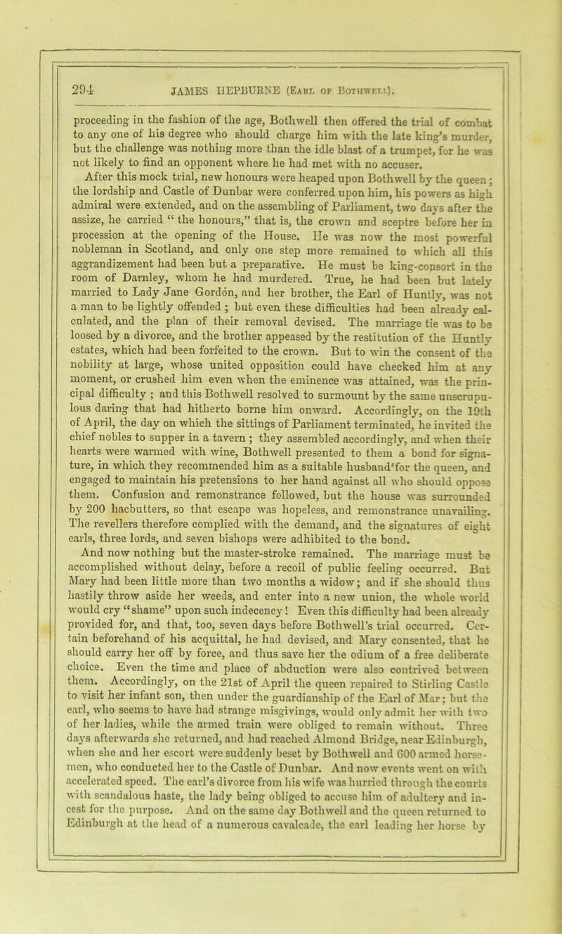 proceeding in tlie fashion of the age, Bothwell then offered the trial of combat ' to any one of his degree who should charge him with the late king’s murder, but the challenge was nothing more than the idle blast of a trumpet, for he was not likely to find an opponent where he had met with no accuser. After this mock trial, new honours were heaped upon Bothwell by the queen; the lordship and Castle of Dunbar \vere conferred upon him, his powers as high admiral were extended, and on the assembling of Parliament, two days after the assize, he carried “ the honours,” that is, the crown and sceptre before her in procession at the opening of the House, lie was now the most powerful nobleman in Scotland, and only one step more remained to which all this i aggrandizement had been but a preparative. He must be king-consort in the I room of Darnley, whom he had murdered. True, he had been but lately ' married to Lady Jane Gordon, and her brother, the Earl of Huntly, was not i a man to be lightly offended ; but even these difficulties had been already cal- | cnlated, and the plan of their removal devised. The marriage tie was to be ; loosed by a divorce, and the brother appeased by the restitution of the Huntly ! estates, which had been forfeited to the crown. But to win the consent of the i nobility at large, whose united opposition could have checked him at any ‘ moment, or crushed him even when the eminence was attained, was the prin- cipal difficulty ; and this Bothwell resolved to surmount by the same unscrupu- lous daring that had hitherto borne him onward. Accordingly, on the 19th \ of April, the day on which the sittings of Parliament terminated, he inHted the chief nobles to supper in a tavern ; they assembled accordingly, and when their ! hearts were warmed with wine, Bothwell presented to them a bond for signa- ture, in which they recommended him as a suitable husband'for the queen, and engaged to maintain his pretensions to her hand against all who should oppose them. Confusion and remonstrance followed, but the house was surrounded by 200 hacbutters, so that escape was hopeless, and remonstrance unavailing. The revellers therefore complied with the demand, and the signatures of eight earls, three lords, and seven bishops were adhibited to the bond. And now nothing but the master-stroke remained. The marriage must be accomplished without delay, before a recoil of public feeling occurred. But Mary had been little more than two months a -widow; and if she should thus hastily throw aside her weeds, and enter into a new union, the whole world would cry “ shame” upon such indecency! Even this difficulty had been already provided for, and that, too, seven days before Bothwell’s trial occurred. Cer- tain beforehand of his acquittal, he had devised, and Mary consented, that he should carry her off by force, and thus save her the odium of a free deliberate choice. Even the time and place of abduction were also contrived between them. Accordingly, on the 21st of April the queen repaired to Stirling Castle to visit her infant son, then under the guardianship of the Earl of Mar; but the earl, who seems to have had strange misgivings, would only admit her with two of her ladies, while the armed train were obliged to remain without. Tlireo days afterwards she returned, and had reached Almond Bridge, near Edinburgh, when she and her escort were suddenly beset by Bothwell and 600 armed hoi-sc- mcn, who conducted her to the Castle of Dunbar. And now events went on wiih ' accelerated speed. The earl’s divorce from his wife was hurried through the courts with scandalous haste, the lady being obliged to accuse him of adultery and in- cest for tho purpose. And on the same day Bothwell and the queen returned to Edinburgh at the head of a numerous cavalcade, the earl leading her horse by