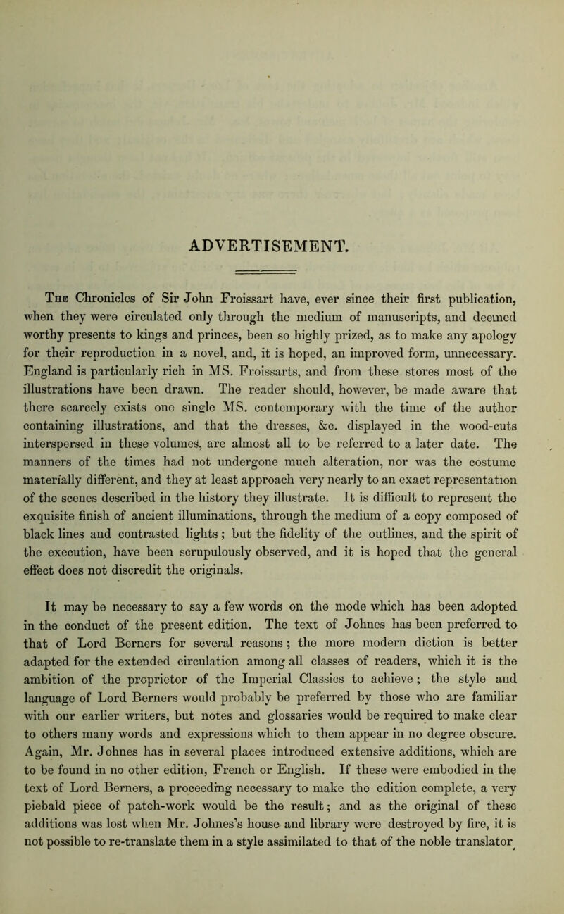 ADVERTISEMENT. The Chronicles of Sir John Froissart have, ever since their first publication, when they were circulated only through the medium of manuscripts, and deemed worthy presents to kings and princes, been so highly prized, as to make any apology for their reproduction in a novel, and, it is hoped, an improved form, unnecessary. England is particularly rich in MS. Froissarts, and from these stores most of tho illustrations have been drawn. The reader should, however, be made aw'are that there scarcely exists one single MS. contemporary with the time of the author containing illustrations, and that the dresses, &c. displayed in the wood-cuts interspersed in these volumes, are almost all to be referred to a later date. The manners of the times had not undergone much alteration, nor was the costume materially different, and they at least approach very nearly to an exact representation of the scenes described in the history they illustrate. It is difficult to represent the exquisite finish of ancient illuminations, through the medium of a copy composed of black lines and contrasted lights ; but the fidelity of the outlines, and the spirit of the execution, have been scrupulously observed, and it is hoped that the general effect does not discredit the originals. It may be necessary to say a few words on the mode which has been adopted in the conduct of the present edition. The text of Johnes has been preferred to that of Lord Berners for several reasons; the more modern diction is better adapted for the extended circulation among all classes of readers, which it is the ambition of the proprietor of the Imperial Classics to achieve; the style and language of Lord Berners would probably be preferred by those who are familiar with our earlier writers, but notes and glossaries would be required to make clear to others many words and expressions which to them appear in no degree obscure. Again, Mr. Johnes has in several places introduced extensive additions, which are to be found in no other edition, French or English. If these were embodied in the text of Lord Berners, a proceeding necessary to make the edition complete, a very piebald piece of patch-work would be the result; and as the original of these additions was lost when Mr. Johnes’s house, and library were destroyed by fire, it is not possible to re-translate them in a style assimilated to that of the noble translator