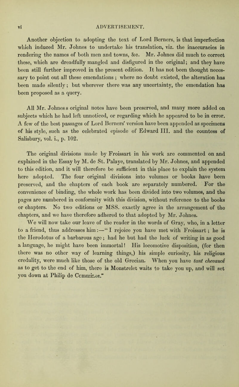 Another objection to adopting the text of Lord Berners, is that imperfection which induced Mr. Johnes to undertake his translation, viz. the inaccuracies in rendering the names of both men and towns, &c. Mr. Johnes did much to correct these, which are dreadfully mangled and disfigured in the original; and they have been still further improved in the present edition. It has not been thought neces- sary to point out all these emendations ; where no doubt existed, the alteration has been made silently; but wherever there was any uncertainty, the emendation has been proposed as a query. All Mr, Johnes s original notes have been preserved, and many more added on subjects which he had left unnoticed, or regarding which he appeared to be in error. A few of the best passages of Lord Berners’ version have been appended as specimens of Ids style, such as the celebrated episode of Edward III. and the countess of Salisbury, vol. i., p. 102. The original divisions made by Froissart in his work are commented on and explained in the Essay by M. de St. Palaye, translated by Mr. Johnes, and appended to this edition, and it will therefore be sufficient in this place to explain the system here adopted. The four original divisions into volumes or books have been preserved, and the chapters of each book are separately numbered. For the convenience of binding, the whole work has been divided into two volumes, and the pages are numbered in conformity with this division, without reference to the books or chapters. No two editions or MSS, exactly agree in the arrangement of the chapters, and we have therefore adhered to that adopted by Mr. Johnes. We will now take our leave of the reader in the words of Gray, who, in a letter to a friend, thus addresses him:—“I rejoice you have met with Froissart; he is the Herodotus of a barbarous age; had he but had the luck of writing in as good a language, he might have been immortal! His locomotive disposition, (for then there was no other way of learning things,) his simple curiosity, his religious credulity, were much like those of the old Grecian. When you have tant chevauce as to get to the end of him, there is Moustrelet waits to take you up, and will set you down at Philip do Ccmmir.ee.”